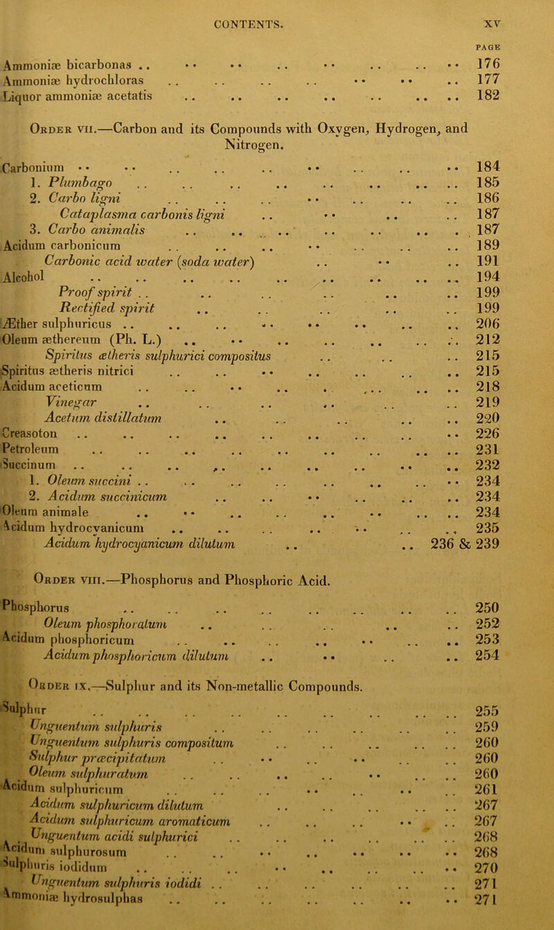 Ammoniae bicarbonas .. Ammoniae hydrocbloras Liquor ammoniae acetatis PAGE 176 177 182 Order vii.—Carbon and its Compounds with Oxygen, Hydrogen, and Nitrogen. Carbonium • • ]. Plumbago 2. Car bo ligni Cataplasma carbonis ligni 3. Carbo animalis .. .. Acidum carbonicum Carbonic acid water (soda water) Alcohol . * ,. .. .. Proof spirit Rectified spirit iEther sulphuricus Oleum aethereum (Pk. L.) Spiritus itlheris sulphurici composilus iSpiritus astheris nitrici Acidum aceticum Vinegar Acetnm distillatum Creasoton Petroleum Succinum .. .. .. ,. 1. Oleum succini 2. Acidum succinicum Oleum animale Acidum hydrocyanicum Acidum hydrocyanicum dilutum .. 184 .. 185 .. 186 .. 187 . 187 .. 189 .. 191 194 .. 199 .. 199 .. 206 .. 212 .. 215 .. 215 .. 218 .. 219 .. 220 .. 226 .. 231 .. 232 • • 234 .. 234 .. 234 235 236 & 239 Order viii.—Phosphorus and Phosphoric Acid. Phosphorus Oleum phosphoralum Acidum phosphoricum Acidum phosphoricum dilutum Order ix.—Sulphur and its Non-metallic Compounds. Sulphur Unguentum sidphuris Vngnenlum sulphuris compositum Sulphur prcecipitatum Oleum sulphuratvm Acidum sulphuricum Acidum sulphuricum dilutum Acidum sulphuricum aromaticum Unguentum acidi sulphurici ^ciduni sulphurosum Sulphuris iodidum Unguentum sidphuris iodidi Ammonias hydrosulphas .. 250 .. 252 .. 253 .. 254 255 259 260 260 260 261 267 267 268 268 270 271 271