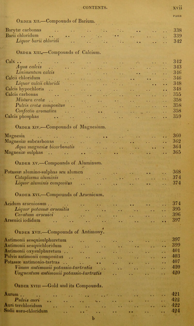 Order xii.—Compounds of Barium. Barytae carbonas Barii ckloridum Liquor barii chloricli Order xiix.—Compounds of Calcium. Calx .. Aqua calcis Linimentum calcis Calcii chloridum Liquor calcii chloridi Calcis kypockloris Calcis carbonas Mislura cretee Pulvis crelce composilits Confeclio arornatica Calcis pbosphas Order xiv.—Compounds of Magnesium. Magnesia Magnesiae subcarbonas Aqua magnesia bicarborialis Magnesiae sulphas PAGE 338 339 342 342 343 34b 346 348 348 355 358 358 358 359 360 362 364 365 Order xv.—Compounds of Aluminum. Potassae alumino-sulphaa seu alumen . . . . .. .. .. 368 Cataplasmu aluminis .. .. .. .. .. .. 374 Liquor aluminis composiius .. . . ., .. .. .. 374 Order xvi.—Compounds of Arsenicum. Acidum arseniosum Liquor potasses arsenitis Ceratum arsenici Arsenici iodidum Order xvii.—Compounds of Antimony. Antimonii sesquisulphuretum Antimonii sesquichloridum Antimonii oxysulphuretum Pulvis antimonii compositus Potassae antimonio-tartras Vimnn antimonii potassio-tartratis Unguentum antimonii potassio-tartratis .. 374 .. 395 .. 396 .. 397 397 399 401 403 407 420 420 Order xviu —Gold and its Compounds. Aurum Pulvis auri Auri terchloridum Sodii auro-cLloridum .. ,. ' .. 421 .. 422 .. 422 .. 424 b