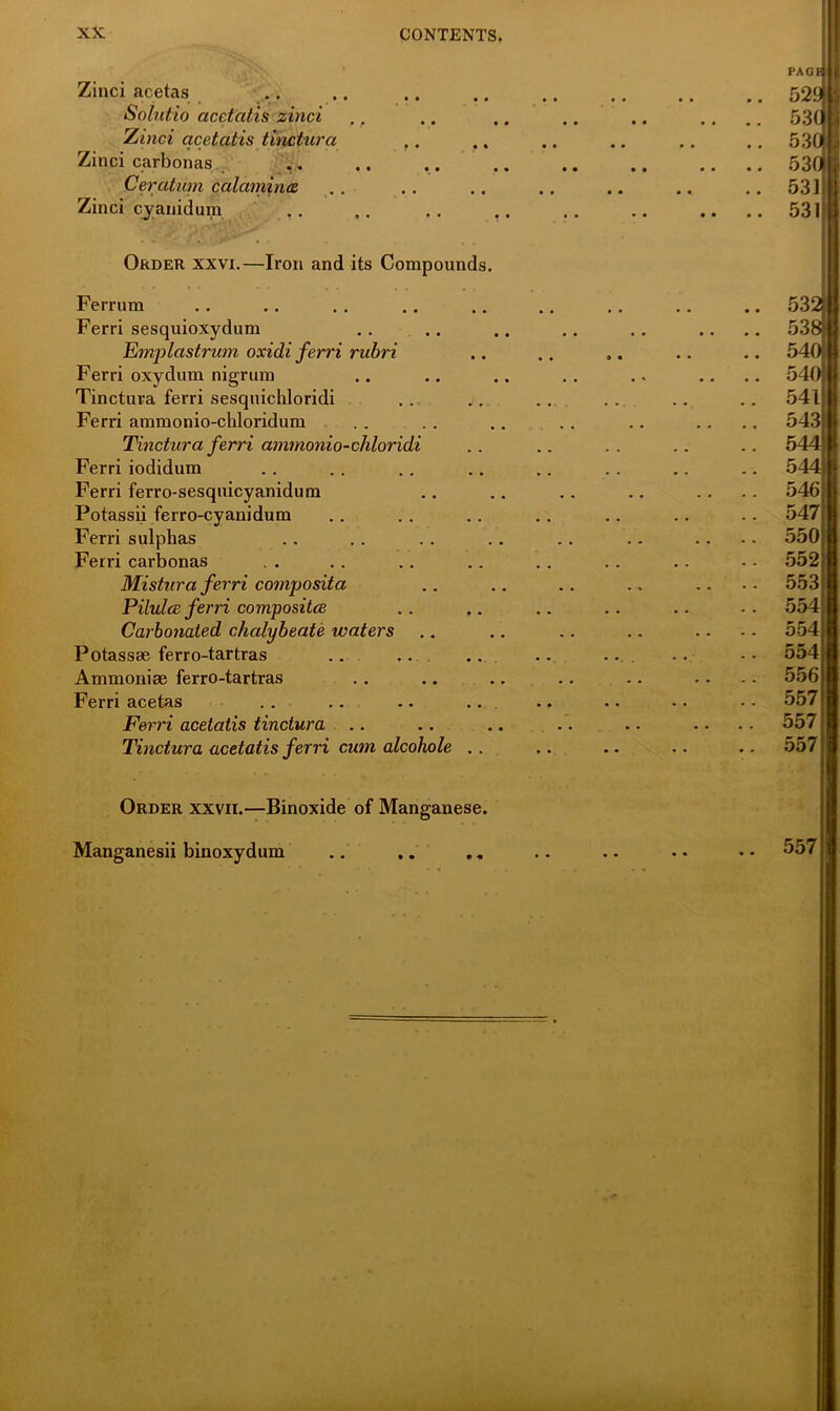 Zinci acetas Solutio acetatis zinci ., Zinci acetatis tinctura ,. Zinci carbonas Cercitum calamina Zinci cyanidum . . Order xxvi.—Iron and its Compounds. Ferrum Ferri sesquioxydum Emplastrum oxidi ferri rubri Ferri oxydum nigrum Tinctura ferri sesquichloridi Ferri ammonio-ckloridum Tinctura ferri ammonio-chloridi Ferri iodidum Ferri ferro-sesquicyanidum Potassii ferro-cyanidum Ferri sulphas Ferri carbonas Mistura ferri composita Pilulce ferri compositce Carbonated chalybeate waters Potassse ferro-tartras Ammonise ferro-tartras Ferri acetas Ferri acetatis tinctura Tinctura acetatis ferri cum alcohole .. Order xxvii.—Binoxide of Manganese. Manganesii binoxydum