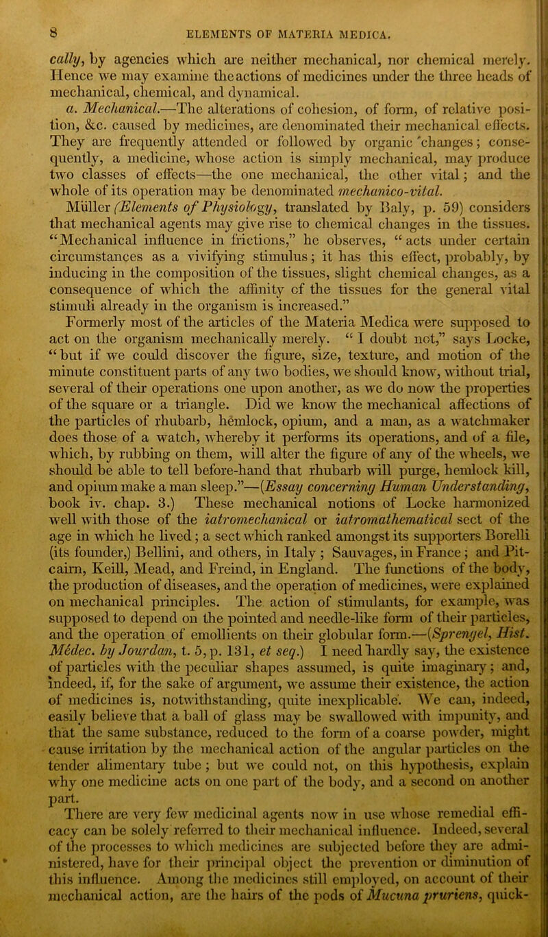 cally, by agencies which are neither mechanical, nor chemical merely. Hence we may examine the actions of medicines under the three heads of mechanical, chemical, and dynamical. a. Mechanical.—The alterations of cohesion, of form, of relative posi- tion, &c. caused by medicines, are denominated their mechanical effects. They are frequently attended or followed by organic 'changes; conse- quently, a medicine, whose action is simply mechanical, may produce two classes of effects—the one mechanical, the other vital; and the whole of its operation may be denominated mechanico-vital. Muller (Elements of Physiology, translated by Baly, p. 59) considers that mechanical agents may give rise to chemical changes in the tissues. “Mechanical influence in frictions,” he observes, “acts under certain circumstances as a vivifying stimulus; it has this effect, probably, by inducing in the composition of the tissues, slight chemical changes, as a consequence of which the affinity cf the tissues for the general vital stimuli already in the organism is increased.” Formerly most of the articles of the Materia Medica were supposed to act on the organism mechanically merely. “ I doubt not,” says Locke, “but if we could discover the figure, size, texture, and motion of the minute constituent parts of any two bodies, we should know, without trial, several of their operations one upon another, as we do now the properties of the square or a triangle. Did we know the mechanical affections of the particles of rhubarb, hemlock, opium, and a man, as a watchmaker does those of a watch, whereby it performs its operations, and of a file, which, by rubbing on them, will alter the figure of any of tire wheels, we should be able to tell before-hand that rhubarb will purge, hemlock kill, and opium make a man sleep.”—(Essay concerning Human Understanding, book iv. chap. 3.) These mechanical notions of Locke harmonized well with those of the iatromechanical or iatromathematical sect of the age in which he lived; a sect which ranked amongst its supporters Borelli (its founder,) Bellini, and others, in Italy ; Sauvages, in France; and Pit- cairn, Keill, Mead, and Freind, in England. The functions of the body, the production of diseases, and the operation of medicines, were explained on mechanical principles. The action of stimulants, for example, was supposed to depend on the pointed and needle-like form of their particles, and the operation of emollients on their globular fonn.—(Sprengel, Hist. Medec. by Jourdan, t. 5,p. 131, et seq.) I needlrardly say, the existence of particles with the peculiar shapes assumed, is quite imaginary; and, indeed, if, for the sake of argument, we assume their existence, the action of medicines is, notwithstanding, quite inexplicable'. We can, indeed, easily believe that a ball of glass may be swallowed with impunity, and that the same substance, reduced to the fonn of a coarse powder, might cause iiritation by the mechanical action of the angular particles on the tender alimentary tube ; but we could not, on this hypothesis, explain why one medicine acts on one part of the body, and a second on another part. There are very few medicinal agents now in use whose remedial effi- cacy can be solely referred to their mechanical influence. Indeed, several of the processes to which medicines are subjected before they are admi- nistered, have for their principal object the prevention or diminution of this influence. Among the medicines still employed, on account of their mechanical action, arc the hairs of the pods of Mucuna pruriem, quick-