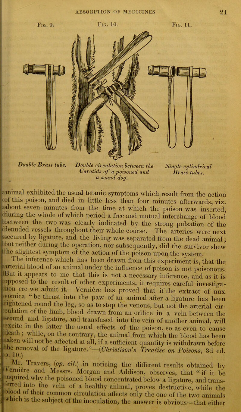 Fig,. 9. Fig. 10. Fig. 11. Double Brass tube. Double circulation between the Carotids of a poisoned and a sound dog. Single cylindrical Brass tubes. animal exhibited the usual tetanic symptoms which result from the action < of this poison, and died in little less than four minutes afterwards, viz. , about seven minutes from the time at which the poison was inserted, during the whole of which period a free and mutual interchange of blood aetween the two was clearly indicated by the strong pulsation of the denuded vessels throughout their whole course. The arteries were next ssecured by ligature, and the living was separated from the dead animal; but neithei duiing the operation, nor subsequently, did the survivor shew he slightest symptom of the action of the poison upon,the system. The inference which has been drawn from this experiment is, that the irtcual blood of an animal under the influence of poison is not poisonous. But it appears to me that this is not a necessary inference, and as it is opposed to the result of other experiments, it requires careful investiga- tion ere we admit it. Vemiere has proved that if the extract of nux »vomica be thrust into the paw of an animal after a ligature has been lightened round the leg, so as to stop the venous, but not the arterial cir- -'U ation of the limb, blood drawn from an orifice in a vein between the rtwoimd and ligature, and transfused into the vein of another animal, will -xcite in the latter the usual effects of the poison, so as even to cause death; while, on the contrary, the animal from which the blood has been -a _en will not be affected at all, if a sufficient quantity is withdrawn before - e removal of the ligature.”—{Chrisiiso?i s Treatise on Poisons, 3d ed. >o. 10.) Mr. Travers, {op. cit.) in noticing the different results obtained by vemiere and Messrs. Morgan and Addison, observes, that “ if it be nquired why the poisoned blood concentrated below a ligature, and trails- erred into the vein of a healthy animal, proves destructive, while the Jtood of their common circulation affects only the one of the two animals * icii is the subject of the inoculation, the answer is obvious—that either