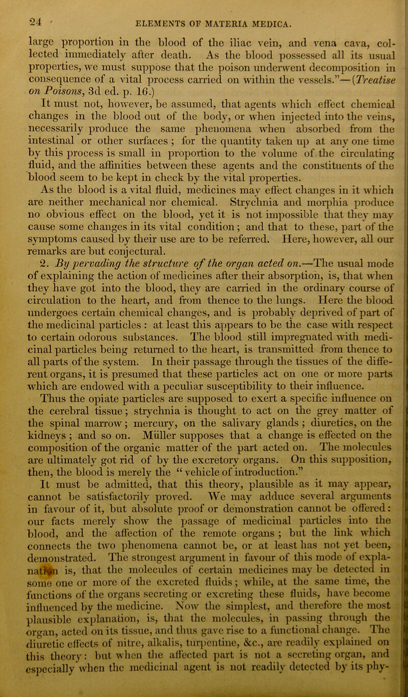 large proportion in the blood of the iliac vein, and vena cava, col- lected immediately after death. As the blood possessed all its usual properties, we must suppose that the poison underwent decomposition in consequence of a vital process carried on within the vessels.”—(Treatise on Poisons, 3d ed. p. 16.) It must not, however, be assumed, that agents which effect chemical changes in the blood out of the body, or when injected into the veins, necessarily produce the same phenomena when absorbed from the intestinal or other surfaces ; for the quantity taken up at any one time by this process is small in proportion to the volume of the circulating fluid, and the affinities between these agents and the constituents of the blood seem to be kept in check by the vital properties. As the blood is a vital fluid, medicines may effect changes in it which are neither mechanical nor chemical. Strychnia and morphia produce no obvious effect on the blood, yet it is not impossible that they may cause some changes in its vital condition ; and that to these, part of the symptoms caused by their use are to be referred. Here, however, all our remarks are but conjectural. 2. By pervading the structure of the organ acted on.—The usual mode of explaining the action of medicines after their absorption, is, that when they have got into the blood, they are carried in the ordinary course of circulation to the heart, and from thence to the lungs. Here the blood undergoes certain chemical changes, and is probably deprived of part of the medicinal particles : at least this appears to be the case with respect to certain odorous substances. The blood still impregnated with medi- cinal particles being returned to the heart, is transmitted from thence to all parts of the system. In their passage through the tissues of the diffe- rent organs, it is presumed that these particles act on one or more parts which are endowed with a peculiar susceptibility to their influence. Thus the opiate particles are supposed to exert a specific influence on the cerebral tissue; strychnia is thought to act on the grey matter of the spinal marrow; mercury, on the salivary glands ; diuretics, on the kidneys ; and so on. Muller supposes that a change is effected on the composition of the organic matter of the part acted on. The molecules are ultimately got rid of by the excretory organs. On tins supposition, then, the blood is merely the “ vehicle of introduction.” It must be admitted, that this theory, plausible as it may appear, cannot be satisfactorily proved. We may adduce several arguments in favour of it, but absolute proof or demonstration cannot be offered: our facts merely show the passage of medicinal particles into the blood, and the affection of the remote organs ; but the link which connects the two phenomena cannot be, or at least has not yet been, demonstrated. The strongest argument in favour of this mode of expla- nation is, that the molecules of certain medicines may be detected in some one or more of the excreted fluids; while, at the same time, the functions of the organs secreting or excreting these fluids, have become influenced by the medicine. Now the simplest, and therefore the most plausible explanation, is, that the molecules, in passing through the organ, acted on its tissue, and thus gave rise to a functional change. The diuretic effects of nitre, alkalis, turpentine, &c., are readily explained on this theory: but when the affected part is not a secreting organ, and especially when the medicinal agent is not readily detected by its phy-