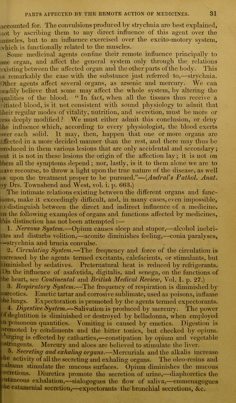 iccounted for. The convulsions produced by strychnia are best explained, lot by ascribing them to any direct influence of this agent over the nuscles, but to an influence exercised over the excito-motory system, vhicli is functionally related to the muscles. Some medicinal agents confine their remote influence principally to one organ, and affect the general system only through the, relations ■xisting between the affected organ and the other parts of the body. This -s remarkably the case with the substance just referred to,—strychnia. Other agents affect several organs, as arsenic and mercury. We can t eadily believe that some may affect the whole system, by altering the [ualities of the blood. “ In fact, when all the tissues thus receive a ritiated blood, is it not consistent with sound physiology to admit that 1 heir regular modes of vitality, nutrition, and secretion, must be more or eess deeply modified ? We must either admit this conclusion, or deny i he influence which, according to every physiologist, the blood exerts >ver each solid. It may, then, happen that one or more organs are '.fleeted in a more decided manner than the rest, and there may thus be 'produced in them various lesions that are only accidental and secondary; inut it is not in these lesions the origin of the affection lay; it is not on i hem all the symptoms depend; nor, lastly, is it to them alone we are to mave recourse, to throw a light upon the true nature of the disease, as well .'S upon the treatment proper to be pursued.”—(Andral's Pathol. Anat. i'>y Drs. Townshend and West, vol. i. p. 663.) The intimate relations existing between the different organs and func- i ions, make it exceedingly difficult, and, hr many cases, even impossible, op distinguish between the direct and indirect influence of a medicine. i n the following examples of organs and functions affected by medicines, 1 his distinction has not been attempted :— 1. Nervous System.—Opium causes sleep and stupor,—alcohol inebri- t tes and disturbs volition,—aconite diminishes feeling,—conia paralyses, —strychnia and brucia convulse. 2. Circulating System.—The frequency and force of the circulation is increased by the agents termed excitants, calefacients, or stimulants, but d iminished by sedatives. Preternatural heat is reduced by refrigerants. | On the influence of asafoetida, digitalis, and senega, on the functions of !)he heart, see Continental and British Medical Review, Vol. I. p. 27.) 3. Respiratory System.—The frequency of respiration is diminished by iarcotics. Emetic tartar and corrosive sublimate, used as poisons, inflame the lungs. Expectoration is promoted by the agents termed expectorants. 4. Digestive System.—Salivation is produced by mercury. The power p>f deglutition is diminished or destroyed by belladonna, when employed ■ n poisonous quantities. Vomiting is caused by emetics. Digestion is •romoted by condiments and the bitter tonics, but checked by opium. llrpffng is effected by cathartics,—constipation by opium and vegetable • stringents. Mercury and aloes are believed to stimulate the liver. 5. Secreting and exhaling organs.—Mercurials and the alkalis increase he activity of all the secreting and exhaling organs. The oleo-resins and alsams stimulate the mucous surfaces. Opium diminishes the mucous ecretions. Diuretics promote the secretion of urine,—diaphoretics the utaneous exhalation,—sialogogues the flow of saliva,—emmenagogucs he catamenial secretion,—expectorants the bronchial secretions, &c.