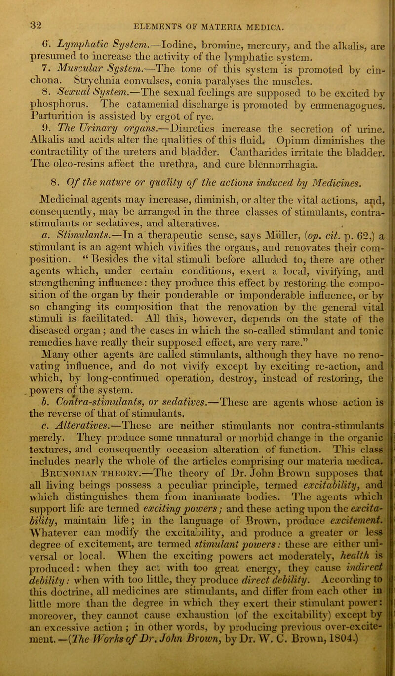 6. Lymphatic System.—Iodine, bromine, mercury, .and the alkalis, are presumed to increase the activity of the lymphatic system. 7. Muscular System.—The tone of this system is promoted by cin- | chona. Strychnia convidses, conia paralyses the muscles. 8. Sexual System.—The sexual feelings are supposed to be excited by I phosphorus. The catamenial discharge is promoted by emmenagogues. I Parturition is assisted by ergot of rye. 9. The Urinary organs.—Diuretics increase the secretion of urine. Alkalis and acids alter the qualities of this fluid. Opium diminishes the ;| contractility of the ureters and bladder. Cantharides irritate the bladder. The oleo-resins affect the urethra, and erne blennorrhagia. 8. Of the nature or quality of the actions induced by Medicines. Medicinal agents may increase, diminish, or alter the rital actions, and, consequently, may be arranged in the three classes of stimulants, contra- | stimulants or sedatives, and alteratives. a. Stimulants.—In a therapeutic sense, says Miiller, {op. cit. p. 62,) a stimulant is an agent which vivifies the organs, and renovates their com- position. “Besides the vital stimuli before alluded to, there are other j agents which, under certain conditions, exert a local, vivifying, and strengthening influence : they produce this effect by restoring the compo- sition of the organ by their ponderable or imponderable influence, or by so changing its composition that the renovation by the general vital stimuli is facilitated. All this, however, depends on the state of the | diseased organ; and the cases in which the so-called stimulant and tonic g remedies have really their supposed effect, are very rare.” Many other agents are called stimulants, although they have no reno- i rating influence, and do not vivify except by exciting re-action, and which, by long-continued operation, destroy, instead of restoring, the powers of the system. b. Contra-stimulants, or sedatives.—These are agents whose action is the reverse of that of stimulants. c. Alteratives.—These are neither stimulants nor contra-stimulants merely. They produce some unnatural or morbid change in the organic • textures, and consequently occasion alteration of function. This class j * includes nearly the whole of the articles comprising our materia medica. Brunonian theory.—The theory of Dr. John Brown supposes that ' all living beings possess a peculiar principle, termed excitability, and which distinguishes them from inanimate bodies. The agents which support life are termed exciting powers; and these acting upon the excita- • bility, maintain life; in the language of Brown, produce excitement. 1 Whatever can modify the excitability, and produce a greater or less j degree of excitement, are termed stimulant powers: these are either uni- j versal or local. When the exciting powers act moderately, health is ; produced: when they act with too great energy, they cause indirect i debility: when with too little, they produce direct debility. According to ; this doctrine, all medicines are stimulants, and differ from each other in little more than the degree in which they exert their stimulant power: moreover, they cannot cause exhaustion (of the excitability) except by . ' an excessive action ; in other \yords, by producing previous over-excite- j 1 ment. —{The Works of Dr, John Brown, by Dr. W. C. Brown, 1804.)