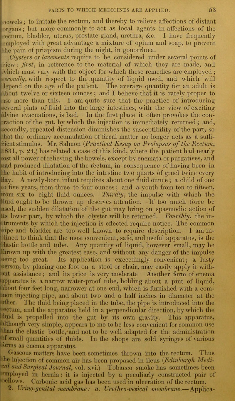 ; Dowels; to irritate the rectum, and thereby to relieve affections of distant >rgans; but more commonly to act as local agents in affections of the ; rectum, bladder, uterus, prostate gland, urethra, &c. I have frequently i anployed with great advantage a mixture of opium and soap, to prevent he pain of priapism during the night, in gonorrhoea. Clysters or lavements require to be considered under several points of , dew : first, in reference to the material of which they are made, and :which must vary with the object for which these remedies are employed ; Secondly, with respect to the . quantity of liquid used, and which will lepend on the age of the patient. The average quantity for an adult is i ibout twelve or sixteen ounces ; and I believe that it is rarely proper to ise more than this. I am quite sure that the practice of introducing [several pints of fluid into the large intestines, with the view of exciting idvine evacuations, is bad. In the first place it often provokes the con- rraction of the gut, by which the injection is immediately returned; and, [secondly, repeated distension diminishes the susceptibility of the part, so hat the ordinary accumulation of faecal matter no longer acts as a suffi- •ient stimulus. Mr. Salmon (Practical Essay on Prolapsus of the Rectum, .831, p. 24,) has related a case of this kind, where the patient had nearly ■ ost all power of relieving the bowels, except by enemata or purgatives, and lad produced dilatation of the rectum, in consequence of having been in 1 he habit of introducing into the intestine two quarts of gruel twice every 1 lay. A newly-born infant requires about one fluid ounce ; a child of one > o five years, from three to four ounces; and a youth from ten to fifteen, rrom six to eight fluid ounces. Thirdly, the impulse with which the 1 luid ought to be thrown up deserves attention. If too much force be used, the sudden dilatation of the gut may bring on spasmodic action of tts lower part, by which the clyster will be returned. Fourthly, the in- struments by which the injection is effected require notice. The common 1 »ipe and bladder are too well known to require description. I am in- lined to think that the most convenient, safe, and useful apparatus, is the lastic bottle and tube. Any quantity of liquid, however small, may be ihrown up with the greatest ease, and without any danger of the impulse 1 )eing too great. Its application is exceedingly convenient; a lusty »erson, by placing one foot on a stool or chair, may easily apply it with- 1 mt assistance; and its price is very moderate Another form of enema apparatus is a narrow water-proof tube, holding about a pint of liquid, i ibout four feet long, narrower at one end, which is furnished with a com- non injecting pipe, and about two and a half inches in diameter at the other. The fluid being placed in the tube, the pipe is introduced into tho t'ectum, and the apparatus held in a perpendicular direction, by which the i luid is propelled into the gut by its own gravity. This apparatus, dthough very simple, appears to me to be less convenient for common use han the elastic bottle,‘and not to be well adapted for the administration of small quantities of fluids. In the shops are sold syringes of various orms as enema apparatus. Gaseous matters have been sometimes thrown into the rectum. Thus ■he injection of common air has been proposed in ileus (Edinburgh Medi- 'al and Suryical Journal, vol. xvi.) Tobacco smoke has sometimes been employed in hernia: it is injected by a peculiarly constructed pair of Jellows. Carbonic acid gas has been used in ulceration of the rectum. 2. Urino-yenital membrane: a. Urethro-vesical membrane.— Applica-