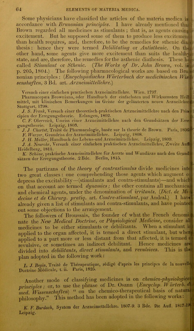 Some physicians have classified the articles of the materia medica in . accordance with Brunonian principles. 1 have already mentioned tliaijl' Brown regarded all medicines as stimulants ; that is, as agents causing excitement. But he supposed some of them to produce less excitemenjH than health requires, and, therefore, to be the remedies for sthenic diatii thesis : hence they were termed Debilitating or Antisthenic. On tin*, other hand, some agents give more excitement than suits the healthiL state, and are, therefore, the remedies for the asthenic diathesis. These lUij called Stimulant or Sthenic. (The Works of Dr. John Brown, vol. iii, p. 205, 1804.) The following pharmacological works are based on Brunt nonian principles : (Encyclop'aclisches Worterbuch der medicinischen Wism senshaften, 3 Bd. art. Arzneimittellehre.) w Yersuch einer einfachen practischen Arzneimittellehre. Wien. 1797. Pharinacopoea Browniana, oder Handbueh der einfachsten und Wirksamsten HeiHlj mittel, mit klinischen Bemerkungen im Geiste der gelauterten neuen Arzneilehrai' Stuttgart, 1798. J. S. Frank, Yersuch einer theoretisch-praktischen Artzueimittellehre nach den Prim jp cipien der Erregungstheorie. Erlangen, 1802. C. F. Oberreich, Umriss einer Arzneimittellehre nach den Gruudsatzen der Errejl gungstheorie. Leipzig, 1803. J. J Chortet, Traite de Pharmacologie, bas6e sur la theorie de Brown. Paris, isoar F. Wurzer, Grundriss der Arzneimittellehre. Leipzig, 1808. J. H. Muller, Handbueh der Lebens-und Arzneimittellehre. Leipzig, 1809. J. A Neurohr, Versuch einer einfachen praktischen Arzneimittellehre, Zweite Aufl j Heidelberg, 1811. K. Schone, praktische Arzneimittellehre fur Aerzte und Wundarze nach den Grundl j siitzen der Erregungstheorie. 2Bde. Berlin, 1815. The partizans of the theory of contrastimulus divide medicines intuit two great classes : one comprehending those agents which augment oil depress the excitability—(stimulants and contra-stimulants)—and whicM on that accomit are termed dynamics; the other contains all mechanical jj and chemical agents, under the denomination of irritants. {Diet, de Me-1 decine et de Chirurg. pratiq. art. Contre-stimulant, par Andral.) 1 havi already given a list of stimulants and contra-stimulants, and have pointed out some objections to the arrangement. The followers of Broussais, the founder of what the French denomi h nate the New Medical Doctrine, or Physiological Medicine, consider all j medicines to be either stimulants or debilitants. When a stimulant it j applied to the organ affected, it is termed a direct stimulant, but wheim applied to a part more or less distant horn that affected, it is termed revulsive, or sometimes an indirect debilitant. Hence medicines art|jj divided into debilitants, direct stimulants, and revulsives. This is thij| plan adopted in the following work : L.J. Begin, Trait6 de Therapeutique, redige d’apres les principcs de la nouvelljU Doctrine Medicalc, t. ii. Paris, 1825. Another mode of classifying medicines is on chemico-physiologica i principles ; or, to use the phrase of Dr. Osann (Encyclop. Worterb. d\l med. Wissenschaften) “ on the chemico-therapeutical basis of natura philosophy.” This method has been adopted in the following works: K. F. Burdach, System der Arzneimettellehre. 1807-9. 3 Bde. 2tc Aufl. 1817-19* Leipzig.