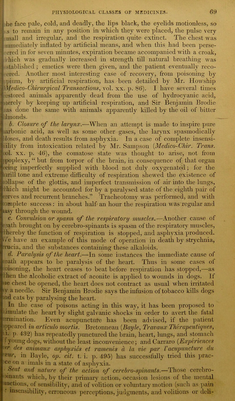 j he face pale, cold, and deadly, the lips black, the eyelids motionless, so ; - s to remain in any position in which they were placed, the pulse very if mall and irregular, and the respiration quite extinct. The chest was i mmediately inflated by artificial means, and when this had been perse- ered in for seven minutes, expiration became accompanied with a croak, I hich was gradually increased in strength till natural breathing was ■established ; emetics were then given, and the patient eventually reco- : ered. Another most interesting case of recovery, from poisoning by Bipium, by artificial respiration, has been detailed by Mr. Howship ftMedico-Chirurgical Transactions, vol. xx. p. 86). I have several times 'restored animals apparently dead from the use of hydrocyanic acid, fmerely by keeping up artificial respiration, and Sir Benjamin Brodie I. as done the same with animals apparently killed by the oil of bitter ■dmonds. b. Closure of the larynx.—When an attempt is made to inspire pure r| arbonic acid, as well as some other gases, the larynx spasmodically Mioses, and death results from asphyxia. In a case of complete insensi- bility lrom intoxication related by Mr. Sampson [Medico-Chir. Trans. , ol. xx. p. 46), the comatose state was thought to arise, not from i poplexy, “ but from torpor of the brain, in consequence of that organ eing imperfectly supplied with blood not duly oxygenated; for the tiirill tone and extreme difficulty of respiration shewed the existence of oil apse of the glottis, and imperfect transmission of air into the lungs, hich might be accounted for by a paralysed state of the eighth pair of serves and recurrent branches.” Tracheotomy was performed, and with omplete success: in about half an hour the respiration was regular and axsy through the wound. c. Convulsion or spasm of the respiratory muscles.—Another cause of path brought on by cerebro-spinants is spasm of the respiratory muscles, ! hereby the function of respiration is stopped, and asphyxia produced. > be have an example of this mode of operation in death by strychnia, rrucia, and the substances containing these alkaloids. d. Paralysis of the heart.—In some instances the immediate cause of '■eath appears to be paralysis of the heart. Thus in some cases of i oisoning, the heart ceases to beat before respiration has stopped,—as • hen the alcoholic extract of aconite is applied to wounds in dogs. If -ne chest be opened, the heart does not contract as usual when irritated 1Y a needle. Sir Benjamin Brodie says the infusion of tobacco kills dogs tad cats by paralysing the heart. In the case of poisons acting in this way, it has been proposed to simulate the heart by slight galvanic shocks in order to avert the fatal rumination. Even acupuncture has been advised, if the patient ppeared in articulo mortis. Bretonneau (Bayle, Travaux Therapeutiques, !' i. p 432) has repeatedly punctured the brain, heart, lungs, and stomach t young dogs, without the least inconvenience; and Carraro (Experiences >r des animaux asphyxies et raments a la vie par V acupuncture du vur, in Bayle, op. cit. t. i. p. 495) has successfully tried this prac- ce on a imals in a state of asphyxia. Seat and nature of the action of cerebro-spinants.—Those cerebro- Jinants which, by their primary action, occasion lesions of the mental motions, of sensibility, and of volition or voluntary motion (such as pain •' insensibility, erroneous perceptions, judgments, and volitions or deli-