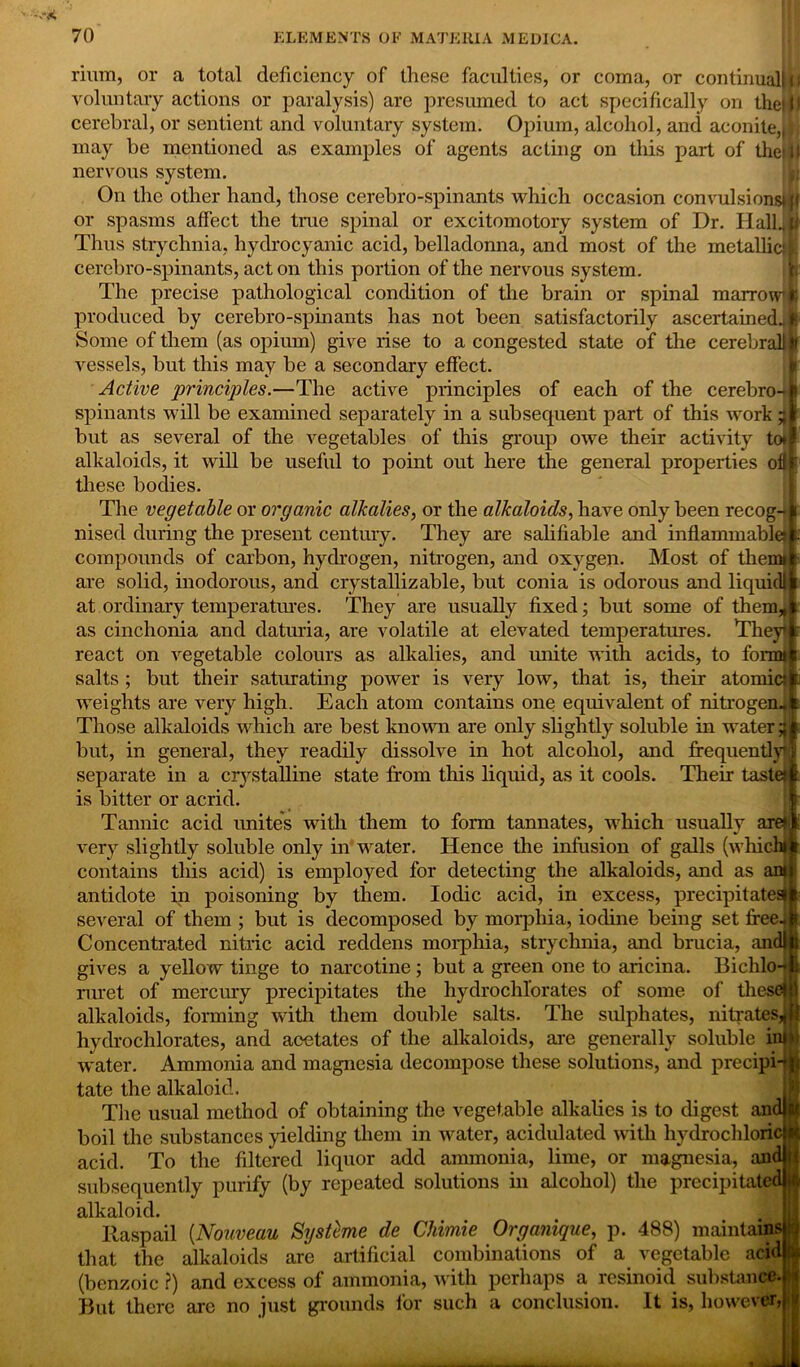 num. 1, or a total deficiency of these faculties, or coma, or continual! n voluntary actions or paralysis) are presumed to act specifically on the!f) cerebral, or sentient and voluntary system. Opium, alcohol, and aconite,dj may be mentioned as examples of agents acting on this part of thetU nervous system. On the other hand, those cerebro-spinants which occasion convulsions* Jl or spasms affect the true spinal or excitomotory system of Dr. Hall]© Thus strychnia, hydrocyanic acid, belladonna, and most of the metallic!I cerebro-spinants, act on this portion of the nervous system. The precise pathological condition of the brain or spinal marrowfc produced by cerebro-spinants has not been satisfactorily ascertained.*! Some of them (as opium) give rise to a congested state of the cerebral!# vessels, but this may be a secondary effect. Active principles.—The active principles of each of the cerebro-i spinants will be examined separately in a subsequent part of this work but as several of the vegetables of this group owe their activity to*l alkaloids, it will be useful to point out here the general properties ofl| these bodies. The vegetable or organic alkalies, or the alkaloids, have only been recog- nised during the present century. They are salifiable and inflammable; k compounds of carbon, hydrogen, nitrogen, and oxygen. Most of therni are solid, inodorous, and crystallizable, but conia is odorous and liquidl at ordinary temperatures. They are usually fixed; but some of them* as cinchonia and daturia, are volatile at elevated temperatures. They react on vegetable colours as alkalies, and unite with acids, to form* salts ; but their saturating power is very low, that is, their atomic* weights are very high. Each atom contains one equivalent of nitrogen* Those alkaloids which are best known are only slightly soluble in watery but, in general, they readily dissolve in hot alcohol, and frequently; separate in a crystalline state from this liquid, as it cools. Their taste* is bitter or acrid. Tannic acid unites with them to form tannates, which usually are*] very slightly soluble only in water. Hence the infusion of galls (which* contains this acid) is employed for detecting the alkaloids, and as an» antidote in poisoning by them. Iodic acid, in excess, precipitate^ several of them ; but is decomposed by morphia, iodine being set free. Concentrated nitric acid reddens morphia, strychnia, and brucia, and! gives a yellow tinge to narcotine; but a green one to aricina. Bichlo-* ruret of mercury precipitates the hydrochl’orates of some of these! alkaloids, forming with them double salts. The sulphates, nitrates, hydrochlorates, and acetates of the alkaloids, are generally soluble in* water. Ammonia and magnesia decompose these solutions, and precipi tate the alkaloid. The usual method of obtaining the vegetable alkalies is to digest an boil the substances yielding them in water, acidulated with hydrochloric acid. To the filtered liquor add ammonia, lime, or magnesia, and subsequently purify (by repeated solutions in alcohol) the precipitate ’ alkaloid. Rasp ail (.Nouveau Systeme de Chimie Organique, p. 488) maintains! that the alkaloids are artificial combinations of a vegetable acid ft* (benzoic ?) and excess of ammonia, with perhaps a resinoid substance But there are no just grounds for such a conclusion. It is, however,