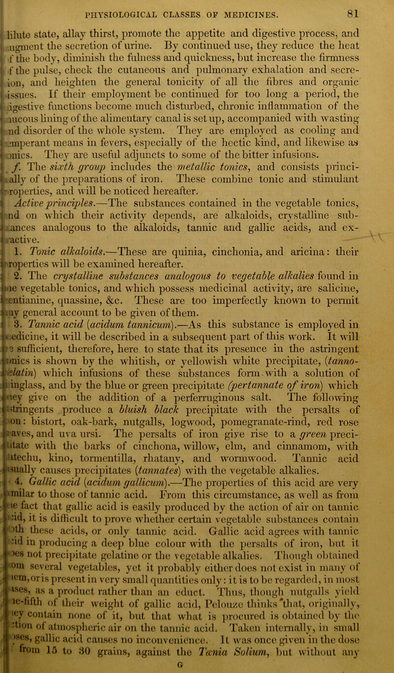 lilute state, allay thirst, promote the appetite and digestive process, and ugment the secretion of urine. By continued use, they reduce the heat ,f the body, diminish the fulness and quickness, but increase the firmness f the pulse, check the cutaneous and pulmonary exhalation and secre- ion, and heighten the general tonicity of all the fibres and organic issues. If their employment be continued for too long a period, the .igestive functions become much disturbed, chronic inflammation of the aucous lining of the alimentary canal is set up, accompanied with wasting nd disorder of the whole system. They are employed as cooling and emperant means in fevers, especially of the hectic kind, and likewise as onics. They are useful adjuncts to some of the bitter infusions. f. The sixth group includes the metallic tonics, and consists princi- pally of the preparations of iron. These combine tonic and stimulant roperties, and will be noticed hereafter. Active principles.—The substances contained in the vegetable tonics, md on which their activity depends, are alkaloids, crystalline sub- dances analogous to the alkaloids, tannic and gallic acids, and ex- ractive. 1. Tonic alkaloids.—These are quinia, cinchonia, and aricina: their •roperties will be examined hereafter. 2. The crystalline substances analogous to vegetable alkalies found in me vegetable tonics, and which possess medicinal activity, are salicine, entianine, quassine, &c. These are too imperfectly known to permit my general account to be given of them. 3. Tannic acid (acidum tannicum).—As this substance is employed in t.edicine, it will be described in a subsequent part of this work. It will 3 sufficient, therefore, here to state that its presence in the astringent nnics is shown by the whitish, or yellowish white precipitate, (tanno- islatin) which infusions of these substances form with a solution of i inglass, and by the blue or green precipitate (pertannate of iron) which uey give on the addition of a perferruginous salt. The following |ntrin gents produce a bluish black precipitate with the persalts of on: bistort, oak-bark, nutgalls, logwood, pomegranate-rind, red rose agaves, and uva ursi. The persalts of iron give rise to a green preci- iitate with the barks of cinchona, willow, elm, and cinnamom, with itechu, kino, tonnentilla, rhatany, and wormwood. Tannic acid dually causes precipitates (tannates) with the vegetable alkalies. 4. Gallic acid (acidum gallicum).—The properties of this acid are very imilar to those of tannic acid. From this circumstance, as well as from • ie fact that gallic acid is easily produced by the action of air on tannic >*id, it is difficult to prove whether certain vegetable substances contain i ;)th these acids, or only tannic acid. Gallic acid agrees with tannic ; 1 hd in producing a deep blue colour with the persalts of iron, but it : >oes not precipitate gelatine or the vegetable alkalies. Though obtained 0in several vegetables, yet it probably either does not exist in many of iem,oris present in very small quantities only: it is to be regarded, in most • ises, as a product rather than an educt. Thus, though nutgalls yield | ie-filth of their weight of gallic acid, Pelouze thinks that, originally, iey contain none of it, but that what is procured is obtained by the ‘tion of atmospheric air on the tannic acid. Taken internally, in small ascs, gallic acid causes no inconvenience. It was once given in the dose from 15 to 30 grains, against the Tania Solium, but without any G