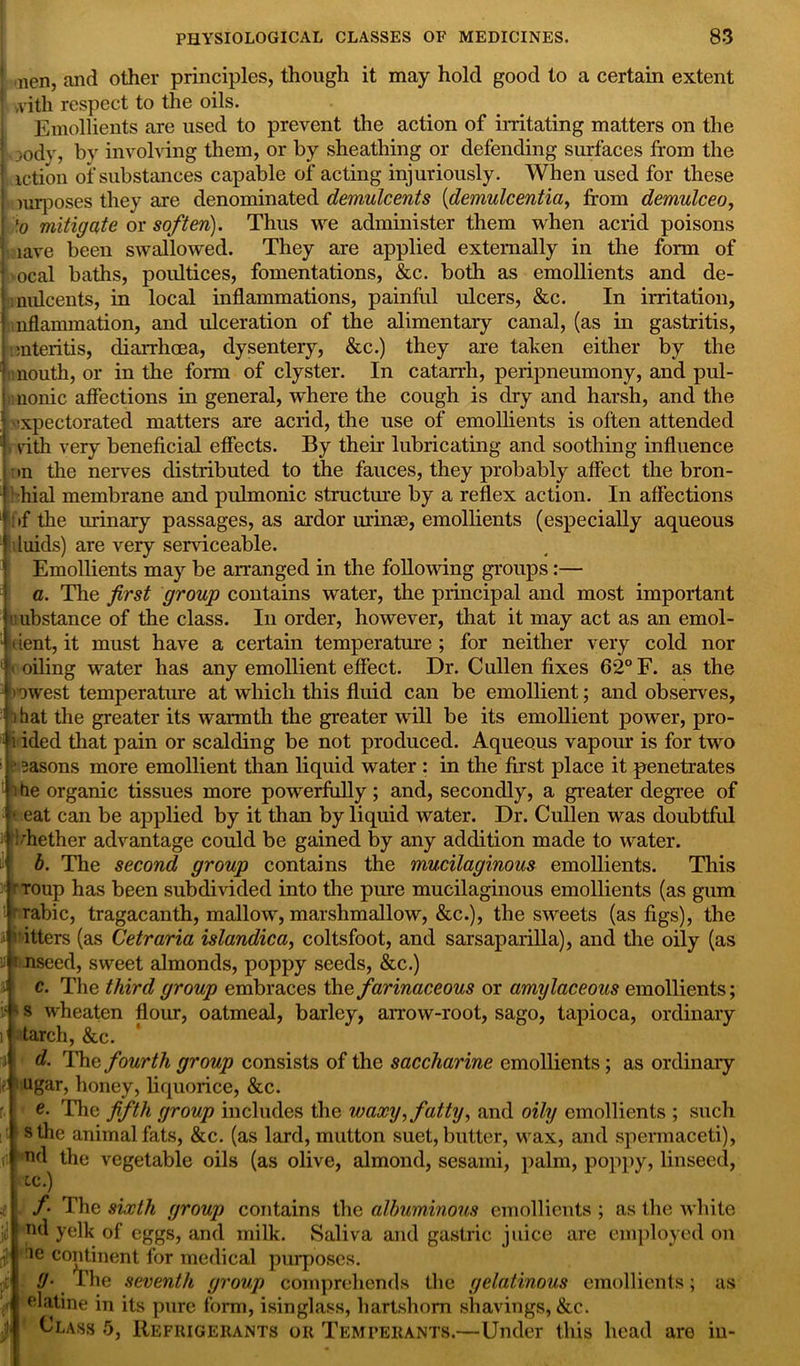 •nen, and other principles, though it may hold good to a certain extent ,vith respect to the oils. Emollients are used to prevent the action of irritating matters on the jody, by involving them, or by sheathing or defending surfaces from the action of substances capable of acting injuriously. When used for these imposes they are denominated demulcents (demulcentia, from demulceo, lo mitigate or soften). Thus we administer them when acrid poisons lave been swallowed. They are applied externally in the form of ocal baths, poultices, fomentations, &c. both as emollients and de- mulcents, in local inflammations, painful ulcers, &c. In irritation, nflammation, and ulceration of the alimentary canal, (as in gastritis, enteritis, diarrhoea, dysentery, &c.) they are taken either by the mouth, or in the form of clyster. In catarrh, peripneumony, and pul- nonic affections in general, where the cough is dry and harsh, and the expectorated matters are acrid, the use of emollients is often attended v vith very beneficial effects. By their lubricating and soothing influence on the nerves distributed to the fauces, they probably affect the bron- hial membrane and pulmonic structure by a reflex action. In affections ': if the urinary passages, as ardor urime, emollients (especially aqueous jiluids) are very serviceable. 1 Emollients may be arranged in the following groups :— I a. The first group contains water, the principal and most important mbstance of the class. In order, however, that it may act as an emol- tient, it must have a certain temperature ; for neither very cold nor < oiling water has any emollient effect. Dr. Cullen fixes 62° F. as the > mvest temperature at which this fluid can be emollient; and observes, l hat the greater its warmth the greater will be its emollient power, pro- • i ided that pain or scalding be not produced. Aqueous vapour is for two i Basons more emollient than liquid water : in the first place it penetrates i tie organic tissues more powerfully ; and, secondly, a greater degree of * eat can be applied by it than by liquid water. Dr. Cullen was doubtful ; diether advantage could be gained by any addition made to water. b. The second group contains the mucilaginous emollients. This r roup has been subdivided into the pure mucilaginous emollients (as gum ■'Tabic, tragacanth, mallow, marshmallow, &c.), the sweets (as figs), the 1 itters (as Cetraria islandica, coltsfoot, and sarsaparilla), and the oily (as i nseed, sweet almonds, poppy seeds, &c.) a c. The third group embraces the farinaceous or amylaceous emollients; ’■■ ■ s wheaten flour, oatmeal, barley, arrow-root, sago, tapioca, ordinary i tarch, &c. i d. The fourth group consists of the saccharine emollients; as ordinary if- ugar, honey, liquorice, &c. e. The fifth group includes the waxy, fatty, and oily emollients ; such sthe animal fats, &c. (as lard, mutton suet, butter, wax, and spermaceti), nd the vegetable oils (as olive, almond, sesami, palm, poppy, linseed, tc.) f The sixth group contains the albuminous emollients ; as the white j<! n<* yolk of eggs, and milk. Saliva and gastric juice are employed on ’ cojdl,ient for medical purposes. (J• rhe seventh group comprehends the gelatinous emollients; as elatine in its pure form, isinglass, hartshorn shavings, &c. Class 5, Refrigerants or Temperants.—Under this head are in- rtf;!