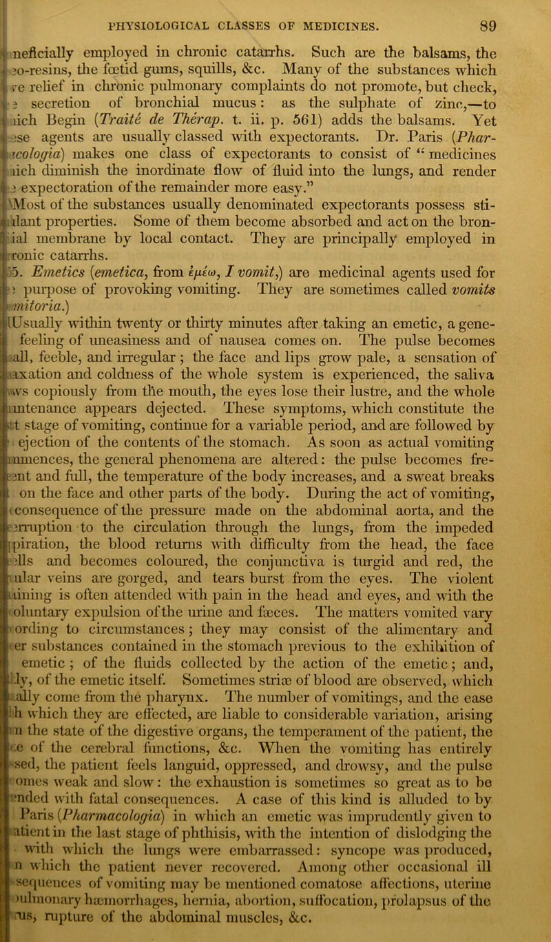 n neflcially employed in chronic catarrhs. Such are the balsams, the 30-resins, tlie foetid gums, squills, &c. Many of the substances which hre relief in cluonic pulmonary complaints (lo not promote, but check, « i secretion of bronchial mucus: as the sulphate of zinc,—to lich Begin (Traite de Therap. t. ii. p. 561) adds the balsams. Yet ese agents are usually classed with expectorants. Dr. Paris (Phar- icologia) makes one class of expectorants to consist of “ medicines lich diminish the inordinate flow of fluid into the lungs, and render b expectoration of the remainder more easy.” 'Most of the substances usually denominated expectorants possess sti- ilant properties. Some of them become absorbed and act on the bron- ial membrane by local contact. They are principally employed in ronic catarrhs. 35. Emetics (emetica, from e/xtw, I vomit,) are medicinal agents used for : ; purpose of provoking vomiting. They are sometimes called vomits nmitoria.) (Usually within twenty or thirty minutes after taking an emetic, agene- I feeling of uneasiness and of nausea comes on. The pulse becomes . all, feeble, and irregular ; the face and lips grow pale, a sensation of taxation and coldness of the whole system is experienced, the saliva nws copiously from tlie mouth, the eyes lose their lustre, and the whole imtenance appears dejected. These symptoms, which constitute the ■it stage of vomiting, continue for a variable period, and are followed by ■ ejection of the contents of the stomach. As soon as actual vomiting iimnences, the general phenomena are altered: the pulse becomes fre- on t and full, the temperature of the body increases, and a sweat breaks on the face and other parts of the body. During the act of vomiting, i consequence of the pressure made on the abdominal aorta, and the aerraption to the circulation through the lungs, from the impeded [piration, tlie blood returns with difficulty from the head, the face ills and becomes coloured, the conjunctiva is turgid and red, the i ular veins are gorged, and tears burst from the eyes. The violent i lining is often attended with pain in the head and eyes, and with the < oluntary expulsion of the urine and faices. The matters vomited vary • ording to circumstances ; they may consist of the alimentary and < er substances contained in the stomach previous to the exhibition of emetic ; of the fluids collected by the action of the emetic; and, .ly, of the emetic itself. Sometimes stria) of blood are observed, which ally come from the pharynx. The number of vomitings, and the ease ‘ h which they are effected, are liable to considerable variation, arising : n the state of the digestive organs, the temperament of the patient, the ee of the cerebral functions, &c. When the vomiting has entirely 'sed, the patient feels languid, oppressed, and drowsy, and the pulse omes weak and slow: the exhaustion is sometimes so great as to be ended with fatal consequences. A case of this kind is alluded to by Paris (Pharmacologia) in which an emetic was imprudently given to atientin the last stage of phthisis, with the intention of dislodging the • with which the lungs were embarrassed: syncope wras produced, n which the patient never recovered. Among other occasional ill • sequences of vomiting may be mentioned comatose affections, uterine mlmonary haemorrhages, hernia, abortion, suffocation, prolapsus of the ■us, rupture of the abdominal muscles, &c.