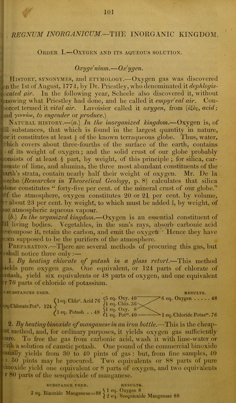 REGNUM INORGANICUM.—THE INORGANIC KINGDOM. Order I.—Oxygen and its aqueous solution. ✓ Oxyge'nium.—Ox'ygen. History, synonymes, and etymology.—Oxygen gas was discovered | n the 1st of August, 1774, by Dr. Priestley, who denominated it dephlogis- j i cated (iir. In the following year, Scheele also discovered it, without • [mowing what Priestley had done, and he called it empyreal air. Con- ; '< orcet tenned it vital air. Lavoisier called it oxygen, from (d£t)e, acid; aid yervaw, to engender ox produce.) Natural history.—[a.) In the inorganized kingdom.—Oxygen is, of 11 substances, that which is found in the largest quantity in nature, nr it constitutes at least | of the known terraqueous globe. Thus, water, bieli covers about three-fourths of the surface of the earth, contains ; of its weight of oxygen; and the solid crust of our globe probably insists of at least £ part, by weight, of this principle ; for silica, car- innate of lime, and alumina, the three most abundant constituents of the tarth’s strata, contain nearly half their weight of oxygen. Mr. De la fieche (Researches in Theoretical Geology, p. 8) calculates that silica Hone constitutes “ forty-five per cent, of the mineral crust of our globe.” i'f the atmosphere, oxygen constitutes 20 or 21 per cent, by volume, rr about 23 per cent, by weight, to which must be added §, by weight, of l ie atmospheric aqueous vapour. {b.) In the organized kingdom.—Oxygen is an essential constituent of I'll living bodies. Vegetables, in the sun’s rays, absorb carbonic acid decompose it, retain the carbon, and emit the oxygeli ' Hence they have t‘ sen supposed to be the purifiers of the atmosphere. Preparation.—There are several methods of procuring this gas, but i'shall notice three only:— 1. By heating chlorate of potash in a glass retort.—This method fields pure oxygen gas. One equivalent, or 124 parts of chlorate of •otash, yield six equivalents or 48 parts of oxygen, and one equivalent * r 70 parts of chloride of potassium. • SUBSTANCES USED. :q.ChloratePoth. 124 leq. Chloc. Acid 76 1 eq. Potash . . 48 c5 eq. Oxy. 40 ^1 eq. Chlo. 36 Si eq. Oxy. 8 cl eq. PoPV RESULTS. 6 eq. Oxygen 48 1 eq. Chloride Potas'. 76 2. By heating binoxide of manganese in an iron bottle.—This is the clieap- d method, and, for ordinary purposes, it yields oxygen gas sufficiently ure. To free the gas from carbonic acid, wash it with lime-water or ith a solution of caustic potash. One pound of the commercial binoxide isually yields from 30 to 40 pints of gas : but, from fine samples, 40 i 50 pints may be procured. Two equivalents or 88 parts of pure inoxide yield one equivalent or 8 parts of oxygen, and two equivalents r 80 parts of the sesquioxide of manganese. SUBSTANCE USED. RESULTS. 2 Biuoxide Mangancsc=88 \ Manganese 80