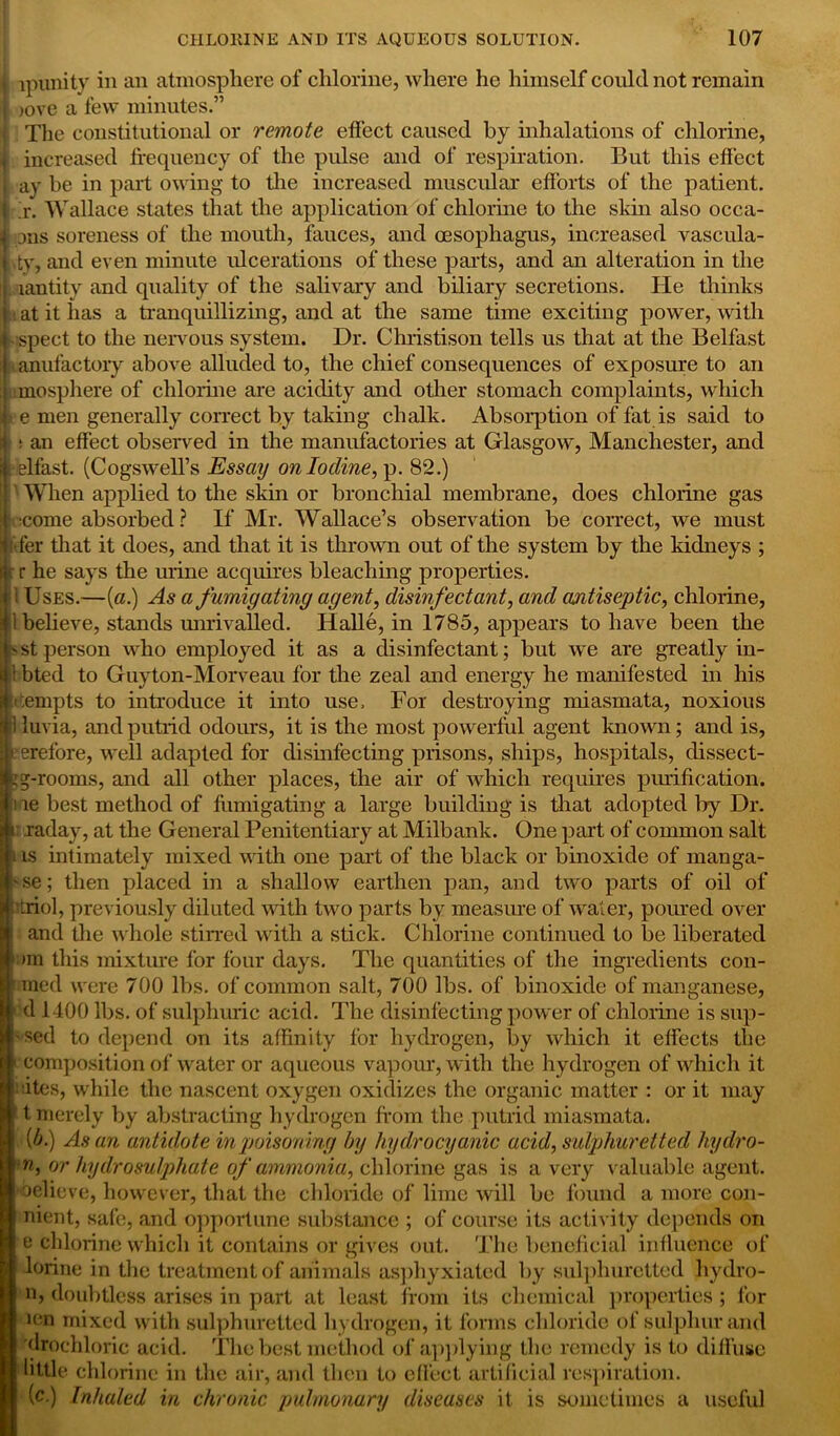 ■ lpunity in an atmosphere of chlorine, where he himself could not remain ?! )ovo a few minutes.” • The constitutional or remote effect caused by inhalations of chlorine, p increased frequency of the pulse and of respiration. But this effect ay be in part owing to the increased muscular efforts of the patient, r. Wallace states that the application of' chlorine to the skin also occa- 1 jus soreness of the mouth, fauces, and oesophagus, increased vascula- t,ty, and even minute ulcerations of these parts, and an alteration in the Iiantity and quality of the salivary and biliary secretions. He thinks at it has a tranquillizing, and at the same time exciting power, with spect to the nervous system. Dr. Christison tells us that at the Belfast anufactory above alluded to, the chief consequences of exposure to an mosphere of chlorine are acidity and other stomach complaints, which e men generally correct by taking chalk. Absorption of fat is said to t an effect observed in the manufactories at Glasgow, Manchester, and elfast. (Cogswell’s Essay on Iodine,}). 82.) When applied to the skin or bronchial membrane, does chlorine gas :come absorbed? If Mr. Wallace’s observation be correct, we must fer that it does, and that it is thrown out of the system by the kidneys ; r he says the urine acquires bleaching properties. Uses.—(a.) As a fumigating agent, disinfectant, and antiseptic, chlorine, believe, stands unrivalled. Halle, in 1785, appears to have been the st person who employed it as a disinfectant; but we are greatly in- bted to Guyton-Morveau for the zeal and energy he manifested in his ;empts to introduce it into use. For destroying miasmata, noxious luvia, and putrid odours, it is the most powerful agent known; and is, erefore, well adapted for disinfecting prisons, ships, hospitals, dissect- 15-rooms, and all other places, the air of which requires purification. 1 ie best method of fiimigating a large building is that adopted by Dr. raday, at the General Penitentiary at Milbank. One part of common salt t is intimately mixed with one part of the black or binoxide of manga- ' se; then placed in a shallow earthen pan, and two parts of oil of ’triol, previously diluted with two parts by measure of water, poured over and the whole stirred with a stick. Chlorine continued to be liberated an this mixture for four days. The quantities of the ingredients con- 1 med were 700 lbs. of common salt, 700 lbs. of binoxide of manganese, 1 d 1400 lbs. of sulphuric acid. The disinfecting power of chlorine is sup- ' Sed to depend on its affinity for hydrogen, by which it effects the 1 composition of water or aqueous vapour, with the hydrogen of which it : -ites, while the nascent oxygen oxidizes the organic matter : or it may t merely by abstracting hydrogen from the putrid miasmata. '!>■) As an antidote in poisoning by hydrocyanic acid, sulphuretted hydro- m, or hydro sulphate of ammonia, chlorine gas is a very valuable agent, •oelieve, however, that the chloride of lime will be found a more con- nient, safe, and opportune substance ; of course its activity depends on e chlorine which it contains or gives out. The beneficial influence of lorine in the treatment of animals asphyxiated by sulphuretted hydro- n, doubtless arises in part at least from its chemical properties ; for ien mixed with sulphuretted hydrogen, it forms chloride of sulphur and drochloric acid. The best method of applying the remedy is to diffuse little chlorine in the air, and then to effect artificial respiration. (c.) Inhaled in chronic pulmonary diseases it is sometimes a useful