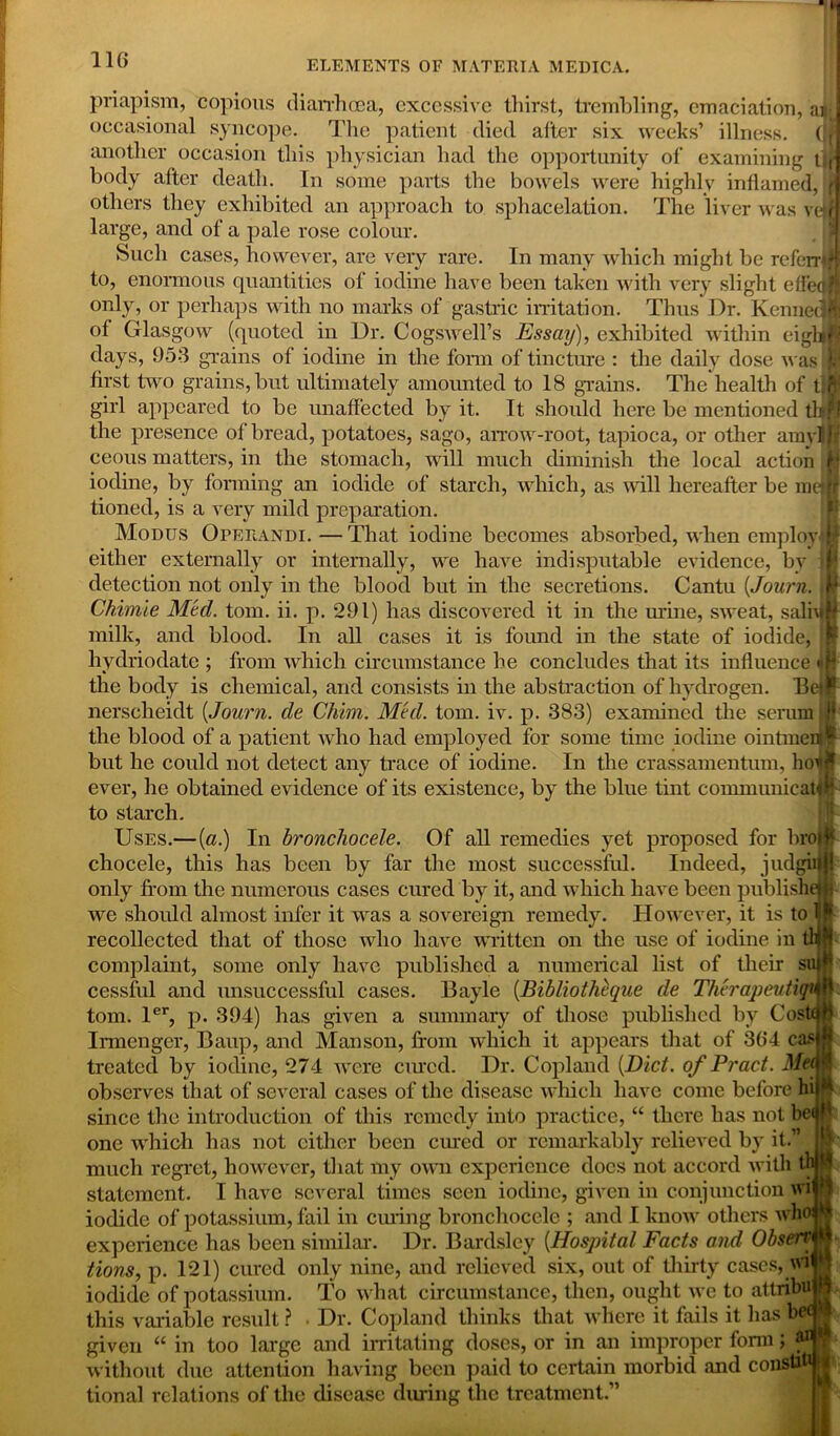 priapism, copious diarrhoea, excessive thirst, trembling, emaciation, an I occasional syncope. The patient died after six weeks’ illness. (IS another occasion this physician had the opportunity of examining i;,] body after death. In some parts the bowels were highly inflamed, fj others they exhibited an approach to sphacelation. The liver was ve rt large, and of a pale rose colour. Such cases, however, are very rare. In many which might be referrtH to, enormous quantities of iodine have been taken with very slight effeal only, or perhaps with no marks of gastric irritation. Thus Dr. Kenned! of Glasgow (quoted in Dr. Cogswell’s Essay), exhibited within eighipj days, 953 grains of iodine in the form of tincture : the daily dose was Jq first two grains, but ultimately amounted to 18 grains. The health of t:?j! girl appeared to be unaffected by it. It should here be mentioned ftnS the presence of bread, potatoes, sago, arrow-root, tapioca, or other amyljjf ceous matters, in the stomach, will much diminish the local action fj iodine, by forming an iodide of starch, which, as will hereafter be mel Jr tioned, is a very mild preparation. Modus Operandi.—That iodine becomes absorbed, when employe either externally or internally, we have indisputable evidence, by ip detection not only in the blood but in the secretions. Cantu (Journ. Jr Chimie Med. tom. ii. p. 291) has discovered it in the urine, sweat, salnm milk, and blood. In all cases it is found in the state of iodide, hydriodate ; from which circumstance he concludes that its influence 4H the body is chemical, arid consists in the abstraction of hydrogen. Betr nerscheidt [Journ. de Clam. Med. tom. iv. p. 383) examined the serum JW the blood of a patient who had employed for some time iodine ointmeiif but he could not detect any trace of iodine. In the crassamentum, ho^fc ever, he obtained evidence of its existence, by the blue tint communicator to starch. Uses.—[a.) In bronchocele. Of all remedies yet proposed for brow chocele, this has been by far the most successful. Indeed, judgiiHJ only from the numerous cases cured by it, and which have been published we should almost infer it was a sovereign remedy. However, it is to Iff recollected that of those who have written on tire use of iodine in tl|| complaint, some only have published a numerical list of their suif cessful and unsuccessful cases. Bayle [Bibliothcque de Therapeutiqum tom. ler, p. 394) has given a summary of those published by CostqH Irmengcr, Baup, and Manson, from which it appears that of 36*4 casjff treated by iodine, 274 were cured. Dr. Copland [Diet, of Pract. MeM observes that of several cases of the disease which have come before hi|^ since tbe introduction of this remedy into practice, “ there has not heap one which has not either been cured or remarkably relieved by it.” » much regret, however, that my own experience docs not accord with tl I statement. I have several times seen iodine, given in conjunction wi P iodide of potassium, fail in curing bronchocele ; and I know others who | experience has been similar. Dr. Bardsley [Hospital Facts and Observ H iHons, p. 121) cured only nine, and relieved six, out of thirty cases, wi q iodide of potassium. To what circumstance, then, ought we to attribu h this variable result ? . Dr. Copland thinks that where it fails it has bet s given “ in too large and irritating doses, or in an improper fonn * ' ll l 1 i t t * * L * '1 i.« « ^ A « M .writ / J n /■« /■* !* T Vil All l/V/V * ” O 7 1 t 1 without due attention having been paid to certain morbid and consul I tional relations of the disease during the treatment.”