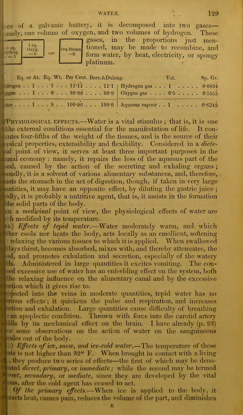 I eq. vdrog. '= 1 ce of a galvanic battery, it is decomposed into two gases— indy, one volume of oxygen, and two volumes of hydrogen. These gases, in the proportions just men- tioned, may be made to recombine, and form water, by heat, electricity, or spongy platinum. 1 eq. Oxyg. leq.Steam = 8 =9 Eq. or At. Eq. Wt. Per Cent. Berz.&Dulong. drogen 7gen . 11-11 88-88 11-1 88-9 ter . 100-00 100-0 Hydrogen gas Oxygen gas . Aqueous vapour Vol. Sp. Gr. . 1 0-0694 .0-5 0-5555 . 1 0-6249 i Physiological effects.—Water is a vital stimulus ; that is, it is one Ibthe external conditions essential for the manifestation of life. It con- \ ,utes four-fifths of the weight of the tissues, and is the source of their 0 ysi cal properties, extensibility and flexibility. Considered in a diete- 1 il point of view, it serves at least three important purposes in the mal economy : namely, it repairs the loss of the aqueous part of the od, caused by the action of the secreting and exhaling organs; ondly, it is a solvent of various alimentary substances, and, therefore, l ists the stomach in the act of digestion, though, if taken in very large iimtities, it may have an opposite effect, by diluting the gastric juice ; rdly, it is probably a nutritive agent, that is, it assists in the formation he solid parts of the body. i n a medicinal point of view, the physiological effects of water are ;h modified by its temperature. z.) Effects of tepid water.—Water moderately warm, and which her cools nor heats the body, acts locally as an emollient, softening relaxing the various tissues to winch it is applied. When swallowed lays thirst, becomes absorbed, mixes with, and thereby attenuates, the )d, and promotes exhalation and secretion, especially of the watery Is. Administered in large quantities it excites vomiting. The con- • ed excessive use of water has an enfeebling effect on the system, both ;he relaxing influence on the alimentary canal and by the excessive etion which it gives rise to. ijected into the veins in moderate quantities, tepid water has no nous effects ; it quickens the pulse and respiration, and increases etion and exhalation. Large quantities cause difficulty of breathing an apoplectic condition. Thrown with force into the carotid artery ills by its mechanical effect on the brain. I have already (p. 23) e some observations on the action of water on the sanguineous ules out of the body. .) Effects of ice, snow, and ice-cold vmtcr.—The temperature of these its is not higher than 32° F. When brought in contact with a living 4 > they produce two series of effects—the first of which may be deno- ited direct, primary, or immediate; while the second may be termed *ect, secondary, or mediate, since they are developed by the vital >ns, after the cold agent has ceased to act. Of the primary effects.—When ice is applied to the body, it ractsheat, causes pain, reduces the volume of the part, and diminishes K