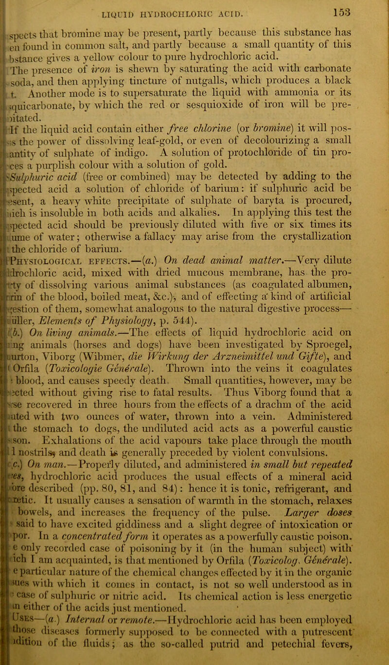 4 spucts that bromine may be present, partly because this substance has I en found in common salt, and partly because a small quantity of this if bstance gives a yellow colour to pure hydrochloric acid. i[ The presence of iron is shewn by saturating the acid with carbonate j. soda, and then applying tincture of nutgalls, which produces a black t.. Another mode is to supersaturate the liquid with ammonia or its i ;quicarbonate, by which the red or sesquioxide of iron will be pre- El: ntated. I If the liquid acid contain either free chlorine (or bromine) it will pos- ies the power of dissolving leaf-gold, or even of decolourizing a small lantity of sulphate of indigo. A solution of protocliloride of tin pro- ■•.ces a purplish colour with a solution of gold. \i'Sulphuric acid (free or combined) may be detected by adding to the ijupected acid a solution of chloride of barium: if sulphuric acid be present, a heavy white precipitate of sulphate of baryta is procured, iiicli is insoluble in both acids and alkalies. In applying this test the jippected acid should be previously diluted with five or six times its n ume of water; otherwise a fallacy may arise from the crystallization ► the chloride of barium. pi Physiological effects.—(a.) On dead animal matter.—Very dilute Hi': drochloric acid, mixed with dried mucous membrane, has the pro- T :ty of dissolving various animal substances (as coagulated albumen, Birin of the blood, boiled meat, &c.)-, and of effecting a* kind of artificial ■gestion of them, somewhat analogous to the natural digestive process- ip idler, Elements of Physiology, p. 544). | A.) On living animals.—The effects of liquid hydrochloric acid on SI; ng animals (horses and dogs) have been investigated by Sproegel, Iji urton, Viborg (Wibmer, die Wirkung der Arzneimittel unci Gifte), and u‘ Orfila {Toxicologic Generate). Thrown into the veins it coagulates : blood, and causes speedy death Small quantities, however, may be 3Cted without giving rise to fatal results. Thus Viborg found that a se recovered in three hours from the effects of a drachm of the acid uted with two ounces of water, thrown into a vein. Administered the stomach to dogs, the undiluted acid acts as a powerful caustic son. Exhalations of the acid vapours take place through the mouth 1 nostrils* and death is generally preceded by violent convulsions. c.) On man.—Properly diluted, and administered in small but repeated 'es, hydrochloric acid produces the usual effects of a mineral acid ore described (pp. 80, 81, and 84): hence it is tonic, refrigerant, and f retie. It usually causes a sensation of warmth in the stomach, relaxes bowels, and increases the frequency of the pulse. Larger doses said to have excited giddiness and a slight degree of intoxication or por. In a concentrated form it operates as a powerfully caustic poison, e only recorded case of poisoning by it (in the human subject) with' ich 1 am acquainted, is that mentioned by Orfila (Toxicolog. Gendrale). e particular nature of the chemical changes effected by it in the organic mes with which it comes in contact, is not so well understood as in ! case of sulphuric or nitric acid. Its chemical action is less energetic m either of the acids just mentioned. Uses—(a.) Internal or remote.—Hydrochloric acid has been employed those diseases formerly supposed to be connected with a putrescent edition of the fluids; as the so-called putrid and petechial fevers,