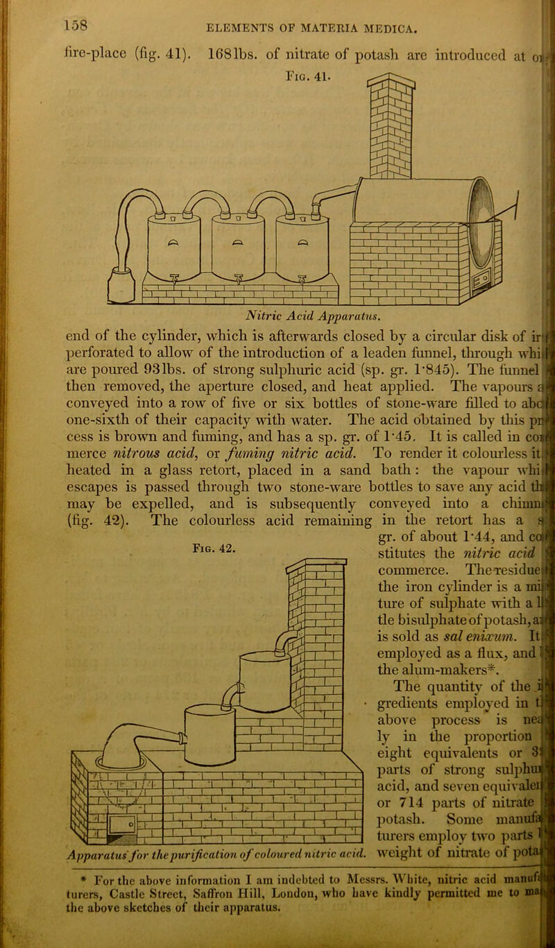 fire-place (fig. 41). 1681bs. of nitrate of potash are introduced at o|J Nitric Acid Apparatus. end of the cylinder, which is afterwards closed by a circular disk of irfl perforated to allow of the introduction of a leaden tunnel, through whill are poured 93lbs. of strong sulphuric acid (sp. gr. T845). The tunnel 8 then removed, the aperture closed, and heat applied. The vapours a8 conveyed into a row of five or six bottles of stone-ware tilled to aba fi one-sixth of their capacity with water. The acid obtained by this pul cess is brown and fuming, and has a sp. gr. of T45. It is called in coil merce nitrous acid, or fuming nitric acid. To render it colourless it f heated in a glass retort, placed in a sand bath: the vapour whi t escapes is passed through two stone-ware bottles to save any acid tbl may be expelled, and is subsequently conveyed into a cliimn j (fig. 42). The colourless acid remaining in the retort has a gr. of about T44, and Fig. 42. Apparatus for the purification of coloured nitric acid. stitutes the nitric acid commerce. Thea-esidue the iron cylinder is a mij ture of sulphate with a 1 j tie bisulphate of potash, a}| is sold as sal enixum. It employed as a flux, and |j the alum-makers*. The quantity of the il gredients employed in t! above process is net ly in the proportion I eight equivalents or 3: parts of strong sulphui acid, and seven equivalei or 714 parts of nitrate potash. Some manufaf- turers employ two parts weight of nitrate of pota * For the above information I am indebted to Messrs. White, nitric acid manufi turers, Castle Street, Saffron Hill, London, who have kindly permitted me to roa the above sketches of their apparatus.