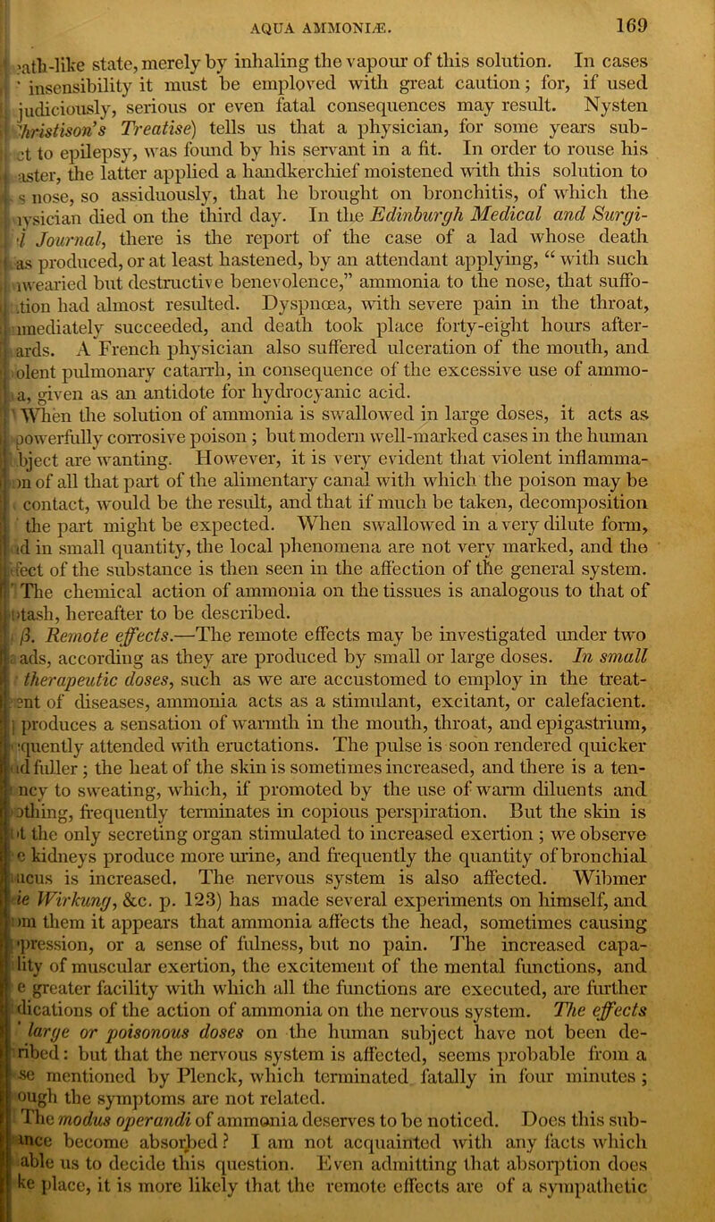 i ?atli-like state, merely by inhaling the vapour of this solution. 1 ' insensibility it must be employed with great caution; for, In cases if used ti judiciously, serious or even fatal consequences may result. Nysten B Treatise) tells us that a physician, for some years sub- In order to rouse his ''■hristison s ct to epilepsy, was found by his servant in a fit. aster, the latter applied a handkerchief moistened with this solution to s nose, so assiduously, that he brought on bronchitis, of which the lysician died on the third day. In the Edinburgh Medical and Surgi- 4 Journal, there is the report of the case of a lad whose death | as produced, or at least hastened, by an attendant applying, “with such wearied but destructive benevolence,” ammonia to the nose, that suffo- 1 .tion had almost resulted. Dyspnoea, with severe pain in the throat, mediately succeeded, and death took place forty-eight hours after- B ards. A French physician also suffered ulceration of the mouth, and l.olent pulmonary catarrh, in consequence of the excessive use of ammo- a, given as an antidote for hydrocyanic acid. '} ’ When the solution of ammonia is swallowed in large doses, it acts as |: powerfully corrosive poison ; but modern well-marked cases in the human ij bject are wanting. However, it is very evident that violent inflamma- r )nof all that part of the alimentary canal with which the poison may be | contact, would be the result, and that if much be taken, decomposition the part might be expected. When swallowed in a very dilute form, j| id in small quantity, the local phenomena are not very marked, and the I'ffect of the substance is then seen in the affection of the general system. ! ’ The chemical action of ammonia on the tissues is analogous to that of tash, hereafter to be described. /3. Remote effects.—The remote effects may be investigated under two ads, according as they are produced by small or large doses. In small M therapeutic doses, such as we are accustomed to employ in the treat- ?nt of diseases, ammonia acts as a stimulant, excitant, or calefacient. } produces a sensation of warmth in the mouth, throat, and epigastrium, •quently attended with eructations. The pulse is soon rendered quicker id fuller ; the heat of the skin is sometimes increased, and there is a ten- i ncv to sweating, which, if promoted by the use of warm diluents and othing, frequently terminates in copious perspiration. But the skin is >t the only secreting organ stimulated to increased exertion ; we observe c kidneys produce more urine, and frequently the quantity of bronchial mcus is increased. The nervous system is also affected. Wibmer ie Wirkung, &c. p. 123) has made several experiments on himself, and Din them it appears that ammonia affects the head, sometimes causing •pression, or a sense of fulness, but no jiain. The increased capa- lity of muscular exertion, the excitement of the mental functions, and e greater facility with which all the functions are executed, are further dications of the action of ammonia on the nervous system. The effects ' large or poisonous doses on the human subject have not been de- ribed: but that the nervous system is affected, seems probable from a -se mentioned by Plenck, which terminated fatally in four minutes ; ough the symptoms are not related. The modus operandi of ammonia deserves to be noticed. Does this sub- wee become absorbed ? I am not acquainted with any facts which able us to decide this question. Even admitting that absorption does ke place, it is more likely that the remote effects are of a sympathetic