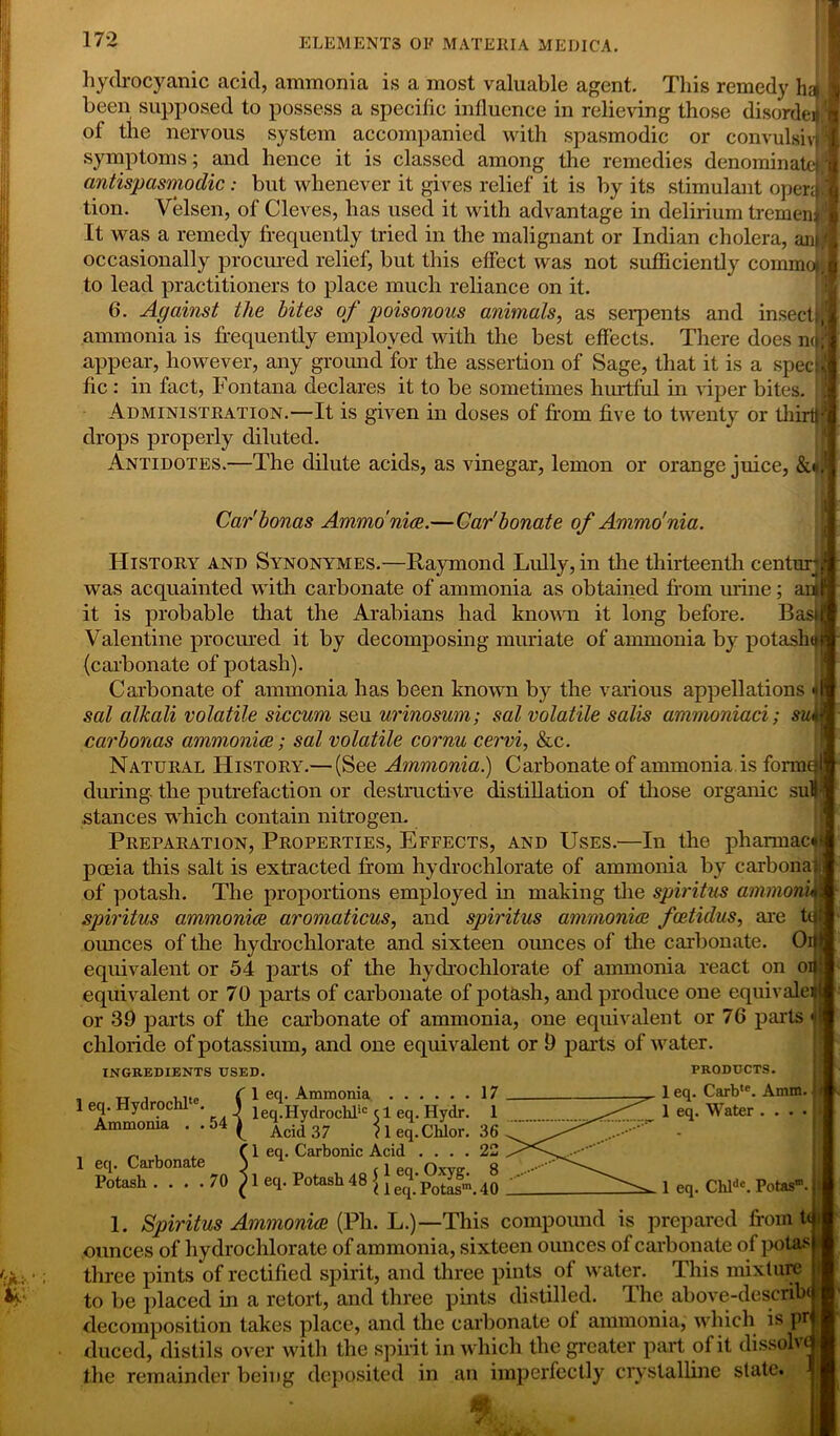 hydrocyanic acid, ammonia is a most valuable agent. This remedy ha been supposed to possess a specific influence in relieving those disorder of the nervous system accompanied with spasmodic or convulshw symptoms; and hence it is classed among the remedies denominate*, antispasmodic: but whenever it gives relief it is by its stimulant open}, tion. Velsen, of Cleves, has used it with advantage in delirium tremen* It was a remedy frequently tried in the malignant or Indian cholera, anj occasionally procured relief, but this effect was not sufficiently comnfojj to lead practitioners to place much reliance on it. 6. Against the bites of poisonous animals, as serpents and insect ammonia is frequently employed with the best effects. There does no; appear, however, any ground for the assertion of Sage, that it is a specie fic: in fact, Fontana declares it to be sometimes hurtful in viper bites. Administration.—It is given in doses of from five to twenty or thirtf? drops properly diluted. Antidotes.—The dilute acids, as vinegar, lemon or orange juice, &*, Car'bonas Ammo nice.—Car'bonate of Ammo'nia. History and Synonymes.—Raymond Lully, in the thirteenth centurj was acquainted with carbonate of ammonia as obtained from mine; it is probable that the Arabians had known it long before. Bask Valentine procured it by decomposing muriate of ammonia by potashu {carbonate of potash). Carbonate of ammonia has been known by the various appellations sal alkali volatile siccum seu urinosum; sal volatile salis ammoniaci; sui carbonas ammonice; sal volatile cornu cervi, &c. Natural History.— (See Ammonia.) Carbonate of ammonia is forme during the putrefaction or destructive distillation of those organic suH stances which contain nitrogen. Preparation, Properties, Effects, and Uses.—In the pharmacy pceia this salt is extracted from hydrochlorate of ammonia by carbonat of potash. The proportions employed in making the spiritus ammonu spiritus ammonice aromaticus, and spiritus ammonice fcetulus, are to ounces of the hyclrochlorate and sixteen oimces of the carbonate. Or equivalent or 54 parts of the hydrochlorate of ammonia react on on equivalent or 70 parts of carbonate of potash, and produce one equivale? or 39 parts of the carbonate of ammonia, one equivalent or 76 parts chloride of potassium, and one equivalent or 9 parts of water. PRODUCTS. 1 eq. Carb,e. Amm. INGREDIENTS USED. ^ 1 eq. Water 1 eq. Chldc. Potas® 1. Spiritus Ammonice (Ph. L.)—This compound is prepared from t<| ounces of hydrochlorate of ammonia, sixteen ounces of carbonate of potasl three pints of rectified spirit, and three pints of water. This mixture j to be placed in a retort, and three pints distilled. The above-describd decomposition takes place, and the carbonate of ammonia, which is prj duced, distils over with the spirit in which the greater part of it dissolve! the remainder being deposited in an imperfectly crystalline state. 4 K