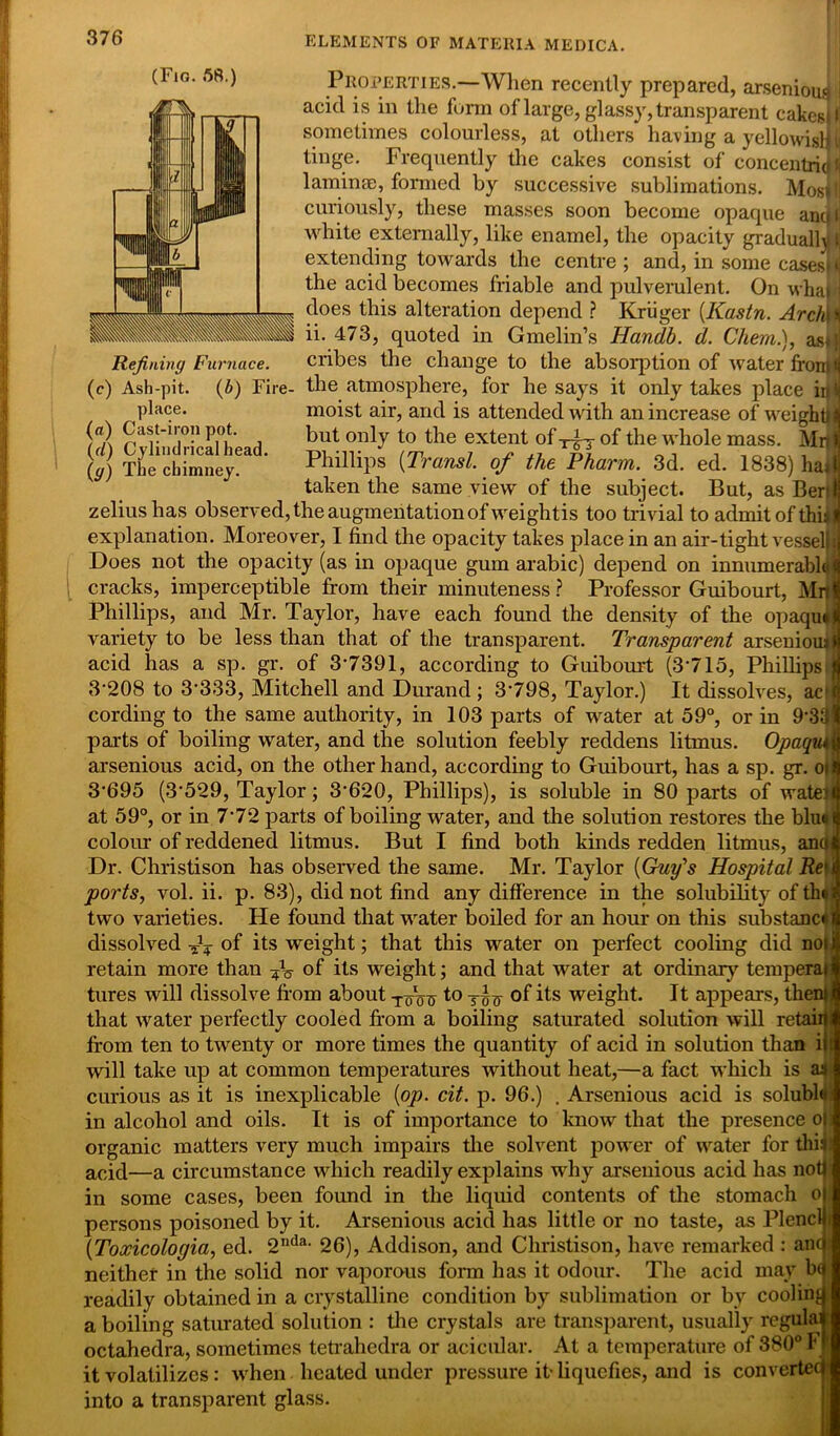 (Fig. 58.) Properties.—When recently prepared, arsenioui i acid is in the form of large, glassy, transparent cakesji sometimes colourless, at others having a yellowisljl tinge. Frequently the cakes consist of concentridij laminae, formed by successive sublimations. Mosil] curiously, these masses soon become opaque ancjl white externally, like enamel, the opacity gradualist extending towards the centre ; and, in some casesMi the acid becomes friable and pulverulent. On wha ; does this alteration depend ? Kriiger (Kastn. Archie ii. 473, quoted in Gmelin’s Handb. d. Client.), as*}j Refining Furnace. cribes the change to the absorption of water front* (c) Ash-pit. (b) Fire- the atmosphere, for he says it only takes place ii|(j place. moist air, and is attended with an increase of weighty! (fl) Cast-iron pot. but only to the extent of xfj of the whole mass. Mnj 0) The chimney?3  Phillips (Transl. of the Pharm. 3d. ed. 1838) haj taken the same view of the subject. But, as Beri zeliushas observed, the augmentation of weightis too trivial to admit of this explanation. Moreover, I find the opacity takes place in an air-tight vessel)| Does not the opacity (as in opaque gum arabic) depend on innumerable*! cracks, imperceptible from their minuteness ? Professor Guibourt, MrJ Phillips, and Mr. Taylor, have each found the density of the opaquJ variety to be less than that of the transparent. Transparent arsenioui i acid has a sp. gr. of 3-7391, according to Guibourt (3-715, Phillips 3208 to 3'333, Mitchell and Durand ; 3798, Taylor.) It dissolves, acf cording to the same authority, in 103 parts of water at 59°, or in 9-33 parts of boiling water, and the solution feebly reddens litmus. Opaqim arsenious acid, on the other hand, according to Guibourt, has a sp. gr. oifl 3-695 (3529, Taylor; 3-620, Phillips), is soluble in 80 parts of wate>fl at 59°, or in 772 parts of boiling water, and the solution restores the blu«a colour of reddened litmus. But I find both kinds redden litmus, anyt Dr. Christison has observed the same. Mr. Taylor (Guy's Hospital Re'\ ports, vol. ii. p. 83), did not find any difference in the solubility of th» two varieties. He found that water boiled for an hour on this substance dissolved ^ of its weight; that this water on perfect cooling did no) retain more than of its weight; and that water at or dinar}' tempera) tures will dissolve from about -j-oVn t° tof its weight. It appears, then) that water perfectly cooled from a boiling saturated solution will retail)! from ten to twenty or more times the quantity of acid in solution than iit will take up at common temperatures without heat,—a fact which is as curious as it is inexplicable {op. cit. p. 96.) . Arsenious acid is solublo in alcohol and oils. It is of importance to know that the presence oi organic matters very much impairs the solvent power of water for this acid—a circumstance which readily explains why arsenious acid has not) in some cases, been found in the liquid contents of the stomach o persons poisoned by it. Arsenious acid has little or no taste, as Plenclli (Toxicologia, ed. 2Ilda- 26), Addison, and Christison, have remarked : anc neither in the solid nor vaporous form has it odour. The acid may by readily obtained in a crystalline condition by sublimation or by cooling a boiling saturated solution : the crystals are transparent, usually regular octahedra, sometimes tetrahedra or acicular. At a temperature of 380° F it volatilizes: when heated under pressure it-liquefies, and is convertec into a transparent glass.