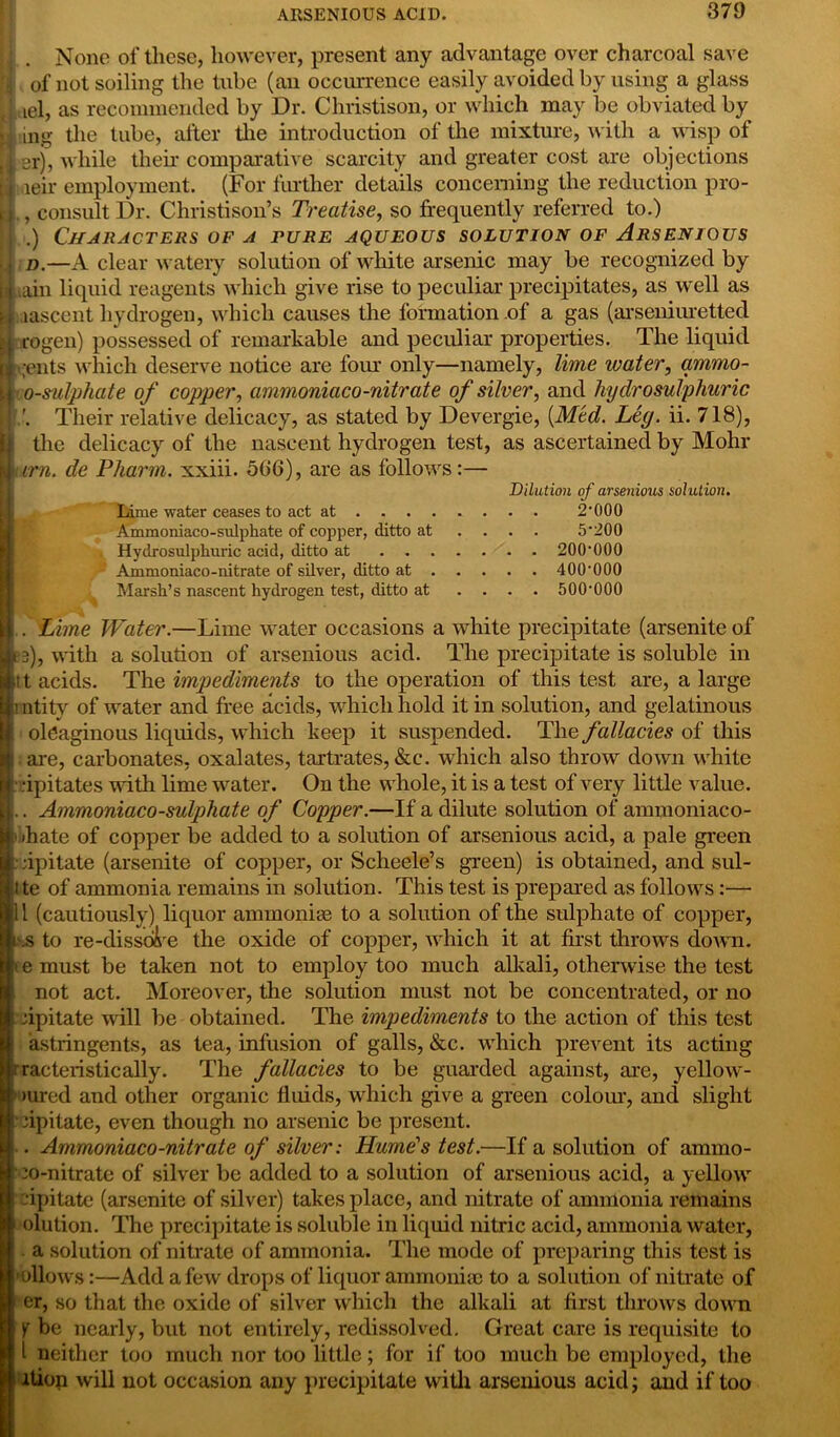 j . None of these, however, present any advantage over charcoal save fl of not soiling the tube (an occurrence easily avoided by using a glass ■ael, as recommended by Dr. Christison, or which may be obviated by A mg the tube, after the introduction of the mixture, with a wisp of w3r)’ while their comparative scarcity and greater cost are objections H ieir employment. (For further details concerning the reduction pro- El. , consult Dr. Christison’s Treatise, so frequently referred to.) .) Characters of a fure aqueous solution of Arsenious .j d.—A clear watery solution of white arsenic may be recognized by [Lain liquid reagents which give rise to peculiar precipitates, as well as q lascent hydrogen, which causes the formation of a gas (arseniuretted u rogen) possessed of remarkable and peculiar properties. The liquid I .exits which deserve notice are four only—namely, lime water, ammo- I 0-sulphate of copper, ammoniaco-nitrate of silver, and hydrosulphuric | Their relative delicacy, as stated by Devergie, {Med. Ley. ii. 718), the delicacy of the nascent hydrogen test, as ascertained by Mohr w cm. de Pharm. xxiii. 506), are as follows:— Dilution of arsenious solution. Lime water ceases to act at 2‘000 Ammoniaco-sulphate of copper, ditto at .... 5’200 Hydrosulphuric acid, ditto at 20(H)00 Ammoniaco-nitrate of silver, ditto at 400'000 Marsh’s nascent hydrogen test, ditto at .... 500'000 Hi . Lime Water.—Lime water occasions a white precipitate (arsenite of tLe), with a solution of arsenious acid. The precipitate is soluble in ft; t acids. The impediments to the operation of this test are, a large El ! ntity of water and free acids, which hold it in solution, and gelatinous 1 oleaginous liquids, which keep it suspended. The fallacies of this 1 are, carbonates, oxalates, tartrates, &c. which also throw down white rj dpitates with lime water. On the whole, it is a test of very little value, (j.. Ammoniaco-sulphate of Copper.—If a dilute solution of ammoniaco- »> ihate of copper be added to a solution of arsenious acid, a pale green : dpitate (arsenite of copper, or Scheele’s green) is obtained, and sul- ite of ammonia remains in solution. This test is prepared as follows:— 11 (cautiously) liquor ammonite to a solution of the sulphate of copper, .s to re-disseise the oxide of copper, which it at first throws down, temust be taken not to employ too much alkali, otherwise the test not act. Moreover, the solution must not be concentrated, or no dpitate will be obtained. The impediments to the action of this test astiingents, as tea, infusion of galls, &c. which prevent its acting racteristically. The fallacies to be guarded against, are, yellow- 1 >ured and other organic fluids, which give a green colour, and slight dp it ate, even though no arsenic be present. . Ammoniaco-nitrate of silver: Hume's test.—If a solution of ammo- • co-nitrate of silver be added to a solution of arsenious acid, a yellow dpitate (arsenite of silver) takes place, and nitrate of ammonia remains olution. The precipitate is soluble in liquid nitric acid, ammonia water, a solution of nitrate of amxxionia. The mode of preparing this test is ollows:—Add a few drops of liquor ammonite to a solution of nitrate of er, so that the oxide of silver which the alkali at first throws down Y be nearly, but not entirely, redissolved. Great care is requisite to l neither too much nor too little; for if too much be employed, the 1 ition will not occasion any precipitate with arsenious acid; and if too