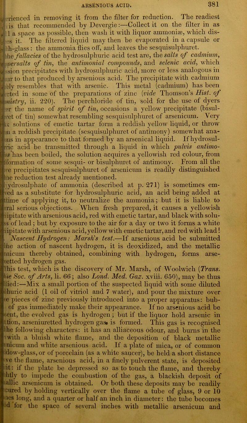 'rienced in removing it from the filter for reduction. The readiest is that recommended by Devergie:—Collect it on the filter in as 1 a space as possible, then wash it with liquor ammonite, which dis- ,)S it. The filtered liquid may then be evaporated in a capsule or h-glass : the ammonia flies off, and leaves the sesquisulphuret. he fallacies of the hydrosulphuric acid test are, the salts of cadmium, H versalts of tin, the antimonial compounds, and selenic acid, which ul sion precipitates with hydrosulphuric acid, more or less analogous in ir to that produced by arsenious acid. The precipitate with cadmium dy resembles that with arsenic. This metal (cadmium) has been ■cted in some of the preparations of zinc (vide Thomson’s Hist, of nistry, ii. 220). The perchloride of tin, sold for the use of dyers >r the name of spirit of tin, occasions a yellow precipitate (bisul- cet of tin) somewhat resembling sesquisulphuret of arsenicum. Very solutions of emetic tartar form a reddish yellow liquid, or throw u a reddish precipitate (sesquisulphuret, of antimony) somewhat ana- us in appearance to that formed by an arsenical liquid. If hydrosul- -ic acid be transmitted through a liquid in which pidvis antimo- s has been boiled, the solution acquires a yellowish red colour, from [(formation of some sesqui- or bisulphuret of antimony. From all the -e precipitates sesquisulphuret of arsenicum is readily distinguished ie reduction test already mentioned. ydrosulphate of ammonia (described at p. 271) is sometimes em- t ed as a substitute for hydrosulphuric acid, an acid being added at i time of applying it, to neutralize the ammonia; but it is liable to ; ral serious objections. When fresh prepared, it causes a yellowish i ipitate with arsenious acid, red with emetic tartar, and black with solu- <> of lead ; but by exposure to the air for a day or two it forms a wdiite : ipitate with arsenious acid, yellow with emetic tartar, and red with lead 1 Nascent Hydrogen: Marsh's test.—If arsenious acid be submitted I he action of nascent hydrogen, it is deoxidized, and the metallic uicum thereby obtained, combining with hydrogen, forms arse- <etted hydrogen gas. I his test, which is the discovery of Mr. Marsh, of Woolwich [Trans. Vie Soc. of Arts, li. 66; also Lond. Med. Gaz. xviii. 650), may be thus lied:—Mix a small portion of the suspected liquid with some diluted Ihuric acid (1 oil of vitriol and 7 water), and pour the mixture over e pieces of zinc previously introduced into a proper apparatus: bub- of gas immediately make their appearance. If no arsenious acid be •ent, the evolved gas is hydrogen; but if the liquor hold arsenic in ' don, arseniuretted hydrogen gasi is formed. This gas is recognised 1 he following characters: it has an alliaceous odour, and burns in the with a bluish white flame, and the deposition of black metallic i nicum and white arsenious acid. If a plate of mica, or of common dow-glass, or of porcelain (as a white saucer), be held a short distance ve the flame, arsenious acid, in a finely pulverent state, is deposited it: if the plate be depressed so as to touch the flame, and thereby litly to impede the combustion of the gas, a blackish deposit of allic arsenicum is obtained. Or both these deposits may be readily :ured by holding vertically over the flame a tube of glass, 9 or 10 ies long, and a quarter or half an inch in diameter: the tube becomes d for the space of several inches with metallic arsenicum and