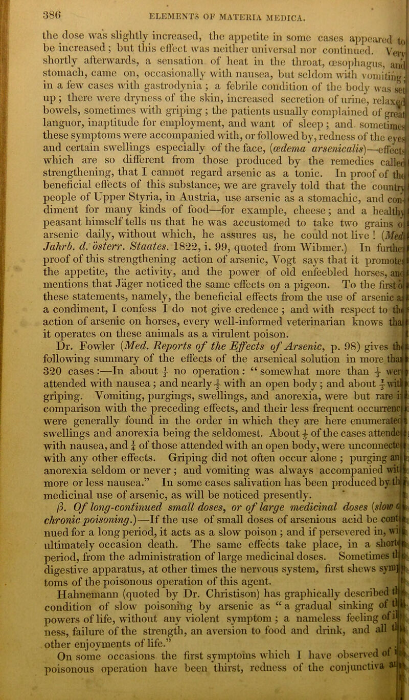 the dose was slightly increased, the appetite in some cases appeared to! be increased ; but this effect was neither universal nor continued. V ervi shortly afterwards, a sensation of heat in the throat, oesophagus, and) stomach, came on, occasionally with nausea, but seldom with vomiting! in a few cases with gastrodynia ; a febrile condition of the body was sel up ; there were dryness of the skin, increased secretion of urine, relaxed! bowels, sometimes with griping ; the patients usually complained of great! languor, inaptitude for employment, and want of sleep ; and sometime! these symptoms were accompanied with, or followed by, redness of the eye|j and certain swellings especially of the face, {oedema arsenicalis)—effects j which are so different from those produced by the remedies called j strengthening, that I cannot regard arsenic as a tonic. In proof of the beneficial effects of this substance, we are gravely told that the country 1 people of Upper Styria, in Austria, use arsenic as a stomachic, and con-jl diment for many kinds of food—for example, cheese; and a healthuj peasant himself tells us that he was accustomed to take two grains o| arsenic daily, without which, he assures us, he could not live ! {Med\ Jahrb. d. osterr. Staates. 1822, i. 99, quoted from Wibmer.) In furthei proof of this strengthening action of arsenic, Vogt says that it promote,i i the appetite, the activity, and the power of old enfeebled horses, anr f mentions that Jager noticed the same effects on a pigeon. To the first o | these statements, namely, the beneficial effects from the use of arsenic a* a condiment, I confess I do not give credence ; and with respect to tli action of arsenic on horses, every well-informed veterinarian knows tha| it operates on these animals as a virulent poison. Dr. Fowler {Med. Reports of the Effects of Arsenic, p. 98) gives tin following summary of the effects of the arsenical solution in more.thai 320 cases:—In about j- no operation: “ somewhat more than wer attended with nausea; and nearly with an open body; and about -f-wit griping. Vomiting, purgings, swellings, and anorexia, were but rare i: comparison with the preceding effects, and their less frequent occurrenc were generally found in the order in winch they are here enumeratec swellings and anorexia being the seldomest. About 4- of the cases attende with any other effects. Griping did not often occur alone ; purging an t anorexia seldom or never ; and vomiting was always accompanied wit | more or less nausea.” In some cases salivation has been produced by tb medicinal use of arsenic, as will be noticed presently. 13. Of long-continued small doses, or of large medicinal doses {slow chronic poisoning.)—If the use of small doses of arsenious acid be cont nued for a long period, it acts as a slow poison ; and if persevered in, wi ultimately occasion death. The same effects take place, in a short< L period, from the administration of large medicinal doses. Sometimes tl { digestive apparatus, at other times the nervous system, first shews syfflfl}* toms of the poisonous operation of this agent. Hahnemann (quoted by Dr. Christison) has graphically described tl condition of slow poisoning by arsenic as “ a gradual sinking of t powers of life, without any violent symptom; a nameless feeling of i ness, failure of the strength, an aversion to food and drink, and all « other enjoyments of life.” On some occasions the first symptoms which I have observed of poisonous operation have been thirst, redness of the conjunctiva ”