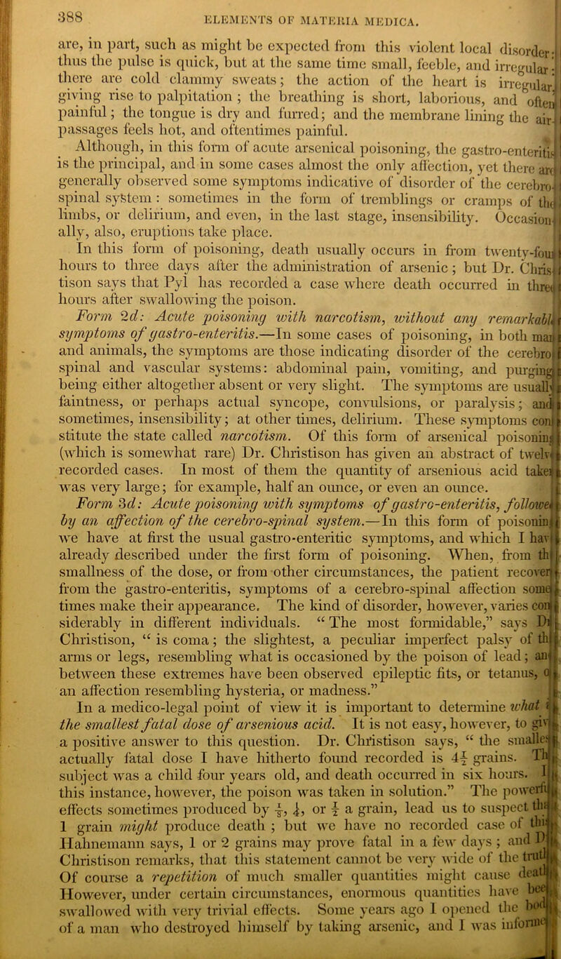 are, in part, such as might be expected from this violent local disorder-1 thus the pulse is quick, but at the same time small, feeble, and irregular • I there are cold clammy sweats; the action of the heart is irregular! giving rise to palpitation ; the breathing is short, laborious, and ofteiii painful; the tongue is dry and furred; and the membrane lining the air| passages feels hot, and oftentimes painful. Although, in this form of acute arsenical poisoning, the gastro-enteritiJ 1 is the principal, and in some cases almost the only affection, yet there ardi generally observed some symptoms indicative of disorder of the cerebroJJ spinal system : sometimes in the form of tremblings or cramps of tlujl limbs, or delirium, and even, in the last stage, insensibility. Occasion! ally, also, eruptions take place. In this form ot poisoning, death usually occurs in from twenty-fouii hours to three days after the administration of arsenic; but Dr. Chris]] tison says that Pyl has recorded a case where death occurred in thretl I hours after swallowing the poison. Form 2d: Acute poisoning with narcotism, without any remarkably symptoms of gastro-enteritis.—In some cases of poisoning, in both madi and animals, the symptoms are those indicating disorder of the cerebrojj spinal and vascular systems: abdominal pain, vomiting, and purging}t being either altogether absent or very slight. The symptoms are usual] jt faintness, or perhaps actual syncope, convulsions, or paralysis; andl sometimes, insensibility; at other times, delirium. These symptoms conil stitute the state called narcotism. Of this form of arsenical poisoning} (which is somewhat rare) Dr. Christison has given an abstract of twelv* ft recorded cases. In most of them the quantity of arsenious acid takeffc was very large; for example, half an ounce, or even an ounce. Form 3d: Acute poisoning with symptoms of gastro-enteritis, follower by an affection of the cerebro-spinal system.—In this form of poisoning we have at first the usual gastro-enteritic symptoms, and which I havi already described under the first form of poisoning. When, from th| smallness of the dose, or from other circumstances, the patient recover! from the gastro-enteritis, symptoms of a cerebro-spinal affection soma times make their appearance. The kind of disorder, however, varies con siderably in different individuals. “ The most formidable,” says Di Christison, “ is coma; the slightest, a peculiar imperfect palsy of th arms or legs, resembling what is occasioned by the poison of lead; air between these extremes have been observed epileptic fits, or tetanus, o an affection resembling hysteria, or madness.” In a medico-legal point of view it is important to determine what ij, the smallest fatal dose of arsenious acid. It is not easy, however, to giv a positive answer to this question. Dr. Christison says, “ the smalle: j actually fatal dose I have hitherto found recorded is 4-f- grains. Th subject was a child four years old, and death occurred in six horns. I k this instance, however, the poison was taken in solution.” The powerft fa effects sometimes produced by 4, 4, or 4 a grain, lead us to suspect tin 1 1 grain might produce death ; but we have no recorded case ot tbi | Hahnemann says, 1 or 2 grains may prove fatal in a few days ; and D jjj Christison remarks, that this statement cannot be very wide of the trutl Of course a repetition of much smaller quantities might cause dealt j| However, under certain circumstances, enormous quantities have bee I swallowed with very trivial effects. Some years ago 1 opened the bod|j of a man who destroyed himself by taking arsenic, and 1 was iufonnej k