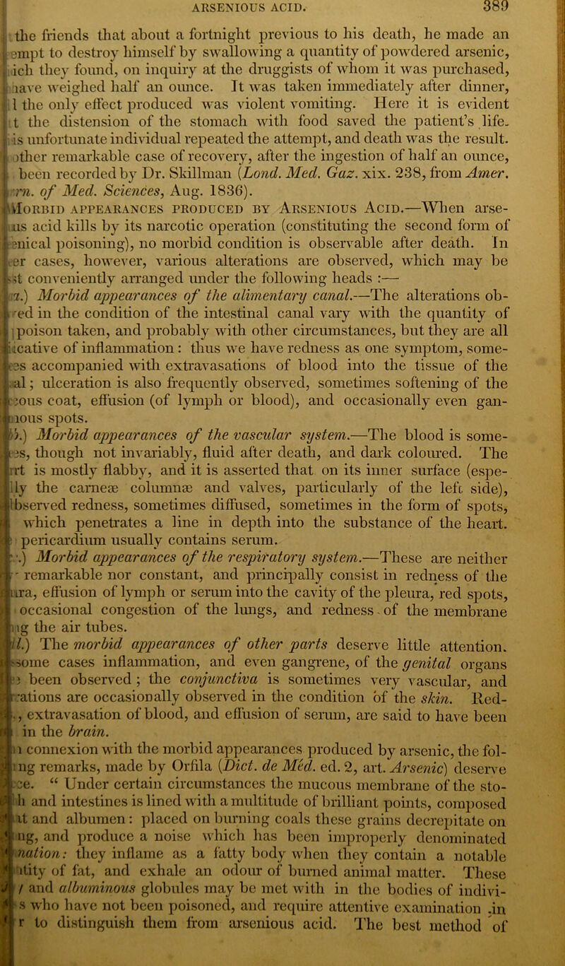 , the friends that about a fortnight previous to his death, he made an j empt to destroy himself by swallowing a quantity of powdered arsenic, I ich they found, on inquiry at the druggists of whom it was purchased, iave weighed half an ounce. It was taken immediately after dinner, l the only effect produced was violent vomiting. Here it is evident t the distension of the stomach with food saved the patient’s life, is unfortunate individual repeated the attempt, and death was the result, other remarkable case of recovery, after the ingestion of half an ounce, been recorded by Dr. Skillman (Lond. Med. Gaz. xix. 238, from Amer. m. of Med. Sciences, Aug. 1836). Morbid appearances produced by Arsenious Acid.—When arse- us acid kills by its narcotic operation (constituting the second form of ienieal poisoning), no morbid condition is observable after death. In ter cases, however, various alterations are observed, which may be •it conveniently arranged under the following heads :— '(.) Morbid appearances of the alimentary canal.—The alterations ob- ed in the condition of the intestinal canal vary with the quantity of poison taken, and probably with other circumstances, but they are all iicative of inflammation : thus we have redness as one symptom, some- 3S accompanied with extravasations of blood into the tissue of the al; ulceration is also frequently observed, sometimes softening of the ious coat, effusion (of lymph or blood), and occasionally even gan- 10US spots. A.) Morbid appearances of the vascular system.—The blood is some- s, though not invariably, fluid after death, and dark coloured. The irt is mostly flabby, and it is asserted that on its inner surface (espe- ily the camese columnse and valves, particularly of the left side), bserved redness, sometimes diffused, sometimes in the form of spots, which penetrates a line in depth into the substance of the heart, pericardium usually contains serum. .) Morbid appearances of the respiratory system.—These are neither - remarkable nor constant, and principally consist in redness of the i ira, effusion of lymph or serum into the cavity of the pleura, red spots, occasional congestion of the lungs, and redness - of the membrane tg the air tubes. it.) The morbid appearances of other parts deserve little attention, •some cases inflammation, and even gangrene, of the genital organs ■3 been observed ; the conjunctiva is sometimes very vascular, and rations are occasionally observed in the condition of the skin, lled- , extravasation of blood, and effusion of serum, are said to have been in the brain. i connexion with the morbid appearances produced by arsenic, the fol- : ng remarks, made by Orfila (Diet, de Mecl. ed. 2, art. Arsenic) deserve 2e. “ Under certain circumstances the mucous membrane of the sto- h and intestines is lined with a multitude of brilliant points, composed it and albumen: placed on burning coals these grains decrepitate on ng, and produce a noise which has been improperly denominated nation: they inflame as a fatty body when they contain a notable itity of fat, and exhale an odour of burned animal matter. These / and albuminous globules may be met with in the bodies of indivi- s who have not been poisoned, and require attentive examination ;in r to distinguish them from arsenious acid. The best method of