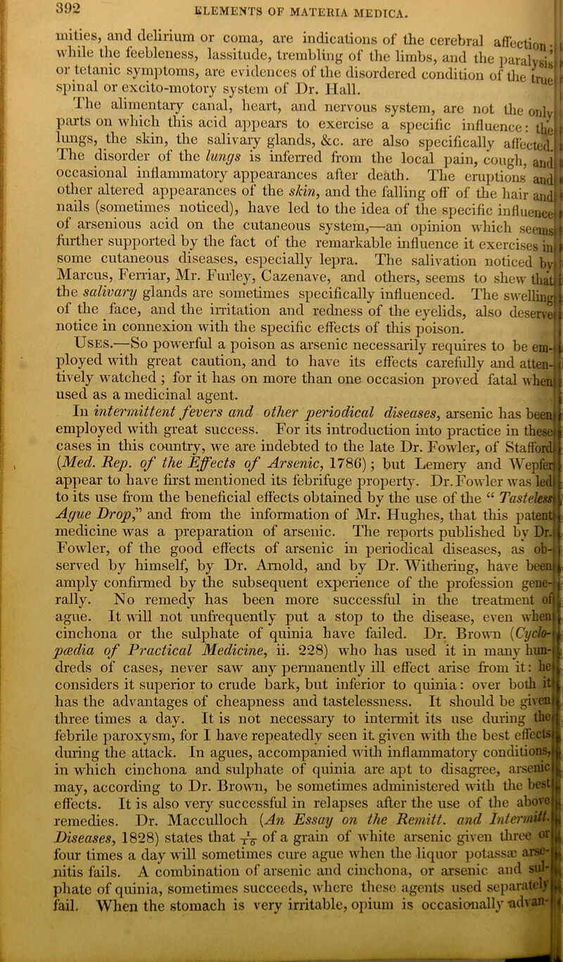 mities, and delirium or coma, are indications of the cerebral affection • —U-1 “ a1- - r 1 1 ■* * ■* - ~ “ ju ; while the feebleness, lassitude, trembling of the limbs, and the paralvsi’ or tetanic symptoms, are evidences of the disordered condition of the E spinal or excito-motory system of Dr. Hall. Ihe alimentary canal, heart, and nervous system, are not the onlyli parts on which this acid appears to exercise a specific influence: the!I lungs, the skin, the salivary glands, &c. are also specifically affected I i The disorder of the lungs is inferred from the local pain, cough, andij occasional inflammatory appearances after death. The eruptions andl* other altered appearances of the slcin, and the falling off’ of the hair and * nails (sometimes noticed), have led to the idea of the specific influence of arsenious acid on the cutaneous system,—an opinion which seems further supported by the fact of the remarkable influence it exercises in some cutaneous diseases, especially lepra. The salivation noticed by j Marcus, Ferriar, Mr. Furley, Cazenave, and others, seems to shewthatjf the salivary glands are sometimes specifically influenced. The swelling![ of the face, and the irritation and redness of the eyelids, also deserved notice in connexion with the specific effects of this poison. Uses.—So powerful a poison as arsenic necessarily requires to be em-ii ployed with great caution, and to have its effects carefiilly and atten-H tively watched ; for it has on more than one occasion proved fatal whenjl used as a medicinal agent. In intermittent fevers and other periodical diseases, arsenic has beeni employed with great success. For its introduction into practice in these) cases in this country, wre are indebted to the late Dr. Fowler, of Stafford. {Med. Rep. of the Effects of Arsenic, 1786); but Lemery and Wepferi appear to have first mentioned its febrifuge property. Dr. Fowler was led! to its use from the beneficial effects obtained by the use of the “ Tasteless\ Ague Drop,” and from the information of Mr. Hughes, that this patent! medicine was a preparation of arsenic. The reports published by Dr.| Fowler, of the good effects of arsenic in periodical diseases, as ob-t served by himself, by Dr. Arnold, and by Dr. Withering, have been! amply confirmed by the subsequent experience of the profession gene-) rally. No remedy has been more successful in the treatment off ague. It will not rmfrequently put a stop to the disease, even whem cinchona or the sulphate of qninia have failed. Dr. Brown {Cyclo-• pcedia of Practical Medicine, ii. 228) who has used it in many hun-| drecls of cases, never saw any permanently ill effect arise from it: lie considers it superior to crude bark, but inferior to quinia: over both it has the advantages of cheapness and tastelessness. It should be given three times a day. It is not necessary to intermit its use during the febrile paroxysm, for I have repeatedly seen it given with the best effects during the attack. In agues, accompanied with inflammatory conditions, in which cinchona and sulphate of quinia are apt to disagree, arsenic may, according to Dr. Brown, be sometimes administered with the best effects. It is also very successful in relapses after the use of the above remedies. Dr. Macculloch {An Essay on the Remitt, and Intermitt. Diseases, 1828) states that of a grain of white arsenic given three or four times a day will sometimes cure ague when the liquor potassse arse- nitis fails. A combination of arsenic and cinchona, or arsenic and sul- phate of quinia, sometimes succeeds, where these agents used separately fail. When the stomach is very irritable, opium is occasionally -advan-