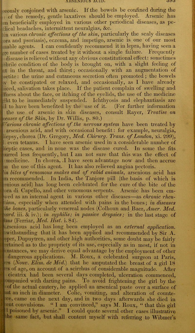 AKSmS JLU U S AUliJ. Oc/O ! eously conjoined with arsenic. If the bowels be confined during the j : of the remedy, gentle laxatives should be employed. Arsenic has | :n beneficially employed in various other periodical diseases, as pe- j ilical headaches, intermittent neuralgias, &c. {n various chronic affections of the skin, particularly the scaly diseases ora and psoriasis), eczema, and impetigo, arsenic is one of our most uiable agents. I can confidently recommend it in lepra, having seen a re number of cases treated by it without a single failure. Frequently ; i disease is relieved without any obvious constitutional effect: sometimes i*brile condition of the body is brought on, Avith a slight feeling of i .t in the throat, and thirst; occasionally with an augmentation of oetite: the urine and cutaneous secretion often promoted ; the bowels yy be constipated or relaxed, and occasionally, as I have already iiced, salivation takes place. If the patient complain of swelling and fitness about the face, or itching of the eyelids, the use of the medicine ■fit to be immediately suspended. Ichthyosis and elephantiasis are 1 to have been benefited by the use of it. (For further information the use of arsenic in skin diseases, consult Rayer, Treatise on < eases of the Skin, by Dr. Willis, p. 80.) Various chronic affections of the nervous system have been treated by arsenious acid, and with occasional benefit: for example, neuralgia, Hepsy, chorea (Dr. Gregory, Med. Chirurg. Trans, of London, xi. 299), l. even tetanus. I have seen arsenic used in a considerable number of Ueptic cases, and in none was the disease cured. In some the fits lurred less frequently, but I am not sure that this was the effect of medicine. In chorea, .1 have seen advantage now and then accrue Iin the use of this agent. It has also relieved angina pectoris. r. n bites of venomous snakes and of rabid animals, arsenious acid has m recommended. In India, the Tanjore pill (the basis of wdiich is mious acid) has long been celebrated for the cure of the bite of the ora di Capello, and other venomous seipents. Arsenic has been em- wed as an internal agent in various other diseases—as chronic rheu- ' ism, especially when attended with pains in the bones; in diseases the bones, particularly venereal nodes (Colhoun and Baer, Amer. Med. ord. iii. & iv.); in syphilis; in passive dropsies; in the last stage of hus (Ferriar, Med. Hist. i. 84). \ .rsenious acid has long been employed as an external application. : withstanding that it has been applied and recommended by Sir A. 1 per, Dupuytren, and other high authorities, some doubt may be fairly •rtained as to the propriety of its use, especially as in most, if not in i nstances, we may derive equal advantage by the employment of other dangerous applications. M. Roux, a celebrated surgeon at Paris, - 2S [Nouv. Elem. de Med.) that he amputated the breast of a girl 18 r :s of age, on account of a scirrhus of considerable magnitude. After cicatrix had been several days completed, ulceration commenced, impanied with darting pains. To avoid frightening the girl by the iof the actual cautery, he applied an arsenical paste over a surface of at an inch in diameter. Colic, vomiting, and alteration of counte- ce, came on the next day, and in two days afterwards she died in ent convulsions. “ I am convinced,” says M. Roux, “ that this girl l poisoned by arsenic.” I could quote several other cases illustrative he same fact, but shall content myself with referring to Wibmer’s