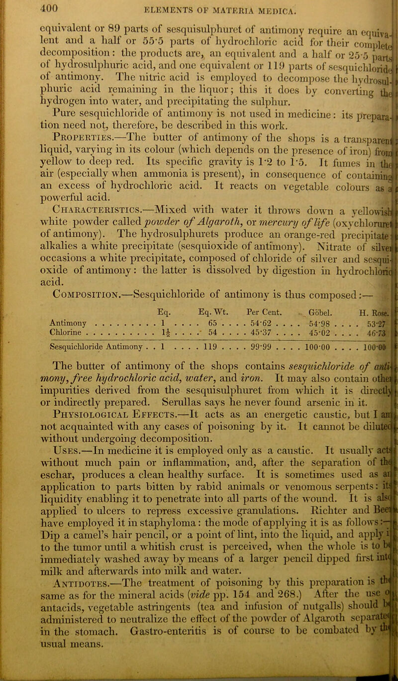 equivalent or 89 parts of sesquisulphuret of antimony require an equiv* lent and a half or 555 parts of hydrochloric acid for their complete decomposition: the products are, an equivalent and a half or 255 parts of hydrosulphuric acid, and one equivalent or 119 parts of sesquichloride of antimony. The nitric acid is employed to decompose the hydrosul phuric acid remaining in the liquor; this it does by converting tb hydrogen into water, and precipitating the sulphur. Pure sesquichloride of antimony is not used in medicine: its prepara tion need not, therefore, be described in this work. Properties.—The butter of antimony of the shops is a transparen liquid, varying in its colour (which depends on the presence of iron) fro: yellow to deep red. Its specific gravity is P2 to 1*5. It fumes in tb air (especially when ammonia is present), in consequence of containin: an excess of hydrochloric acid. It reacts on vegetable colours as powerful acid. Characteristics.—Mixed with water it throws down a yellowisl white powder called powder of Algarotli, or mercunj of life (oxychlorure: of antimony). The hydrosulphurets produce an orange-red precipitate alkalies a white precipitate (sesquioxkle of antimony). Nitrate of silve occasions a white precipitate, composed of chloride of silver and sesqui oxide of antimony: the latter is dissolved by digestion in hydrochlori acid. Composition.—Sesquichloride of antimony is thus composed:— Eq. Antimony 1 Chlorine 1§ Eq. Wt. . 65 . .- 54 . Per Cent. . 54-62 . . 45-37 . Gobel. 54-98 45-02 H. Rose. . 53-27 . 4673 Sesquichloride Antimony 119 99-99 100-00 100-00 The butter of antimony of the shops contains sesquichloride of anti\ mony,free hydrochloric acid, water, and iron. It may also contain othe impurities derived from the sesquisulphuret from which it is directly or indirectly prepared. Serullas says he never found arsenic in it. Physiological Effects.—It acts as an energetic caustic, but I not acquainted with any cases of poisoning by it. It cannot be dilut without undergoing decomposition. Uses.—In medicine it is employed only as a caustic. It usually act without much pain or inflammation, and, after the separation of thq eschar, produces a clean healthy surface. It is sometimes used as ai application to parts bitten by rabid animals or venomous serpents: if liquidity enabling it to penetrate into all parts of the wound. It is alsc applied to ulcers to repress excessive granulations. Richter and Bee< have employed it in staphyloma: the mode of applying it is as follows Dip a camel’s hair pencil, or a point of lint, into the liquid, and apply i to the tumor until a whitish crust is perceived, when the whole is to b< immediately washed away by means of a larger pencil dipped first int( milk and afterwards into milk and water. Antidotes.—The treatment of poisoning by this preparation is th same as for the mineral acids {vide pp. 154 and 268.) After the use o antacids, vegetable astringents (tea and infusion of nutgalls) should administered to neutralize the effect of the powder of Algarotli separat in the stomach. Gastro-enteritis is of course to be combated by ‘ usual means. —— —