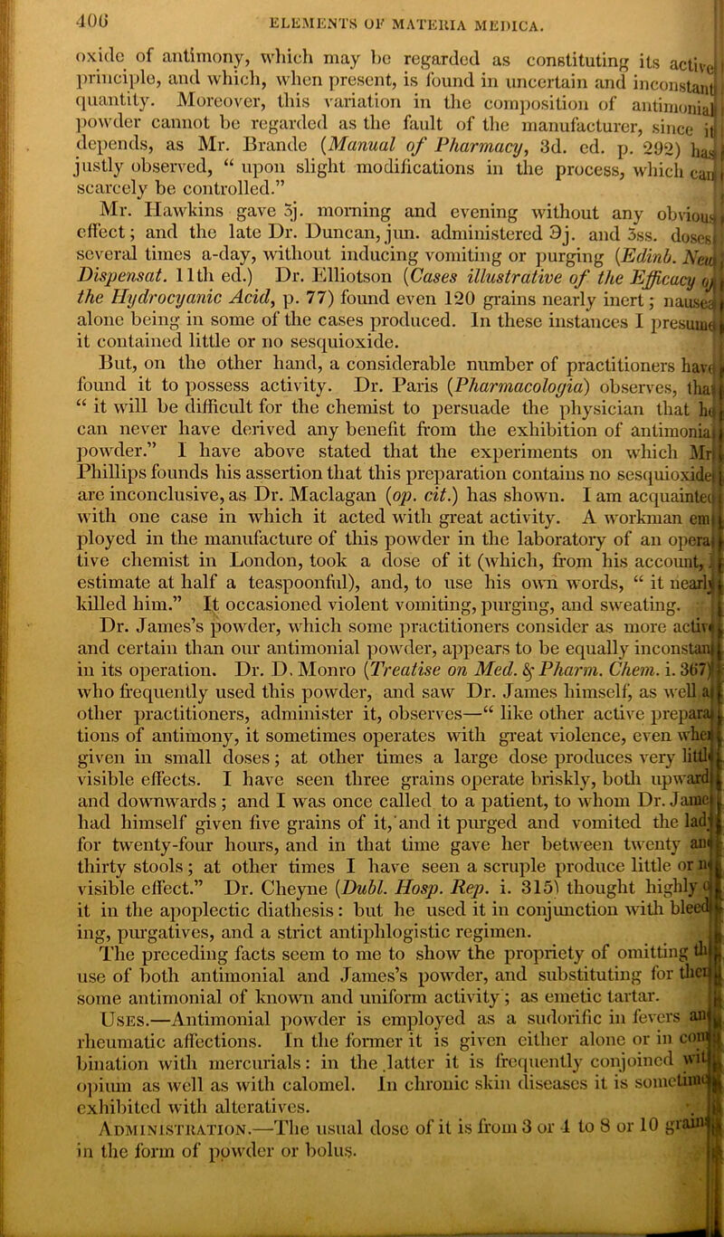 400 oxide of antimony, which may be regarded as constituting its active! I principle, and which, when present, is found in uncertain and inconstant i quantity. Moreover, this variation in the composition of antimoiiiaj powder cannot be regarded as the fault of the manufacturer, since ij depends, as Mr. Brande (Manual of Pharmacy, 3d. ed. p. 292) justly observed, “upon slight modifications in the process, which canjj scarcely be controlled.” Mr. Hawkins gave 5j. morning and evening without any obvious effect; and the late Dr. Duncan,jun. administered 3j. and 3ss. doses!} several times a-day, without inducing vomiting or purging (Edinb. Nmm Dispensat. lltli ed.) Dr. Elliotson (Cases illustrative of the Efficacy oA the Hydrocyanic Acid, p. 77) found even 120 grains nearly inert; nausea alone being in some of the cases produced. In these instances I presume k it contained little or no sesquioxide. But, on the other hand, a considerable number of practitioners kav( found it to possess activity. Dr. Paris (Pliarmacoloyia) observes, tha) “ it will be difficult for the chemist to persuade the physician that hq can never have derived any benefit from the exhibition of antimoiiiaj powder.” I have above stated that the experiments on which Mr; Phillips founds his assertion that this preparation contains no sesquioxidef are inconclusive, as Dr. Maclagan (op. cit.) has shown. I am acquainted with one case in which it acted with great activity. A workman em| ployed in the manufacture of this powder in the laboratory of an opera! tive chemist in London, took a dose of it (which, from his account, \ estimate at half a teaspoonful), and, to use his own words, “ it nearly killed him.” It occasioned violent vomiting, purging, and sweating. Dr. James’s powder, which some practitioners consider as more activ and certain than our antimonial powder, appears to be equally inconstan in its operation. Dr. D. Monro (Treatise on Med. §Pharm. Chem. i. 3t>7) who frequently used this powder, and saw Dr. James himself, as well a other practitioners, administer it, observes—“ like other active prepare tions of antimony, it sometimes operates with great violence, even when given in small doses; at other times a large dose produces very littl visible effects. I have seen three grains operate briskly, both upward and downwards; and I was once called to a patient, to whom Dr. Jamc had himself given five grains of it, and it purged and vomited the lad for twenty-four hours, and in that time gave her between twenty aa thirty stools; at other times I have seen a scruple produce little or a visible effect.” Dr. Cheyne (Dubl. Hosp. Rep. i. 3151 thought highly 0 it in the apoplectic diathesis: but he used it in conjmiction with bleed! ing, purgatives, and a strict antiphlogistic regimen. The preceding facts seem to me to show the propriety of omitting tli use of both antimonial and James’s powder, and substituting for the; some antimonial of known and uniform activity; as emetic tartar. Uses.—Antimonial powder is employed as a sudorific in fevers an rheumatic affections. In the former it is given either alone or in cow bination with mercurials: in the .latter it is frequently conjoined wi opium as well as with calomel. In chronic skin diseases it is sometim exhibited with alteratives. Administration.—The usual dose of it is from 3 or 1 to 8 or 10 gran in the form of powder or bolus.