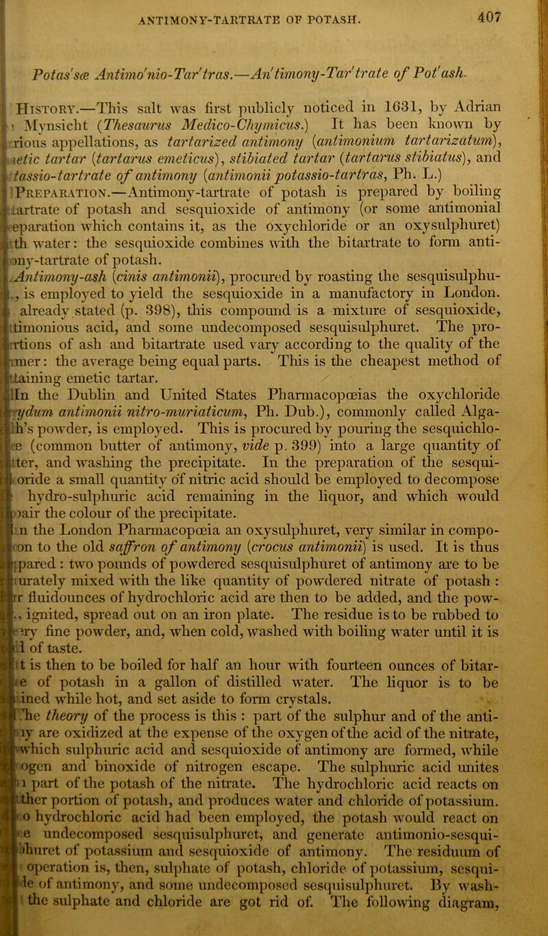 Potas'sce Antimonio-Tar'tras.—Antimony-Tar'tr ate of Pot'ash. History.—This salt was first publicly noticed in 1631, by Adrian Mynsicht (Thesaurus Medico-Chymicus.) It has been known by rious appellations, as tartarized antimony (antimonium tartarizatum), | tetic tartar (tartarus emeticus), stibiated tartar (tartarus stibiatus), and tassio-tartrate of antimony [antimonii potassio-tcirtras, Ph. L.) Preparation.—Antimony-tartrate of potash is prepared by boiling lartrate of potash and sesquioxide of antimony (or some antimonial eparation which contains it, as the oxychloride or an oxysulphuret) th water: the sesquioxide combines with the bitartrate to form anti- my-tartrate of potash. .Antimony-ash (cinis antimonii), procured by roasting the sesquisulphu- ., is employed to yield the sesquioxide in a manufactory in London. already stated (p. 398), this compound is a mixture of sesquioxide, :timonious acid, and some undecomposed sesquisulphuret. The pro- Irrtions of ash and bitartrate used vary according to the quality of the mer: the average being equal parts. This is the cheapest method of Staining emetic tartar, iln the Dublin and United States Pharmacopoeias the oxychloride |rydum antimonii nitro-muriaticum, Ph. Dub.), commonly called Alga- l ih’s powder, is employed. This is procured by pouring the sesquichlo- >e (common butter of antimony, vide p. 399) into a large quantity of jitter, and washing the precipitate. In the preparation of the sesqui- i |l oride a small quantity of nitric acid should be employed to decompose it' hydro-sulpliuric acid remaining in the liquor, and which would ■oair the colour of the precipitate. jl n the London Pharmacopoeia an oxysulphuret, very similar in compo- ki on to the old saffron of antimony (crocus antimonii) is used. It is thus P] pared : two pounds of powdered sesquisulphuret of antimony are to be M:' urately mixed with the like quantity of powdered nitrate of potash : irr fluidounces of hydrochloric acid are then to be added, and the pow- L ignited, spread out on an iron plate. The residue is to be rubbed to eiry fine powder, and, when cold, washed with boiling water until it is II of taste. t is then to be boiled for half an hour with fourteen ounces of bitar- \ >e of potash in a gallon of distilled water. The liquor is to be | inecl while hot, and set aside to form crystals. Ji I he theory of the process is this : part of the sulphur and of the anti- I by are oxidized at the expense of the oxygen of the acid of the nitrate, I wvhich sulphuric acid and sesquioxide of antimony are formed, while j < ogcn and binoxide of nitrogen escape. The sulphuric acid unites ti i part of the potash of the nitrate. The hydrochloric acid reacts on !f aer portion of potash, and produces water and chloride of potassium, o hydrochloric acid had been employed, the potash would react on 1 e undecomposed sesquisulphuret, and generate antimonio-sesqui- u thuret of potassium and sesquioxide of antimony. The residuum of operation is, then, sulphate of potash, chloride of potassium, sesqui- le of antimony, and some undecomposed sesquisulphuret. By wash- the sulphate and chloride are got rid of. The following diagram,