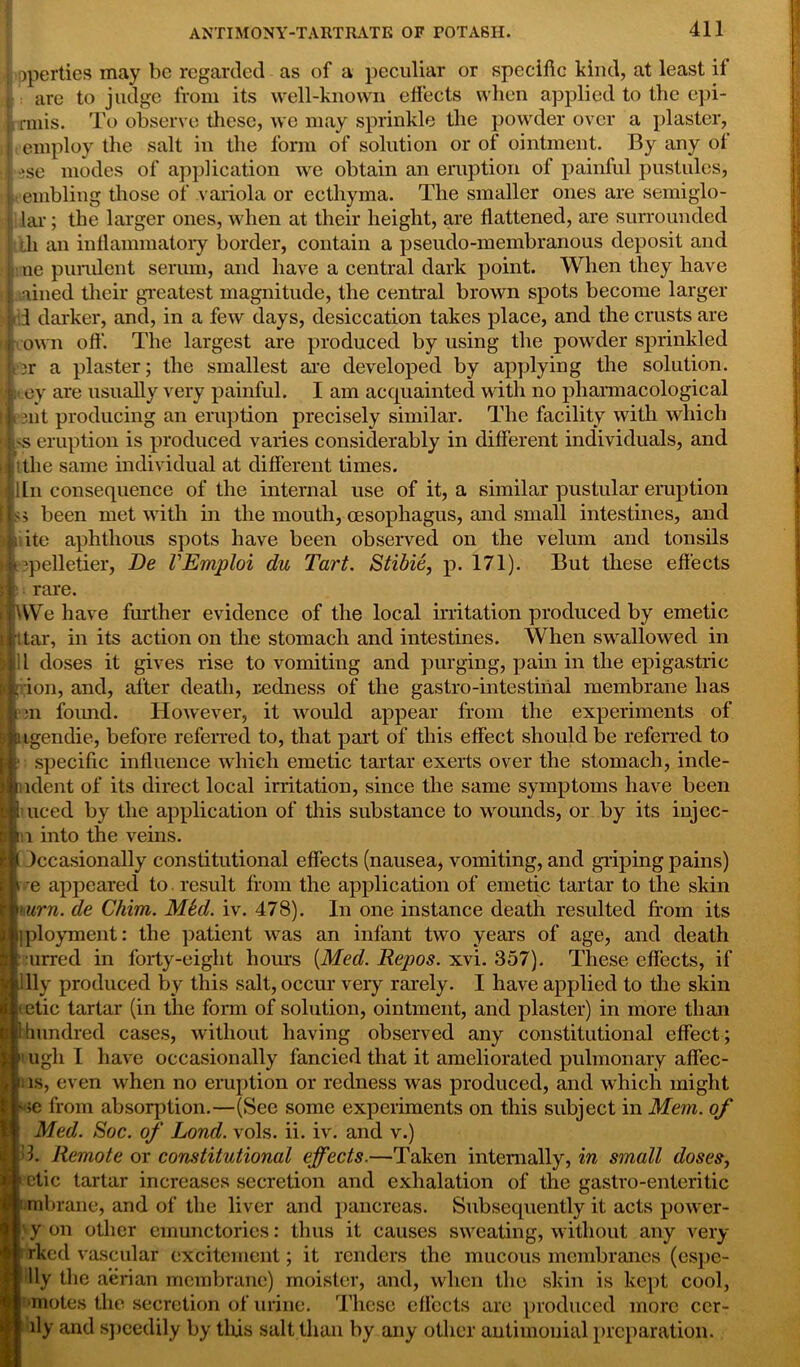 >pperties may be regarded as of a peculiar or specific kind, at least if are to judge from its well-known effects when applied to the epi- f rmis. To observe these, we may sprinkle the powder over a piaster, employ the salt in the form of solution or of ointment. By any oi ese modes of application we obtain an eruption of painful pustules, t enabling those of variola or ecthyma. The smaller ones are seiniglo- lar; the larger ones, when at their height, are flattened, are surrounded tli an inflammatory border, contain a pseudo-membranous deposit and ne purulent serum, and have a central dark point. When they have lined their greatest magnitude, the central brown spots become larger j< I darker, and, in a few days, desiccation takes place, and the crusts are own off. The largest are produced by using the powder sprinkled t‘3r a plaster; the smallest arc developed by applying the solution, ey are usually very painful. I am acquainted with no pharmacological t>3nt producing an eruption precisely similar. The facility with which 'S eruption is produced varies considerably in different individuals, and itlie same individual at different times, iln consequence of the internal use of it, a similar pustular eruption been met with in the mouth, oesophagus, and small intestines, and itc aphthous spots have been observed on the velum and tonsils 3pelletier, Be VEmploi du Tart. Stibie, p. 171). But these effects rare. We have further evidence of the local irritation produced by emetic tar, in its action on the stomach and intestines. When swallowed in l doses it gives rise to vomiting and purging, pain in the epigastric ion, and, after death, redness of the gastro-intestinal membrane has on found. However, it would appear from the experiments of igendie, before referred to, that part of this effect should be referred to specific influence which emetic tartar exerts over the stomach, inde- udent of its direct local irritation, since the same symptoms have been uced by the application of this substance to wounds, or by its injec- : i into the veins. Occasionally constitutional effects (nausea, vomiting, and griping pains) ' e appeared to result from the application of emetic tartar to the skin urn. de Chim. Mbd. iv. 478). In one instance death resulted from its iployment: the patient was an infant two years of age, and death urred in forty-eight hours {Med. Repos, xvi. 357). These effects, if Illy produced by this salt, occur very rarely. I have applied to the skin tetic tartar (in the form of solution, ointment, and plaster) in more than 1 hundred cases, without having observed any constitutional effect ; 1 ugh I have occasionally fancied that it ameliorated pulmonary affec- ii is, even when no eruption or redness was produced, and which might ' ;e from absorption.—(See some experiments on this subject in Mem. of : Med. Soc. of Bond. vols. ii. iv. and v.) k Remote or constitutional effects.—Taken internally, in small doses, Setic tartar increases secretion and exhalation of the gastro-enteritic mbrane, and of the liver and pancreas. Subsequently it acts power- ' y on other emunctories: thus it causes sweating, without any very rked vascular excitement; it renders the mucous membranes (espe- Uy the aerian membrane) moister, and, when the skin is kept cool, •motes the secretion of urine. These effects are produced more eer- ily and speedily by tliis salt than hy any other antimonial preparation.