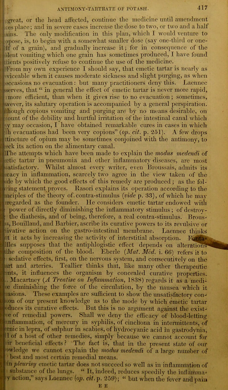 if:-great, or the head affected, continue the medicine until amendment H ;esplace; and in severe cases increase the dose to two, or two and a half J fins. The only modification in this plan, which I would venture to hj opose, is, to begin with a somewhat smaller dose (say one-third or one- ■, | If of a grain), and gradually increase it; for in consequence of the •lent vomiting which one grain has sometimes produced, I have found dents positively refuse to continue the use of the medicine. From my own experience I should say, that emetic tartar is nearly as viceable when it causes moderate sickness and slight purging, as when occasions no evacuation: but many practitioners deny this. Laennec serves, that “ in general the effect of emetic tartar is never more rapid, ■ • more efficient, than when it gives rise to no evacuation; sometimes, v.vever, its salutary operation is accompanied by a general perspiration, [i i ,hough copious vomiting and purging are by no means desirable, on b *.ount of the debility and hurtful irritation of the intestinal canal which i y may occasion, I have obtained remarkable cures in cases in which i h evacuations had been very copious” (op. cit. p. 251). A few drops ? !tincture of opium may be sometimes conjoined with the antimony, to t ick its action on the alimentary canal. The attempts which have been made to explain the modus medendi of etic tartar in pneumonia and other inflammatory diseases, are most satisfactory. Whilst almost every writer, even Broussais, admits its cacy in inflammation, scarcely two agree in the view taken of the de by which the good effects of this remedy are produced ; as the fol- ing statement proves. Rasori explains its operation according to the uciples of the theory of. contra-stimulus (vide p. 33), of which he may i regarded as the founder. He considers emetic tartar endowed with power of directly diminishing the inflammatory stimulus ; of destroy- ; the diathesis, and of being, therefore, a real contra-stimulus. Brous- s5,Bouillaud, and Barbier, ascribe its curative powers to its revulsive or Siivative action on the gastro-intestinal membrane. Laennec thinks it it acts by increasing the activity of interstitial absorption. E Hies supposes that the antiphlogistic effect depends on alteration. :he composition of the blood. Eberle (Mat. Med. i. 66) refers it to sedative effects, first, on the nervous system, and consecutitely on the urt and arteries. Teallier thinks that, like many other therapeutic aits, it influences the organism by concealed curative properties. .. Macartney (A Treatise on Inflammation, 1838) regards it as a medi- ae diminishing the force of the circulation, by the nausea which it asions. These examples are sufficient to show the unsatisfactory com ion of our present knowledge as to the mode by which emetic tartar • duces its curative effects. But this is no argument against the exist- ' e of remedial powers. Shall we deny the efficacy of blood-letting nfl animation, of mercury in syphilis, of cinchona in intennittents, of renic in lepra, of sulphur in scabies, of hydrocyanic acid in gastrodynia, 1 of a host of other remedies, simply because we cannot account for ir beneficial effects ? The fact is, that in the present state of our nvledge we cannot explain the modus medendi of a large number of ’ best and most certain remedial means. in pleurisy emetic tartar does not succeed so well as in inflammation of substance of the lungs. “ It, indeed, reduces speedily the infla&ima* | Y action,” says Laennec (op. cit. p. 259); “ but when the fever and pain E E