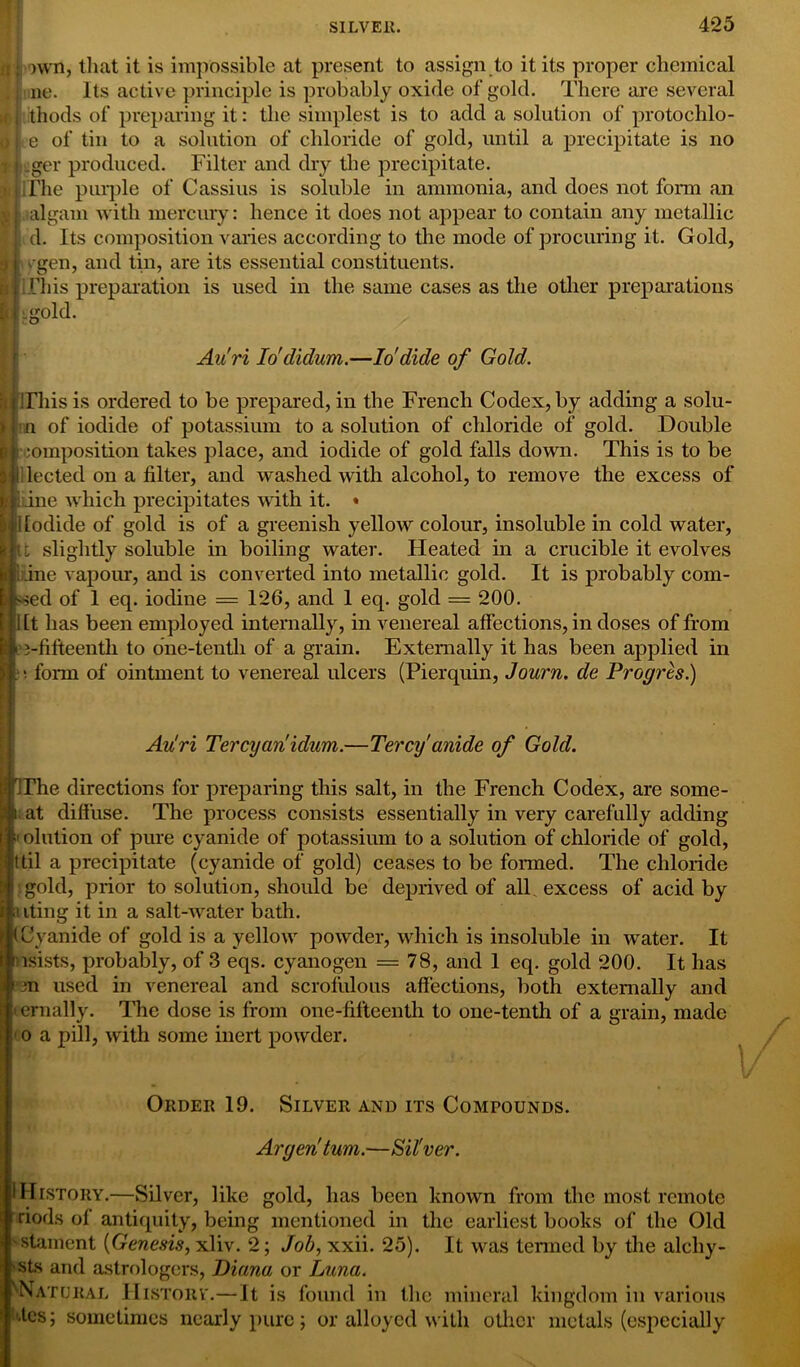 own, that it is impossible at present to assign to it its proper chemical lie. Its active principle is probably oxide of gold. There are several thods of preparing it: the simplest is to add a solution of protochlo- e of tin to a solution of chloride of gold, until a precipitate is no £ lager produced. Filter and dry the precipitate. ^ The purple of Cassius is soluble in ammonia, and does not form an ™*algam with mercury: hence it does not appear to contain any metallic d. Its composition varies according to the mode of procuring it. Gold, vgen, and tin, are its essential constituents. This preparation is used in the same cases as the other preparations old. Auri Io'didum.—Iodide of Gold. afirhis is ordered to be prepared, in the French Codex, by adding a solu- n of iodide of potassium to a solution of chloride of gold. Double composition tabes place, and iodide of gold falls down. This is to be lected on a filter, and washed with alcohol, to remove the excess of iine which precipitates with it. « Iodide of gold is of a greenish yellow colour, insoluble in cold water, t slightly soluble in boiling water. Heated in a crucible it evolves if; fine vapour, and is converted into metallic gold. It is probably com- bed of 1 eq. iodine = 126, and 1 eq. gold = 200. I ft has been employed internally, in venereal affections, in doses of from ft j-fifteentli to one-tenth of a grain. Externally it has been applied in ■o form of ointment to venereal ulcers (Pierquin, Journ. de Pr ogres.) Au'ri Tercyanidum.—Tercy anide of Gold. rThe directions for preparing this salt, in the French Codex, are some- i at diffuse. The process consists essentially in very carefully adding 1 olution of pure cyanide of potassium to a solution of chloride of gold, it til a precipitate (cyanide of gold) ceases to be formed. The chloride gold, prior to solution, should be deprived of all excess of acid by mting it in a salt-water bath. (Cyanide of gold is a yellow powder, which is insoluble in water. It nsists, probably, of 3 eqs. cyanogen = 78, and 1 eq. gold 200. It has *3n used in venereal and scrofulous affections, both externally and • ernally. The dose is from one-fifteentli to one-tenth of a grain, made 1 o a pill, with some inert powder. I • Order 19. Silver and its Compounds. Argentum.—Sil'ver. I History.—Silver, like gold, has been known from the most remote riods of antiquity, being mentioned in the earliest books of the Old 'stament (Genesis, xliv. 2; Job, xxii. 25). It was termed by the alchy- 'Sts and astrologers, Diana or Luna. ''■Natural Historv.—It is found in the mineral kingdom in various Gcs; sometimes nearly pure; or alloyed with other metals (especially