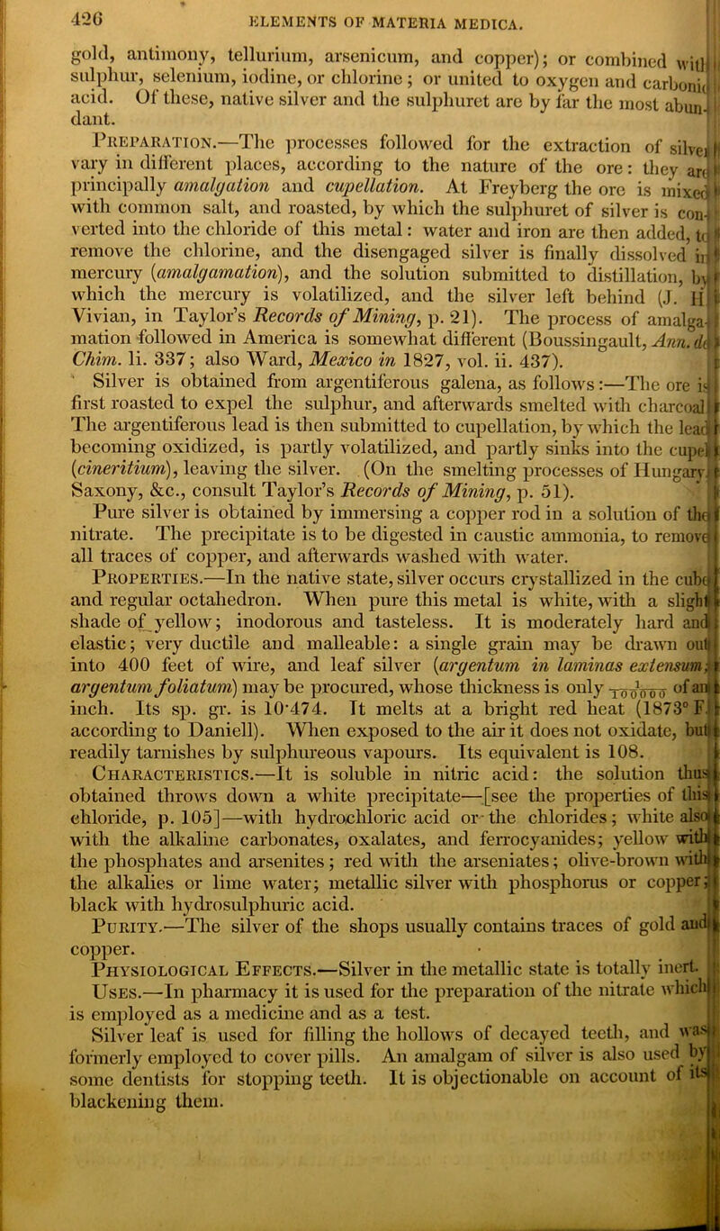 42 G gold, antimony, tellurium, arsenicum, and copper); or combined wiilfi sulphur, selenium, iodine, or chlorine; or united to oxygen and carboni] acid. Of these, native silver and the sulphuret are by far the most abunil dant. Preparation.—The processes followed for the extraction of silver ff vary in different places, according to the nature of the ore: they are > principally amalgation and cupellation. At Freyberg the ore is mixed I with common salt, and roasted, by which the sulphuret of silver is confl verted into the chloride of this metal: water and iron are then added, td jl remove the chlorine, and the disengaged silver is finally dissolved idl mercury (amalgamation), and the solution submitted to distillation, byf which the mercury is volatilized, and the silver left behind (J. H|| Vivian, in Taylor’s Records of Mining, p. 21). The process of amalgaif mation followed in America is somewhat different (Boussingault, Ann. d\ } Chim. li. 337; also Ward, Mexico in 1827, vol. ii. 437). Silver is obtained from argentiferous galena, as follows:—The ore is* j first roasted to expel the sulphur, and afterwards smelted with charcoal4 The argentiferous lead is then submitted to cupellation, by which the lead! becoming oxidized, is partly volatilized, and partly sinks into the cupelj| (cineritium), leaving the silver. (On the smelting processes of Hungary! Saxony, &c., consult Taylor’s Records of Mining, p. 51). Pure silver is obtained by immersing a copper rod in a solution of tho nitrate. The precipitate is to be digested in caustic ammonia, to remove all traces of copper, and afterwards washed with water. Properties.—In the native state, silver occurs crystallized in the cube and regular octahedron. When pure this metal is white, with a slight shade of yellow; inodorous and tasteless. It is moderately hard and elastic; very ductile and malleable: a single grain may be drawn out| into 400 feet of wire, and leaf silver (argentum in laminas externum; argentum foliatum) may be procured, whose thickness is only -jo^oott °f anl inch. Its sp. gr. is 10‘474. It melts at a bright red heat (1873° F. according to Daniell). When exposed to the air it does not oxidate, but readily tarnishes by sulphureous vapours. Its equivalent is 108. Characteristics.—It is soluble in nitric acid: the solution thus obtained throws down a white precipitate—[see the properties of this chloride, p. 105]—with hydrochloric acid or-the chlorides; white ahSo with the alkaline carbonates, oxalates, and ferrocyanides; yellow with the phosphates and arsenites; red with the arseniates; olive-brown with the alkalies or lime water; metallic silver with phosphorus or copper black with hydro sulphuric acid. Purity.—The silver of the shops usually contains traces of gold aud copper. Physiological Effects.—Silver in the metallic state is totally inert Uses.—In pharmacy it is used for the preparation of the nitrate which ! is employed as a medicine and as a test. Silver leaf is used for filling the hollows of decayed teeth, and was formerly employed to cover pills. An amalgam of silver is also used by some dentists for stopping teeth. It is objectionable on account of Hs blackening them.