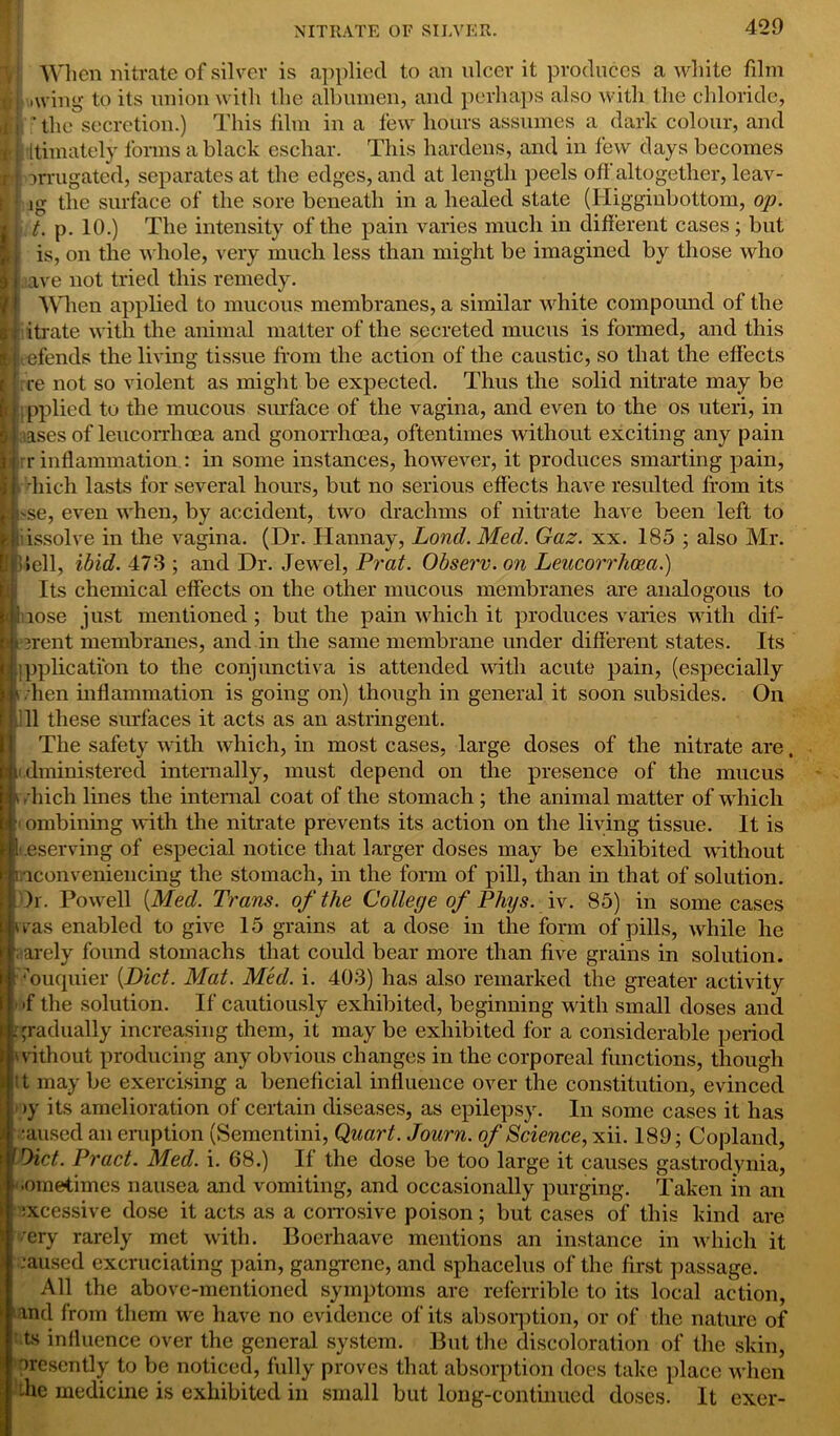 When nitrate of silver is applied to an nicer it produces a white film trl .wing to its union with the albumen, and perhaps also with the chloride, ||i - the secretion.) This film in a few hours assumes a dark colour, and ttimately forms a black eschar. This hardens, and in few days becomes Lj nrugatcd, separates at the edges, and at length peels off altogether, leav- I] ig the surface of the sore beneath in a healed state (Higginbottom, op. 1] t. p. 10.) The intensity of the pain varies much in different cases ; but is, on the whole, very much less than might be imagined by those who M. ave not tried this remedy. When applied to mucous membranes, a similar white compound of the N itrate with the animal matter of the secreted mucus is formed, and this Hj efends the living tissue from the action of the caustic, so that the effects i( re not so violent as might be expected. Thus the solid nitrate may be ■jpplied to the mucous surface of the vagina, and even to the os uteri, in iJ ases of leucorrhcea and gonorrhoea, oftentimes without exciting any pain Er r inflammation : in some instances, however, it produces smarting pain, I. diich lasts for several hours, but no serious effects have resulted from its H 'Se, even when, by accident, two drachms of nitrate have been left to * dissolve in the vagina. (Dr. Hannay, Lond. Med. Gaz. xx. 185 ; also Mr. lifliell, ibid. 473 ; and Dr. Jewel, Prat. Observ. on Leucorrhcea.) Its chemical effects on the other mucous membranes are analogous to [J: lose just mentioned ; but the pain which it produces varies with dif- Hierent membranes, and in the same membrane under different states. Its ■ipphcatibn to the conjunctiva is attended with acute pain, (especially lit . hen inflammation is going on) though in general it soon subsides. On 11 11 these surfaces it acts as an astringent. : li • - 1 ii The safety with which, in most cases, large doses of the nitrate are, dministered internally, must depend on the presence of the mucus diich lines the internal coat of the stomach ; the animal matter of which ' ombining with the nitrate prevents its action on the living tissue. It is eserving of especial notice that larger doses may be exhibited without •iconveniencing the stomach, in the form of pill, than in that of solution. )i. Powell {Med. Trans, of the College of Phys. iv. 85) in some cases vas enabled to give 15 grains at a dose in the form of pills, while he arely found stomachs that could bear more than five grains in solution, muquier {Diet. Mat. Med. i. 403) has also remarked the greater activity >f the solution. If cautiously exhibited, beginning with small doses and gradually increasing them, it may be exhibited for a considerable period vithout producing any obvious changes in the corporeal functions, though t may be exercising a beneficial influence over the constitution, evinced >y its amelioration of certain diseases, as epilepsy. In some cases it has ;aused an eruption (Sementini, Quart. Journ. of Science, xii. 189; Copland, Diet. Pract. Med. i. 68.) If the dose be too large it causes gastrodynia, ‘.ometimes nausea and vomiting, and occasionally purging. Taken in an :xcessive dose it acts as a corrosive poison; but cases of this kind are mry rarely met with. Boerhaave mentions an instance in which it •aused excruciating pain, gangrene, and sphacelus of the first passage. All the above-mentioned symptoms are referrible to its local action, and from them we have no evidence of its absorption, or of the nature of ts influence over the general system. But the discoloration of the skin, presently to be noticed, fully proves that absorption does take place when die medicine is exhibited in small but long-continued doses. It exer-