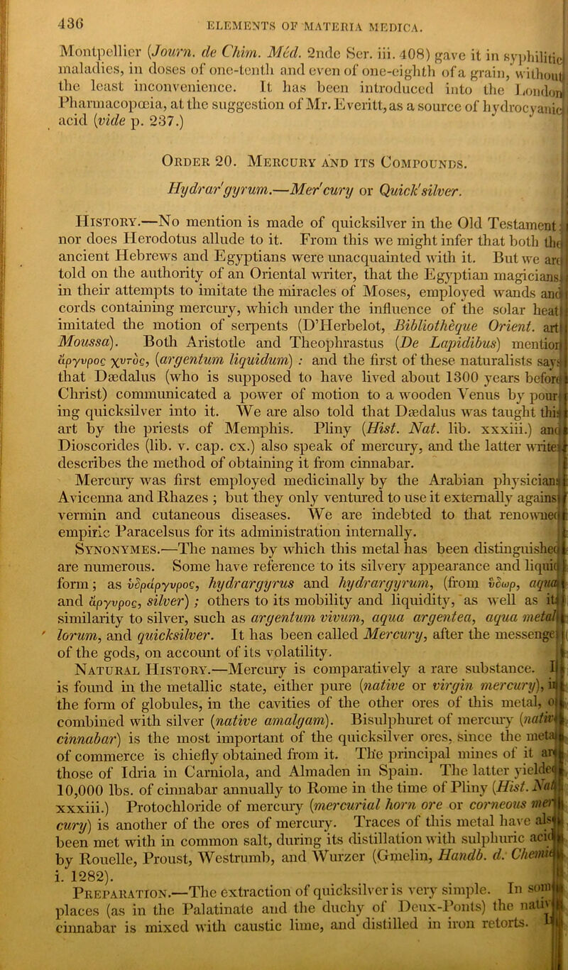 430 Montpellier (,Journ. cle Chim. Med. 2nde Ser. iii.408) gave it in syphilitic maladies, in doses of one-tenth and even of one-eighth of a grain, without the least inconvenience. It has been introduced into the London Pharmacopoeia, at the suggestion of Mr. Everitt,as a source of hydrocyanic! acid {vide p. 237.) Order 20. Mercury and its Compounds. Hydrargyrum.—Mer'cury or Quick' silver. History.—No mention is made of quicksilver in the Old Testament: | nor does Herodotus allude to it. From this we might infer that both thdl ancient Hebrews and Egyptians were unacquainted with it. But we arm told on the authority of an Oriental writer, that the Egyptian magicians!] in their attempts to imitate the miracles of Moses, employed wands and! cords containing mercury, which under the influence of the solar heat} I imitated the motion of serpents (DTIerbelot, Bibliotheque Orient, art! j Moussci). Both Aristotle and Theophrastus {De Lcqndibus) mention| apyvpoc xyroc, (argentum liquidum) : and the first of these naturalists saydl that Daedalus (who is supposed to have lived about 1300 years before 1 Christ) communicated a power of motion to a wooden Venus by pour' i ing quicksilver into it. We are also told that Daedalus was taught this} art by the priests of Memphis. Pliny [Hist. Nat. lib. xxxiii.) ano Dioscorides (lib. v. cap. cx.) also speak of mercury, and the latter write? describes the method of obtaining it from cinnabar. Mercury was first employed medicinally by the Arabian physicians Avicenna and Rhazes ; but they only ventured to use it externally against vermin and cutaneous diseases. We are indebted to that renowned empiric Paracelsus for its administration internally. Synonymes.-—The names by which this metal has been distinguished are numerous. Some have reference to its silvery appearance and liquid form; as vcpdpyvpoc, hydrargyrus and hydrargyrum, (from vcwp, aquat and apyvpoc, silver) ; others to its mobility and liquidity, as well as it:i similarity to silver, such as argentum vivum, aqua argentea, aqua metah lorum, and quicksilver. It has been called Mercury, after the messengei j of the gods, on account of its volatility. Natural History.—Mercury is comparatively a rare substance. II is found in the metallic state, either pure {native or virgin mercury), in the form of globules, in the cavities of the other ores of this metal, oi combined with silver {native amalgam). Bisulphuret of mercury {nativ 1 cinnabar) is the most important of the quicksilver ores, since the metal of commerce is chiefly obtained from it. Tlie principal mines of it ar those of Idria in Carniola, and Almaden in Spain. The latter yieldet 10,000 lbs. of cinnabar annually to Rome in the time of Pliny {Hist. Nat xxxiii.) Protochloride of mercury {mercurial horn ore or corneous mer cury) is another of the ores of mercury. Traces of this metal have als been met with in common salt, during its distillation with sulphuric acu by Rouelle, Proust, Westrumb, and Wurzer (Gmelin, Handb. d: Chetrut i. 1282). Preparation.—The extraction of quicksilver is very simple. In sore places (as in the Palatinate and the duchy of Deux-Ponts) the nativ cinnabar is mixed with caustic lime, and distilled in iron retorts.