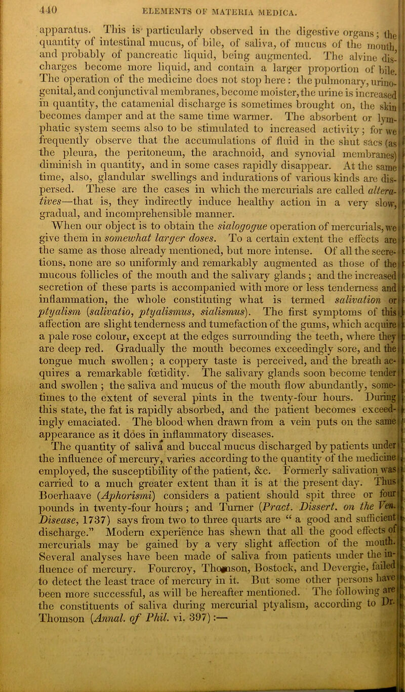 apparatus. This is' particularly observed in the digestive organs; the I i quantity of intestinal mucus, of bile, of saliva, of mucus of the mouth 1 and probably of pancreatic liquid, being augmented. The alvine dis- I charges become more liquid, and contain a larger proportion of bile i The operation of the medicine does not stop here : the pulmonary, urino-11 genital, and conjunctival membranes, become moister,the urine is increased 1 in quantity, the catamenial discharge is sometimes brought on, the skin! I becomes damper and at the same time warmer. The absorbent or lym-(f phatic system seems also to be stimulated to increased activity; for we r frequently observe that the accumulations of fluid in the shut sacs (as |.f the pleura, the peritoneum, the arachnoid, and synovial membranes) || diminish in quantity, and in some cases rapidly disappear. At the same | time, also, glandular swellings and indurations of various kinds are dis- f persed. These are the cases in which the mercurials are called altera- f fives—that is, they indirectly induce healthy action in a very slow, ( gradual, and incomprehensible manner. When our object is to obtain the sialogogue operation of mercurials, we 11 give them in somewhat larger doses. To a certain extent the effects are if the same as those already mentioned, but more intense. Of all the secre- * f tions, none are so uniformly and remarkably augmented as those of the if mucous follicles of the mouth and the salivary glands ; and the increased if secretion of these parts is accompanied with more or less tenderness andi inflammation, the whole constituting what is termed salivation or! ptyalism (salivatio, ptyalismus, sialismus). The first symptoms of this i affection are slight tenderness and tumefaction of the gums, which acquire i a pale rose colour, except at the edges surrounding the teeth, where they} are deep red. Gradually the mouth becomes exceedingly sore, and the i tongue much swollen; a coppery taste is perceived, and the breath ac- \ quires a remarkable foetidity. The salivary glands soon become tender i and swollen ; the saliva and mucus of the mouth flow abundantly, some- times to the extent of several pints in the twenty-four hours. During this state, the fat is rapidly absorbed, and the patient becomes exceed-! ingly emaciated. The blood when drawn from a vein puts on the same! appearance as it does in inflammatory diseases. The quantity of saliva and buccal mucus discharged by patients under! the influence of mercury, varies according to the quantity of the medicine i employed, the susceptibility of the patient, &c. Formerly salivation was! carried to a much greater extent than it is at the present day. Thust Boerhaave (Aphorismi) considers a patient should spit three or four pounds in twenty-four hours; and Turner (Pract. Dissert, on the J en. Disease, 1737) says from two to three quarts are “ a good and sufficient discharge.” Modern experience has shewn that all the good effects of mercurials may be gained by a very slight affection of the mouth. Several analyses have been made of saliva from patients under the in fluence of mercury. Fourcroy, Thomson, Bostock, and Devergie, failed to detect the least trace of mercury in it. But some other persons have been more successful, as will be hereafter mentioned. The following aie the constituents of saliva during mercurial ptyalism, according to Dr- Thomson (Annal. of Phil. vi. 397):—