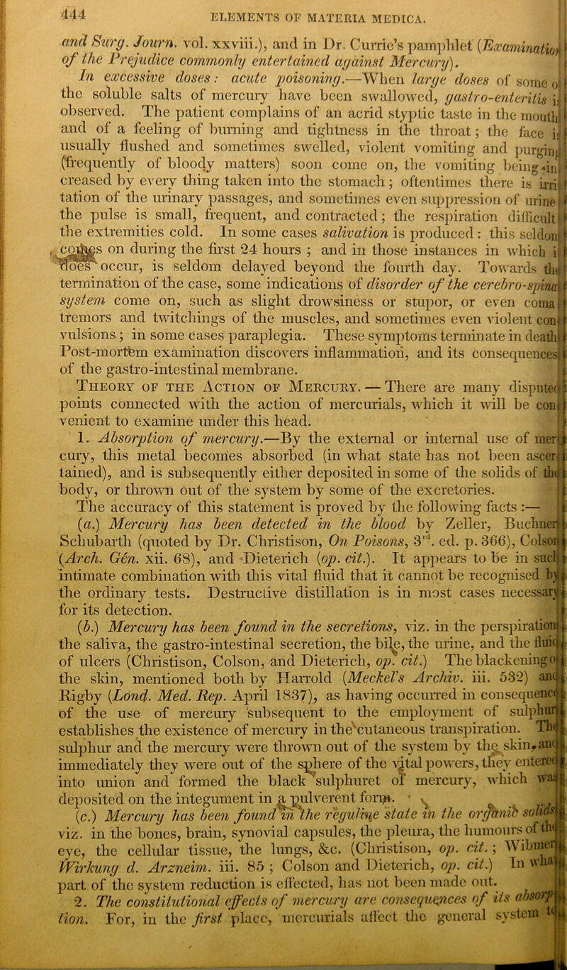 4-14 and Surg. Journ. vol. xxviii.), and in Dr. Currie’s pamphlet (Examination of the Prejudice commonly entertained against Mercury). In excessive doses: acute poisoning.—When large doses of some <J the soluble salts of mercury have been swallowed, gastro-enteritis ij observed. The patient complains of an acrid styptic taste in the mouth and of a feeling of burning and tightness in the throat; the face h usually flushed and sometimes swelled, violent vomiting and purgim (frequently of bloody matters) soon come on, the vomiting being «in creased by every tiling taken into the stomach ; oftentimes there is h-fl tation of the urinary passages, and sometimes even suppression of urine the pulse is small, frequent, and contracted; the respiration difficult the extremities cold. In some cases salivation is produced : this seldon on during the first 24 hours ; and in those instances in which i Iocs' occur, is seldom delayed beyond the fourth day. Towards tin termination of the case, some indications of disorder of the cerebro-spina system come on, such as slight drowsiness or stupor, or even coma tremors and twitchings of the muscles, and sometimes even violent con vulsions; in some cases paraplegia. These symptoms terminate in death Post-inortfem examination discovers inflammation, and its consequences of the gastro-intestinal membrane. Theory of the Action of Mercury. — There are many dispute points connected with the action of mercurials, which it will be con venient to examine under this head. 1. Absorption of mercury.—By the external or internal use of mer cury, this metal becomes absorbed (in what state has not been ascer tained), and is subsequently either deposited in some of the solids of th body, or thrown out of the system by some of the excretories. The accuracy of this statement is proved by the following facts :— (a.) Mercury has been detected in the blood by Zeller, Buchnen Scliubarth (quoted by Dr. Christison, On Poisons, 3rd. ed. p. 366), Colsoi {Arch. Gen. xii. 68), and ‘Dieterich (op. cit.). It appears to be in sue' intimate combination with this vital fluid that it cannot be recognised b the ordinary tests. Destructive distillation is in most cases necessary for its detection. (b.) Mercury has been found in the secretions, viz. in the perspiration the saliva, the gastro-intestinal secretion, the bile, the urine, and the flui of ulcers (Christison, Colson, and Dieterich, op. cit.) The blackeningc the skin, mentioned both by Harrold (Meckel's Archiv. iii. 532) an1 Rigby (Lond. Med. Rep. April 1837), as having occurred in consequent of the use of mercury subsequent to the employment of sulpbui establishes the existence of mercury in the'cutaneous transpiration. Th< sulphur and the mercury were thrown out of the system by the. skinf anr immediately they were out of the sjflicrc of the vital powers, they enterci into union and formed the black sulphuret of mercury, which w° deposited on the integument in a pulverent fonjj*. * ^ . L (c.) Mercury has been foundm ''the regulvue state in the orghnib svlias viz. in the bones, brain, synovial capsules, the pleura, the humours of th< eye, the cellular tissue, the lungs, &c. (Christison, op. cit.; W ibnjci Wirkung d. Arzneim. iii. 85 ; Colson and Dieterich, op. cit.) In w part of the system reduction is ellectcd, has not been made out. 2. The constitutional effects of mercury are consequences of its absorp lion. For, in the first place, mercurials affect the general system