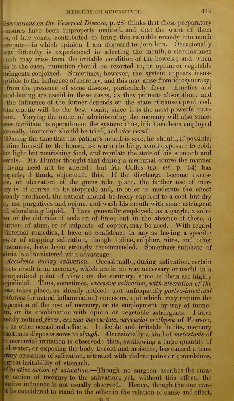 'jservations on the Venei'eal Disease, p. 28) thinks that these preparatory jasurcs have been improperly omitted, and that the want of them ,'.s, of late years, contributed to bring this valuable remedy into much ssreputc—in which opinion I am disposed to join him. Occasionally eat difficulty is experienced in affecting the mouth, a circumstance i licli may arise from the irritable condition of the bowels; and when is is the case, inunction should be resorted to, or opium or vegetable tringents conjoined. Sometimes, however, the system appears insus- ;ptible to the influence of mercury, and this may arise from idiosyncrasy, I from the presence of some disease, particularly fever. Emetics and tood-letting are useful in these cases, as they promote absorption ; and the influence of the former depends on the state of nausea produced, rttar emetic will be the best vomit, since it is the most powerful nau- mt. Varying the mode of administering the mercury will also sorne- aes facilitate its operation on the system: thus, if it have been employed tcemally, inunction should be tried, and vice versa. During the time that the patient’s mouth is sore, he should, if possible, unflne himself to the house, use warm clothing, avoid exposure to cold, kse light but nourishing food, and regulate the state of his stomach and \wels. Mr. Hunter thought that during a mercurial course the manner living need not be altered: but Mr. Colies [op. cit. p. 34) has ooperly, I think, objected to this. If the discharge become exces- re, or ulceration of the gums take place, the further use of mer- rry is of course to be stopped; and, in order to moderate the effect ready produced, the patient should be freely exposed to a cool but dry r, use purgatives and opium, and wash his mouth with some astringent ltd stimulating liquid. I have generally employed, as a gargle, a solu- iv n of the chloride of soda or of lime; but in the absence of these, a 1 uition of alum, or of sulphate of copper, may be used. With regard internal remedies, I have no confidence in any as having a specific vwer of stopping salivation, though iodine, sulphur, nitre, and other 1 bstances, have been strongly recommended. Sometimes sulphate of v inia is administered with advantage. .Accidents during salivation.—Occasionally, during salivation, certain i ects result from mercury, which are in no way necessary or useful in a i .rapeutical point of view: on the contrary, some of them are highly ‘ judicial. Thus, sometimes, excessive salivation, with ulceration of the ■ims, takes place, as already noticed: not unfrequently gastro-intestinal station (or actual inflammation) comes on, and which may require the ^pension of the use of mercury, or its employment by way of inunc- n, or its combination with opium or vegetable astringents. I have h eady noticed fever, eczema mercuriale, mercurial erethysm of Pearson, ■ . as other occasional effects. In feeble and irritable habits, mercury Jmetimes disposes sores to slough. Occasionally a kind of metastasis of j mercurial irritation is observed: thus, swallowing a large quantity of i id water, or exposing the body to cold and moisture, has caused a tem- rrary cessation of salivation, attended with violent pains or convulsions, .great irritability of stomach. 1 Curative action of salivation.—Though no - surgeon ascribes the cura- e action of mercury to the salivation, yet, without this effect, the rative influence is not usually observed. Hence, though the one can- ? t be considered to stand to the other in the relation of cause and effect, o r;