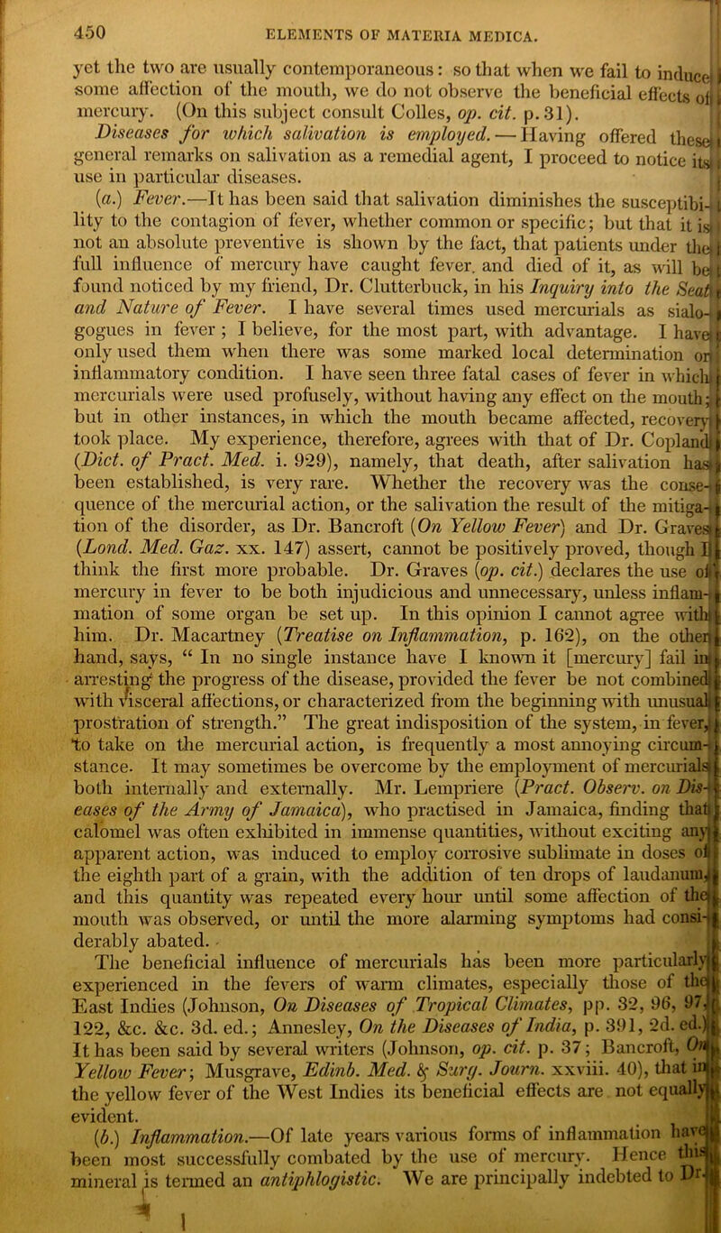 yet the two are usually contemporaneous: so that when we fail to induce i some affection of the mouth, we do not observe the beneficial effects ofH mercury. (On this subject consult Colles, op. cit. p.31). Diseases for which salivation is employed. — Having offered these!I general remarks on salivation as a remedial agent, I proceed to notice its) f use in particular diseases. (a.) Fever.—It has been said that salivation diminishes the susceptibi-11 lity to the contagion of fever, whether common or specific; but that it is* | not an absolute preventive is shown by the fact, that patients under the)); full influence of mercury have caught fever, and died of it, as will bet t found noticed by my friend, Dr. Clutterbuck, in his Inquiry into the Seats t and Nature of Fever. I have several times used mercurials as sialo-t > gogues in fever ; I believe, for the most part, with advantage. I have) only used them when there was some marked local determination on inflammatory condition. I have seen three fatal cases of fever in which! mercurials were used profusely, without having any effect on the mouth ;t but in other instances, in which the mouth became affected, recovery) took place. My experience, therefore, agrees with that of Dr. Copland) (Diet, of Pract. Med. i. 929), namely, that death, after salivation hast been established, is very rare. Whether the recovery was the conseH quence of the mercurial action, or the salivation the result of the mitiga-i tion of the disorder, as Dr. Bancroft (On Yellow Fever) and Dr. Graves* (Lond. Med. Gaz. xx. 147) assert, cannot be positively proved, though I think the first more probable. Dr. Graves (op. cit.) declares the use oh mercury in fever to be both injudicious and unnecessary, unless inflam-i mation of some organ be set up. In this opinion I cannot agree with) him. Dr. Macartney (Treatise on Inflammation, p. 162), on the otheq hand, says, “ In no single instance have I known it [mercury] fail iru arresting' the progress of the disease, provided the fever be not combined) with visceral affections, or characterized from the beginning with unusual* prostration of strength.” The great indisposition of the system, in fever,) to take on the mercurial action, is frequently a most annoying circum-t stance. It may sometimes be overcome by the employment of mercurialsT both internally and externally. Mr. Lempriere (Pract. Observ. on Diss eases of the Army of Jamaica), who practised in Jamaica, finding that) calomel was often exhibited in immense quantities, without exciting any) of apparent action, was induced to employ corrosive sublimate in doses the eighth part of a grain, with the addition of ten drops of laudanum^ and this quantity was repeated every hour until some affection of the) mouth was observed, or until the more alarming symptoms had consi-t derably abated. The beneficial influence of mercurials has been more particularly experienced in the fevers of warm climates, especially those of the East Indies (Johnson, On Diseases of Tropical Climates, pp. 32, 96, 97, 122, &c. &c. 3d. ed.; Annesley, On the Diseases of India, p. 391, 2d. ed.) It has been said by several writers (Johnson, op. cit. p. 37; Bancroft, On Yellow Fever-, Musgrave, Edinb. Med. fy Sury. Journ. xxviii. 40), that in the yellow fever of the West Indies its beneficial effects are not equally evident. (b.) Inflammation.—Of late years various forms of inflammation hav been most successfully combated by the use of mercury. Hence tin: mineral is termed an antiphlogistic. We are principally indebted to Dr 1