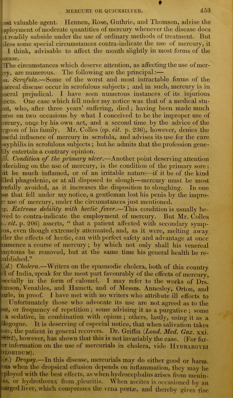 t MERCURY OR QUiCKSILVER. 453 ost valuable agent. Hennen, llose, Guthrie, and Thomson, advise the iployment of moderate quantities of mercury whenever the disease does t readily subside under the use of ordinary methods of treatment. But less some special circumstances contra-indicate the use of mercury, it I think, advisable to affect the mouth slightly in most forms of the viease. The circumstances which deserve attention, as affecting the use of mer- ry, are numerous. The following are the principal:— a. Scrofula.—Some of the worst and most intractable forms of the • .lereal disease occur in scrofulous subjects ; and in such, mercury is in uaeral prejudical. I have seen numerous instances of its injurious ects. One case which fell under my notice was that of a medical stu- nt, who, after three years’ suffering, died; having been made much ■rse on two occasions by what I conceived to be the improper use of Tcury, onqe by his own act, and a second time by the advice of the •geon of his family. Mr. Colles {op. cit. p. 236), however, denies the : neful influence of mercury in scrofula, and advises its use for the cure 'Syphilis in scrofulous subjects ; but he admits that the profession gene- lly entertain a contrary opinion. 3. Condition of the primary ulcer.—Another point deserving attention deciding on the use of mercury, is the condition of the primary sore: ; it be much inflamed, or of an irritable nature—if it be of the kind led phagedenic, or at all disposed to slough—mercury must be most •efully avoided, as it increases the disposition to sloughing. In one ';e that fell under my notice, a gentleman lost his penis by the impro- rr use of mercury, under the circumstances just mentioned. :y. Extreme debility with hectic fever.—This condition is usually be- wed to contra-indicate the employment of mercury. But Mr. Colies v . cit. p. 206) asserts, “ that a patient affected with secondary synvp- ii as, even though extremely attenuated, and, as it were, melting away der the effects of hectic, can with perfect safety and advantage at once mmence a course of mercury; by which not only shall his venereal mptoms be removed, but at the same time his general health be re- ; ablished.” \\d) Cholera.—Writers on the spasmodic cholera, both of this country [ 1 of India, speak for the most part favourably of the effects of mercury, decially in the form of calomel. I may refer to the works of Drs. ! mson, Venables, and Harnett, and of Messrs. Annesley, Orton, and aarle, in proof. I have met with no writers who attribute ill effects to Unfortunately those who advocate its use are not agreed as to the '■se, or frequency of repetition ; some advising it as a purgative ; some a sedative, in combination with opium ; others, lastly, using it as a ■ logogue. It is deserving of especial notice, that when salivation takes i'.ce, the patient in general recovers. Dr. Griffin (Lond. Med. Gaz. xxi. *882), however, has shown that this is not invariably the case. (For fur- :r information on the use of mercurials in cholera, vide Hydrargyei tLORIDUM). \e.) Dropsy.—In this disease, mercurials may do either good or harm, us when the dropsical effusion depends on inflammation, they may be ployed with the best effects, as when hydrocephalus arises from menin- is, or hydrothorax from .pleuritis. When ascites is occasioned by an arged liver, which compresses the vena portae, and thereby gives rise