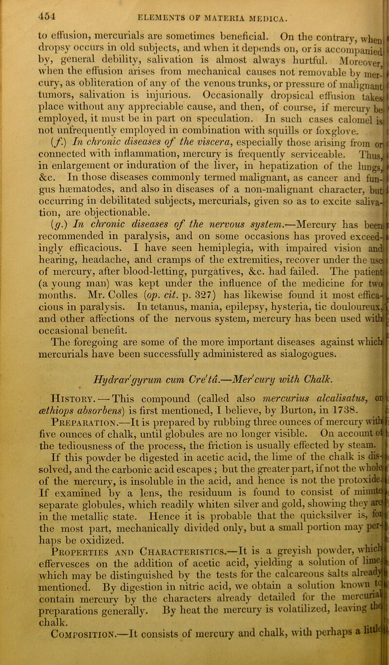 to effusion, mercurials are sometimes beneficial. On the contrary, when f dropsy occurs in old subjects, and when it depends on, oris accompanied! I by, general debility, salivation is almost always hurtful. Moreover! when the effusion arises from mechanical causes not removable by mer-1 f cury, as obliteration of any of the venous trunks, or pressure of malignant f tumors, salivation is injurious. Occasionally dropsical effusion takes*I place without any appreciable cause, and then, of course, if mercury be. f employed, it must be in part on speculation. In such cases calomel isj| not unfrequently employed in combination with squills or foxglove. {/.) In chronic diseases of the viscera, especially those arising from or|» connected with inflammation, mercury is frequently serviceable. Thus,, f in enlargement or induration of the liver, in hepatization of the lungs,, f &c. In those diseases commonly termed malignant, as cancer and fun-1 gus haBmatodes, and also in diseases of a non-inalignant character, butt| occurring in debilitated subjects, mercurials, given so as to excite saliva-. I tion, are objectionable. (g.) In chronic diseases of the nervous system.—Mercury has been* I recommended in paralysis, and on some occasions has proved exceed-t | ingly efficacious. I have seen hemiplegia, with impaired vision andi! hearing, headache, and cramps of the extremities, recover under the usefl of mercury, after blood-letting, purgatives, &c. had failed. The patient*} (a young man) was kept under the influence of the medicine for twoij months. Mr. Colles [op. cit. p. 327) has likewise found it most effica-tL cious in paralysis. In tetanus, mania, epilepsy, hysteria, tic douloureux;! and other affections of the nervous system, mercury has been used with! | occasional benefit. The foregoing are some of the more important diseases against which t mercurials have been successfully administered as sialogogues. Hydrargyrum cum Cre'td.—Mer'cury with Chalk. History.'—-This compound (called also mercurius alcalisatus, on'? cethiops absorbens) is first mentioned, I believe, by Burton, in 1738. Preparation.—It is prepared by rubbing three ounces of mercury with i five ounces of chalk, until globules are no longer visible. On account off the tediousness of the process, the friction is usually effected by steam. If this powder be digested in acetic acid, the lime of the chalk is dis-f j solved, and the carbonic acid escapes ; but the greater part, if not the whole* of the mercury, is insoluble in the acid, and hence is not the protoxide.? 1 If examined by a lens, the residuum is found to consist of minuted; separate globules, which readily whiten silver and gold, showing they arejf in the metallic state. Hence it is probable that the quicksilver is, foij| the most part, mechanically divided only, but a small portion may peril haps be oxidized, . if Properties and Characteristics.—It is a greyish powder, whicWf effervesces on the addition of acetic acid, yielding a solution of lifflej* which may be distinguished by the tests for the calcareous salts alreadjli mentioned. By digestion in nitric acid, we obtain a solution known tqjj contain mercury by the characters already detailed for the mercun&jjj preparations generally. By heat the mercury is volatilized, leaving tbqjj chalk. .. .Jjj Composition.—It consists of mercury and chalk, with perhaps a htu<jjj