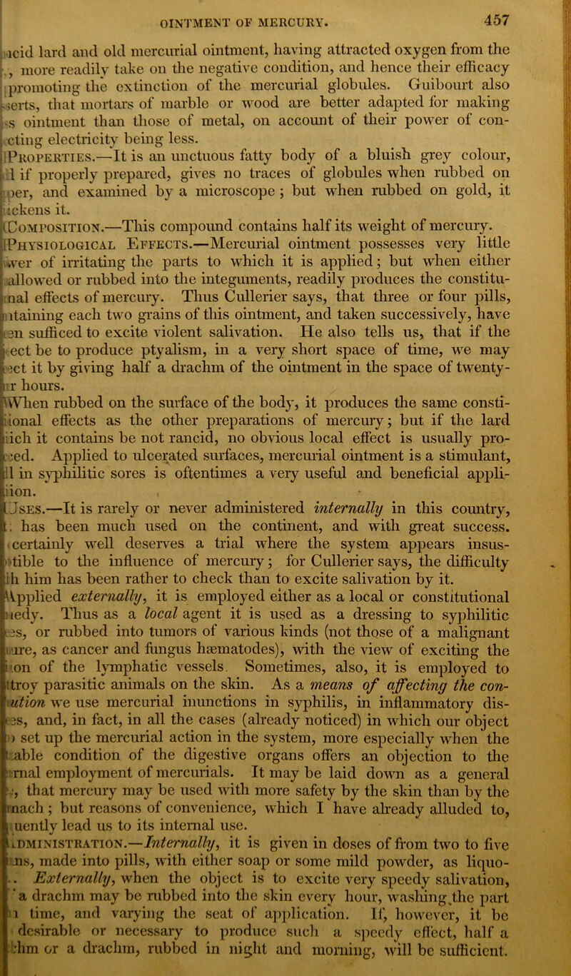 icid lard and old mercurial ointment, having attracted oxygen from the , more readily take on the negative condition, and hence their efficacy promoting the extinction of the mercurial globules. Guibourt also ;eils, that mortars of marble or wood are better adapted for making s ointment than those of metal, on account of their power of con- Lcting electricity being less. i Properties.—It is an unctuous fatty body of a bluish grey colour, 1 if properly prepared, gives no traces of globules when rubbed on oer, and examined by a microscope ; but when rubbed on gold, it sickens it. (Composition.—This compound contains half its weight of mercury. Physiological Effects.—Mercurial ointment possesses very little *ver of irritating the parts to which it is applied; but when either allowed or rubbed into the integuments, readily produces the constitu- nal effects of mercury. Thus Cullerier says, that three or four pills, itaining each two grains of this ointment, and taken successively, have H 3n sufficed to excite violent salivation. He also tells us, that if the ect be to produce ptyalism, in a very short space of time, we may Get it by giving half a drachm of the ointment in the space of twenty- i r hours. When rubbed on the surface of the body, it produces the same consti- ional effects as the other preparations of mercury; but if the lard ich it contains be not rancid, no obvious local effect is usually pro- ved. Applied to ulcerated surfaces, mercurial ointment is a stimulant, .1 in syphilitic sores is oftentimes a very useful and beneficial appli- iion. , Uses.—It is rarely or never administered internally in this country, t, has been much used on the continent, and with great success. ; certainly well deserves a trial where the system appears insus- '-tible to the influence of mercury; for Cullerier says, the difficulty :lh him has been rather to check than to excite salivation by it. {Applied externally, it is employed either as a local or constitutional nedy. Thus as a local agent it is used as a dressing to syphilitic iss, or rubbed into tumors of various kinds (not those of a malignant imre, as cancer and fungus lueinatodes), with the view of exciting the li.on of the lymphatic vessels. Sometimes, also, it is employed to iitroy parasitic animals on the skin. As a means of affecting the con- ■■ ution we use mercurial inunctions in syphilis, in inflammatory dis- • 3S, and, in fact, in all the cases (already noticed) in which our object ) set up the mercurial action in the system, more especially when the Lable condition of the digestive organs offers an objection to the mal employment of mercurials. It may be laid down as a general ■, that mercury may be used with more safety by the skin than by the inacli; but reasons of convenience, which I have already alluded to, uently lead us to its internal use. administration.—Internally, it is given in doses of from two to five ms, made into pills, with either soap or some mild powder, as liquo- . Externally, when the object is to excite very speedy salivation, ' a drachm may be nibbed into the skin every hour, washing ^the part i time, and varying the seat of application. If, however, it be desirable or necessary to produce such a speedy effect, half a dim or a drachm, rubbed in night and morning, will be sufficient.