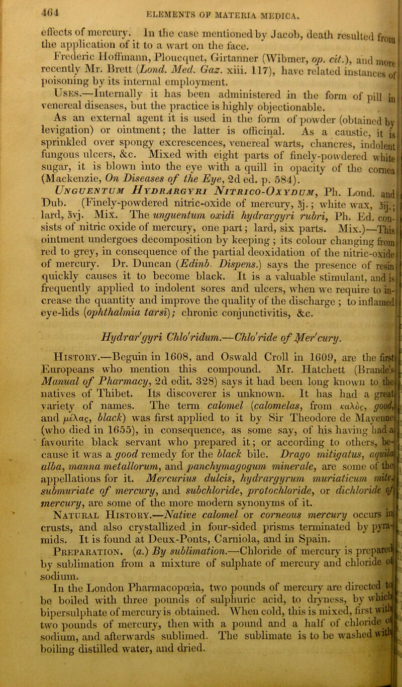 effects of mercury. In the case mentioned by Jacob, death resulted from [ the application of it to a wart on the face. Frederic Hoffmann, Ploucquet, Girtanner (Wibmer, op. cit.), and more il recently Mr. Brett [Land. Med. Gaz. xiii. 117), have related instances oft poisoning by its internal employment. Uses.—Internally it has been administered in the form of pill jJ venereal diseases, but the practice is highly objectionable. As an external agent it is used in the form of powder (obtained by: levigation) or ointment; the latter is officinal. As a caustic, it is I sprinkled over spongy excrescences, venereal warts, chancres, indolent P fungous ulcers, &c. Mixed with eight parts of finely-powdered white I sugar, it is blown into the eye with a quill in opacity of the cornea | (Mackenzie, On Diseases of the Eye, 2d ed. p. 584). Unguentum Hydrargyri Nitrico-Oxydum, Ph. Lond. andi Dub. (Finely-powdered nitric-oxide of mercury, 5j.; white wax, $ij.;| lard, Svj. Mix. The unguentum oxidi hydrargyri rubri, Ph. Ed. con-1 sists of nitric oxide of mercury, one part; lard, six parts. Mix.)—Thiss ointment undergoes decomposition by keeping ; its colour changing from! red to grey, iu consequence of the partial deoxidation of the nitric-oxidef of mercury. Dr. Duncan (Edinb. Dispens.) says the presence of resin i quickly causes it to become black. It is a valuable stimulant, and is frequently applied to indolent sores and ulcers, when we require to in-, crease the quantity and improve the quality of the discharge ; to inflamed) eye-lids (ophthalmia tarsi); chronic conjunctivitis, &c. Hydrar'gyri Chlo’ridum.—Chlo'ride of Iffercury. History.—Beguin in 1608, and Oswald Croll in 1609, are the first Europeans who mention this compound. Mr. Hatchett (Braude’s Manual of Pharmacy, 2d edit. 328) says it had been long known to the natives of Thibet. Its discoverer is unknown. It has had a great variety of names. The term calomel (calomelas, from raXoc, good, and /ldXaQ, black) was first applied to it by Sir Theodore de Mayenne (who died in 1655), in consequence, as some say, of his having had a favourite black servant who prepared it; or according to others, be- cause it was a good remedy for the black bile. Drago mitigatus, aquM alba, manna metallorum, and panchymagogum miner ale, are some of theF appellations for it. Mercurius dulcis, hydrargyrum muriaticum mite, submuriate of mercury, and subchloride, protochloride, or dichloride of mercury, are some of the more modern synonyms of it. Natural History.—Native calomel or corneous mercury occurs ui crusts, and also crystallized in four-sided prisms terminated by pyra mids. It is found at Deux-Ponts, Carniola, and in Spain. Preparation, (a.) By sublimation.—Chloride of mercury is prep by sublimation from a mixture of sulphate of mercury and chloride oi sodium. In the London Pharmacopoeia, two pounds of mercury are directed be boiled with three pounds of sulphuric acid, to dryness, by whi' bipersulphate of mercury is obtained. When cold, this is mixed, first wi two pounds of mercury, then with a pound and a half of chloride sodium, and afterwards sublimed. The sublimate is to be washed vi boiling distilled water, and dried.