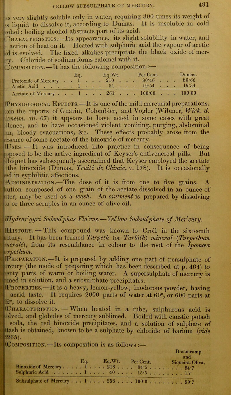YELLOW SUBSULPHATE OF MERCURY. f Jus very slightly soluble only in water, requiring 300 times its weight of |s3 liquid to dissolve it, according to Dumas. It is insoluble in cold ohol: boiling alcohol abstracts part ot its acid. Characteristics.—Its appearance, its slight solubility in water, and : action of heat on it. Heated with sulphuric acid the vapour of acetic d is evolved. The fixed alkalies precipitate the black oxide of mer- ry. Chloride of sodium forms calomel with it. Composition.—It has the following composition:— Eq. Eq.Wt. Per Cent. Dumas. Protoxide of Mercury . . 1 . . . 210 . . . 80‘46 . . . 80‘66 Acetic Acid 1 . . . 51 19'54 . ■ . 19'34 Acetate of Mercury ... 1 ... 261 .. . lOO'OO . . . lOO'OO Physiological Effects.—It is one of the mild mercurial preparations, om the reports of Guarin, Colombier, and Vogler (Wibiuer, Wirk. d. zneim. iii. 67) it appears to have acted in some cases with great dence, and to have occasioned violent vomiting, purging, abdominal in, bloody evacuations, &c. These effects probably arose from the usence of some acetate of the binoxide of mercury. JlUsES. — It was introduced into practice in consequence of being I iposed to be the active ingredient of Keyser’s antivenereal pills. But •biquet has subsequently ascertained that Keyser employed the acetate the binoxide (Dumas, Traite de Chimie,y. 178). It is occasionally id in syphilitic affections. Administration.—The dose of it is from one to five grains. A iiution composed of one grain of the acetate dissolved in an ounce of i ter, may be used as a ivash. An ointment is prepared by dissolving to or three scruples in an ounce of olive oil. |lHydrar'gyri Subsul'phas Fla'vus.—Yet low Subsul'phate of Mer'cury. 1 History. — This compound was known to Croll in the sixteenth mtury. It has been termed Turpeth (or Turbith) mineral (Turpethum merale), from its resemblance in colour to the root of the Ipomoea (. rpethum. 1 Preparation.—It is prepared by adding one part of persulphate of : rciuy (the mode of preparing which has been described at p. 464) to t enty parts of warm or boiling water. A supersulphate of mercury is rmed in solution, and a subsulphate precipitates. 1 Properties.—It is a heavy, lemon-yellow, inodorous powder, having acrid taste. It requires 2000 parts of water at 60°, or 600 parts at p2°, to dissolve it. [(Characteristics. — When heated in a tube, sulphurous acid is jf lived, and globules of mercury sublimed. Boiled with caustic potash soda, the red binoxide precipitates, and a solution of sulphate of ittash is obtained, known to be a sulphate by chloride of barium {vide -■265). [(Composition.—Its composition is as follows Braamcamp and Eq. Eq.Wt. PerCent. Siqueira-Oliva. Binoxide of Mercury 1 . . . . 218 .... 84\5 $4-7 Sulphuric Acid 1 . . . . 40 ... . 15*5 15. Subsulphate of Mercury ... 1 ... . 258 .... 100*0 99-7