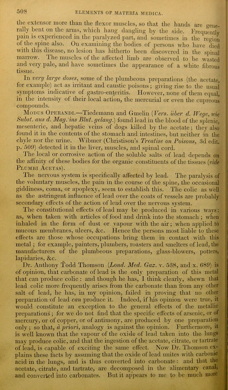 (lie extensor more than the flexor muscles, so that the hands are gene- rally bent on the arms, which hang dangling by the side. Frequently pain is experienced in the paralyzed part, and sometimes in the region of the spine also. On examining the bodies of persons who have died with this disease, no lesion has hitherto been discovered in the spinal marrow. The muscles of the affected limb are observed to be wasted and very pale, and have sometimes the appearance of a white fibrous tissue. In very large closes, some of the plumbeous preparations (the acetate, for example) act as irritant and caustic poisons; giving rise to the usual symptoms indicative of gastro-enteritis. However, none of them equal, in the intensity of their local action, the mercurial or even the cupreous compounds. Modus Operandi.—Tiedemann and Gmelin (Vers, iiber d. Wege,wie Subst. aus cl. Mag. ins Blut. gelang.) found lead in the blood of the splenic, mesenteric, and hepatic veins of dogs killed by the acetate; they also found it in the contents of the stomach and intestines, but neither in the chyle nor the urine. Wibmer (Christison’s Treatise on Poisons, 3d edit, p. 509) detected it in the liver, muscles, and spinal cord. The local or corrosive action of the soluble salts of lead depends on the affinity of these bodies for the organic constituents of the tissues (vide Plumbi Acetas). The nervous system is specifically affected by lead. The paralysis of the voluntary muscles, the pain in the course of the spine, the occasional giddiness, coma, or apoplexy, seem to establish this. The colic as well as the astringent influence of lead over the coats of vessels are probably secondary effects of the action of lead over the nervous system. The constitutional effects of lead may be produced in various ways: as, when taken with articles of food and drink into the stomach ; when inhaled in the form of dust or vapour with the air; when applied to mucous membranes, ulcers, &c. Hence the persons most liable to these effects are those whose occupations bring them in contact with this metal; for example, painters, plumbers, roasters and smelters of lead, the manufacturers of the plumbeous preparations, glass-blowers, potters, lapidaries, &c. Hr. Anthony Todd Thomson (Loncl. Med. Gaz. v. 538, and x. 689) is of opinion, that carbonate of lead is the only preparation of this metal that can produce colic : and though he has, I think clearly, shewn that lead colic more frequently arises from the carbonate than from any other salt of lead, he has, in my opinion, failed in proving that no other preparation of lead can produce it. Indeed, if Iris opinion were true, it would constitute an exception to the general effects of the metallic preparations; for we do not find that the specific effects of arsenic, or of mercury, or of copper, or of antimony, are produced by one preparation only; so that, d priori, analogy is against the opinion. Furthermore, it is well known that the vapour of the oxide of lead taken into the lungs may produce colic, and that the ingestion of the acetate, citrate, or tartrate of lead, is capable of exciting the same effect. Now Dr. Thomson ex- plains these facts by assuming that the oxide of lead unites with carbonic acid in the lungs, and is thus converted into carbonate: and that the acetate, citrate, and tartrate, are decomposed in (lie alimentary canal, and converted into carbonates. But it appears to me to be much more